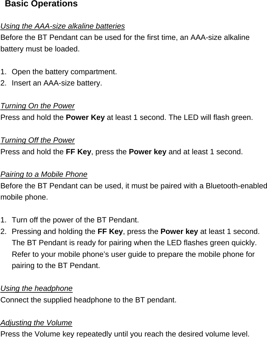 Basic Operations  Using the AAA-size alkaline batteries Before the BT Pendant can be used for the first time, an AAA-size alkaline battery must be loaded.    1.  Open the battery compartment. 2.  Insert an AAA-size battery.  Turning On the Power Press and hold the Power Key at least 1 second. The LED will flash green.    Turning Off the Power Press and hold the FF Key, press the Power key and at least 1 second.  Pairing to a Mobile Phone Before the BT Pendant can be used, it must be paired with a Bluetooth-enabled mobile phone.    1.  Turn off the power of the BT Pendant. 2.  Pressing and holding the FF Key, press the Power key at least 1 second. The BT Pendant is ready for pairing when the LED flashes green quickly. Refer to your mobile phone&rsquo;s user guide to prepare the mobile phone for pairing to the BT Pendant.  Using the headphone Connect the supplied headphone to the BT pendant.    Adjusting the Volume Press the Volume key repeatedly until you reach the desired volume level.    
