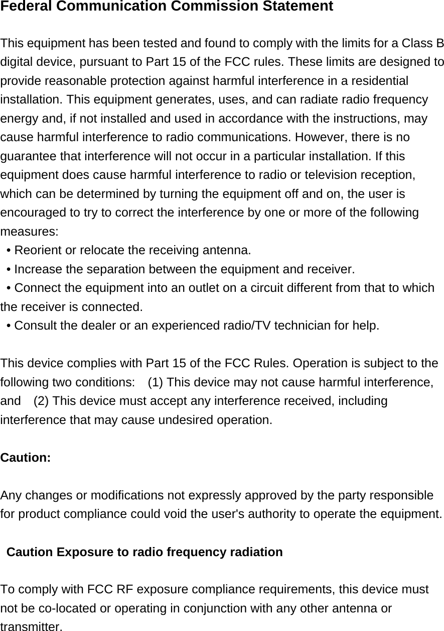 Federal Communication Commission Statement    This equipment has been tested and found to comply with the limits for a Class B digital device, pursuant to Part 15 of the FCC rules. These limits are designed to provide reasonable protection against harmful interference in a residential installation. This equipment generates, uses, and can radiate radio frequency energy and, if not installed and used in accordance with the instructions, may cause harmful interference to radio communications. However, there is no guarantee that interference will not occur in a particular installation. If this equipment does cause harmful interference to radio or television reception, which can be determined by turning the equipment off and on, the user is encouraged to try to correct the interference by one or more of the following measures:   &bull; Reorient or relocate the receiving antenna.   &bull; Increase the separation between the equipment and receiver.   &bull; Connect the equipment into an outlet on a circuit different from that to which the receiver is connected.   &bull; Consult the dealer or an experienced radio/TV technician for help.      This device complies with Part 15 of the FCC Rules. Operation is subject to the following two conditions:    (1) This device may not cause harmful interference, and    (2) This device must accept any interference received, including interference that may cause undesired operation.      Caution:   Any changes or modifications not expressly approved by the party responsible for product compliance could void the user's authority to operate the equipment.   Caution Exposure to radio frequency radiation  To comply with FCC RF exposure compliance requirements, this device must not be co-located or operating in conjunction with any other antenna or transmitter.   