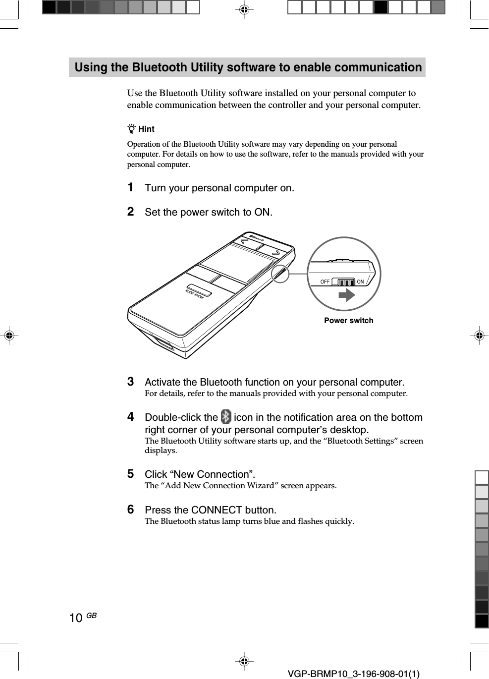 10 GB VGP-BRMP10_3-196-908-01(1)Using the Bluetooth Utility software to enable communicationUse the Bluetooth Utility software installed on your personal computer toenable communication between the controller and your personal computer.z HintOperation of the Bluetooth Utility software may vary depending on your personalcomputer. For details on how to use the software, refer to the manuals provided with yourpersonal computer.1Turn your personal computer on.2Set the power switch to ON.3Activate the Bluetooth function on your personal computer.For details, refer to the manuals provided with your personal computer.4Double-click the   icon in the notification area on the bottomright corner of your personal computer&rsquo;s desktop.The Bluetooth Utility software starts up, and the &ldquo;Bluetooth Settings&rdquo; screendisplays.5Click &ldquo;New Connection&rdquo;.The &ldquo;Add New Connection Wizard&rdquo; screen appears.6Press the CONNECT button.The Bluetooth status lamp turns blue and flashes quickly.Power switch