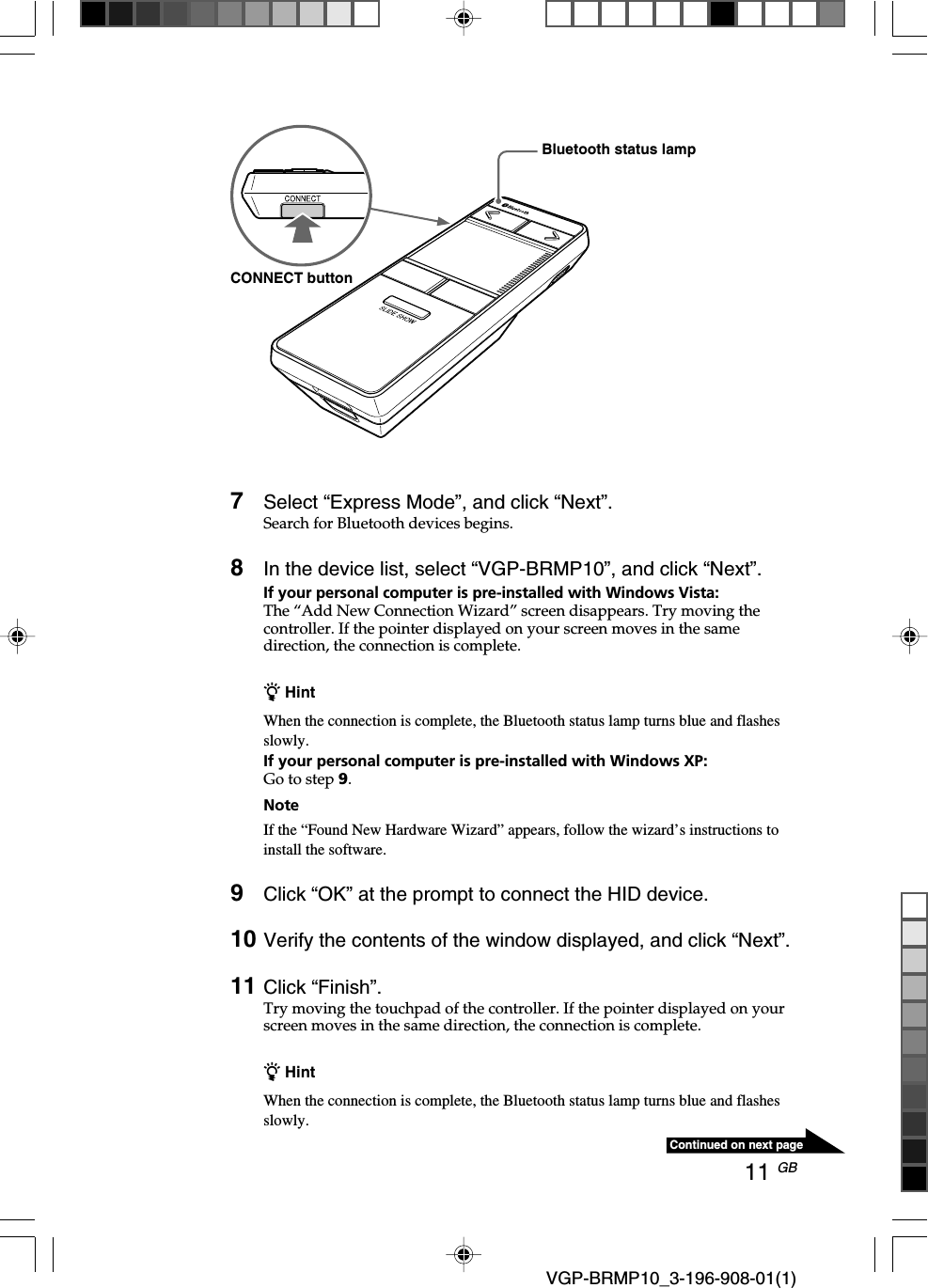 11 GB VGP-BRMP10_3-196-908-01(1)Continued on next page7Select &ldquo;Express Mode&rdquo;, and click &ldquo;Next&rdquo;.Search for Bluetooth devices begins.8In the device list, select &ldquo;VGP-BRMP10&rdquo;, and click &ldquo;Next&rdquo;.If your personal computer is pre-installed with Windows Vista:The &ldquo;Add New Connection Wizard&rdquo; screen disappears. Try moving thecontroller. If the pointer displayed on your screen moves in the samedirection, the connection is complete.z HintWhen the connection is complete, the Bluetooth status lamp turns blue and flashesslowly.If your personal computer is pre-installed with Windows XP:Go to step 9.NoteIf the &ldquo;Found New Hardware Wizard&rdquo; appears, follow the wizard&rsquo;s instructions toinstall the software.9Click &ldquo;OK&rdquo; at the prompt to connect the HID device.10 Verify the contents of the window displayed, and click &ldquo;Next&rdquo;.11 Click &ldquo;Finish&rdquo;.Try moving the touchpad of the controller. If the pointer displayed on yourscreen moves in the same direction, the connection is complete.z HintWhen the connection is complete, the Bluetooth status lamp turns blue and flashesslowly.Bluetooth status lampCONNECT button