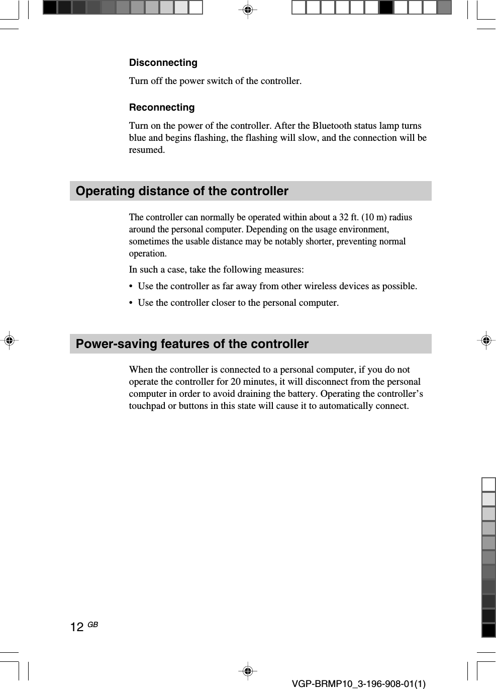 12 GB VGP-BRMP10_3-196-908-01(1)DisconnectingTurn off the power switch of the controller.ReconnectingTurn on the power of the controller. After the Bluetooth status lamp turnsblue and begins flashing, the flashing will slow, and the connection will beresumed.Operating distance of the controllerThe controller can normally be operated within about a 32 ft. (10 m) radiusaround the personal computer. Depending on the usage environment,sometimes the usable distance may be notably shorter, preventing normaloperation.In such a case, take the following measures:&bull;Use the controller as far away from other wireless devices as possible.&bull;Use the controller closer to the personal computer.Power-saving features of the controllerWhen the controller is connected to a personal computer, if you do notoperate the controller for 20 minutes, it will disconnect from the personalcomputer in order to avoid draining the battery. Operating the controller&rsquo;stouchpad or buttons in this state will cause it to automatically connect.