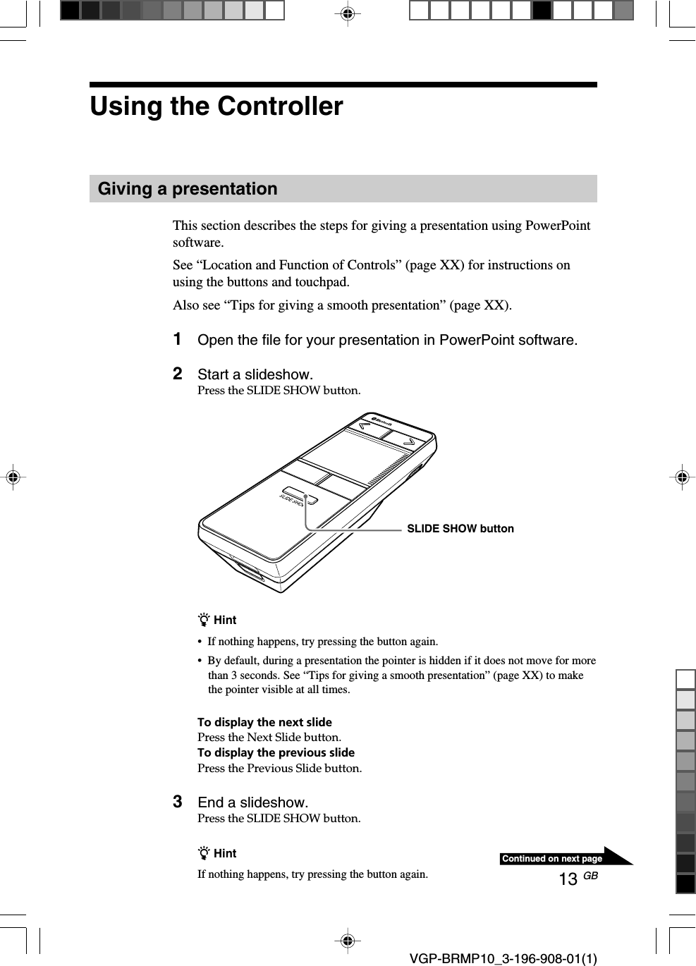 13 GB VGP-BRMP10_3-196-908-01(1)Continued on next pageUsing the ControllerGiving a presentationThis section describes the steps for giving a presentation using PowerPointsoftware.See &ldquo;Location and Function of Controls&rdquo; (page XX) for instructions onusing the buttons and touchpad.Also see &ldquo;Tips for giving a smooth presentation&rdquo; (page XX).1Open the file for your presentation in PowerPoint software.2Start a slideshow.Press the SLIDE SHOW button.z Hint&bull;If nothing happens, try pressing the button again.&bull;By default, during a presentation the pointer is hidden if it does not move for morethan 3 seconds. See &ldquo;Tips for giving a smooth presentation&rdquo; (page XX) to makethe pointer visible at all times.To display the next slidePress the Next Slide button.To display the previous slidePress the Previous Slide button.3End a slideshow.Press the SLIDE SHOW button.z HintIf nothing happens, try pressing the button again.SLIDE SHOW button