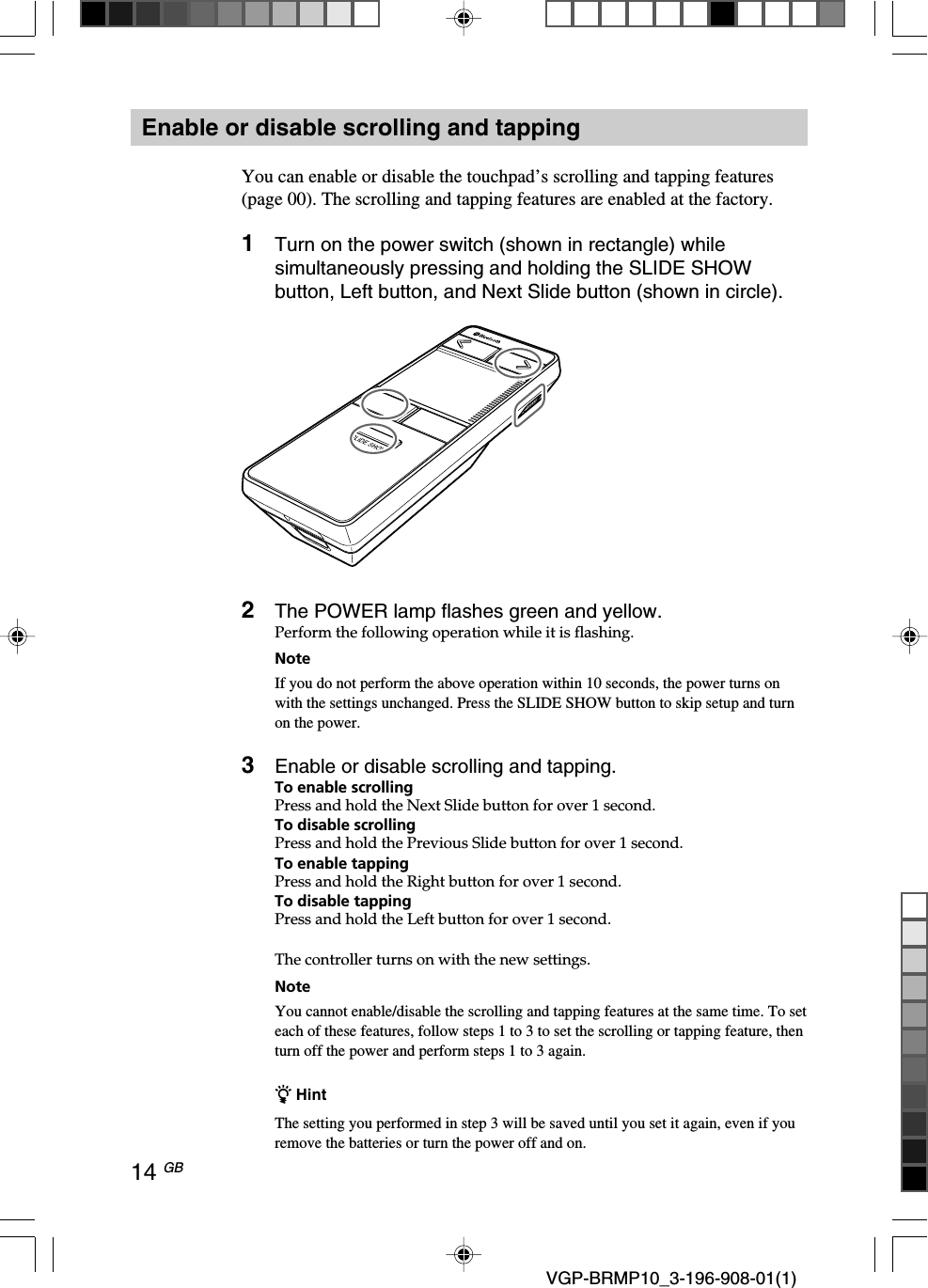 14 GB VGP-BRMP10_3-196-908-01(1)Enable or disable scrolling and tappingYou can enable or disable the touchpad&rsquo;s scrolling and tapping features(page 00). The scrolling and tapping features are enabled at the factory.1Turn on the power switch (shown in rectangle) whilesimultaneously pressing and holding the SLIDE SHOWbutton, Left button, and Next Slide button (shown in circle).2The POWER lamp flashes green and yellow.Perform the following operation while it is flashing.NoteIf you do not perform the above operation within 10 seconds, the power turns onwith the settings unchanged. Press the SLIDE SHOW button to skip setup and turnon the power.3Enable or disable scrolling and tapping.To enable scrollingPress and hold the Next Slide button for over 1 second.To disable scrollingPress and hold the Previous Slide button for over 1 second.To enable tappingPress and hold the Right button for over 1 second.To disable tappingPress and hold the Left button for over 1 second.The controller turns on with the new settings.NoteYou cannot enable/disable the scrolling and tapping features at the same time. To seteach of these features, follow steps 1 to 3 to set the scrolling or tapping feature, thenturn off the power and perform steps 1 to 3 again.z HintThe setting you performed in step 3 will be saved until you set it again, even if youremove the batteries or turn the power off and on.