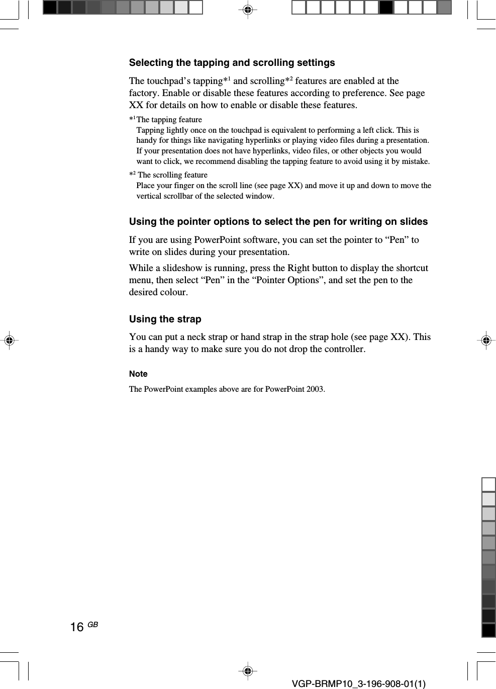 16 GB VGP-BRMP10_3-196-908-01(1)Selecting the tapping and scrolling settingsThe touchpad&rsquo;s tapping*1 and scrolling*2 features are enabled at thefactory. Enable or disable these features according to preference. See pageXX for details on how to enable or disable these features.*1The tapping featureTapping lightly once on the touchpad is equivalent to performing a left click. This ishandy for things like navigating hyperlinks or playing video files during a presentation.If your presentation does not have hyperlinks, video files, or other objects you wouldwant to click, we recommend disabling the tapping feature to avoid using it by mistake.*2 The scrolling featurePlace your finger on the scroll line (see page XX) and move it up and down to move thevertical scrollbar of the selected window.Using the pointer options to select the pen for writing on slidesIf you are using PowerPoint software, you can set the pointer to &ldquo;Pen&rdquo; towrite on slides during your presentation.While a slideshow is running, press the Right button to display the shortcutmenu, then select &ldquo;Pen&rdquo; in the &ldquo;Pointer Options&rdquo;, and set the pen to thedesired colour.Using the strapYou can put a neck strap or hand strap in the strap hole (see page XX). Thisis a handy way to make sure you do not drop the controller.NoteThe PowerPoint examples above are for PowerPoint 2003.