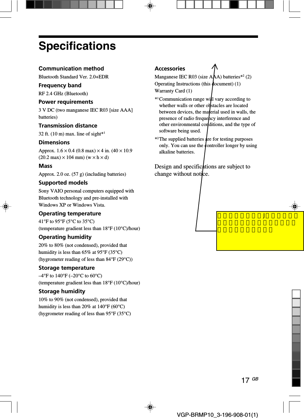 17 GB VGP-BRMP10_3-196-908-01(1)SpecificationsCommunication methodBluetooth Standard Ver. 2.0+EDRFrequency bandRF 2.4 GHz (Bluetooth)Power requirements3 V DC (two manganese IEC R03 [size AAA]batteries)Transmission distance32 ft. (10 m) max. line of sight*1DimensionsApprox. 1.6 &times; 0.4 (0.8 max) &times; 4 in. (40 &times; 10.9(20.2 max) &times; 104 mm) (w &times; h &times; d)MassApprox. 2.0 oz. (57 g) (including batteries)Supported modelsSony VAIO personal computers equipped withBluetooth technology and pre-installed withWindows XP or Windows Vista.Operating temperature41&deg;F to 95&deg;F (5&deg;C to 35&deg;C)(temperature gradient less than 18&deg;F (10&deg;C)/hour)Operating humidity20% to 80% (not condensed), provided thathumidity is less than 65% at 95&deg;F (35&deg;C)(hygrometer reading of less than 84&deg;F (29&deg;C))Storage temperature&ndash;4&deg;F to 140&deg;F (&ndash;20&deg;C to 60&deg;C)(temperature gradient less than 18&deg;F (10&deg;C)/hour)Storage humidity10% to 90% (not condensed), provided thathumidity is less than 20% at 140&deg;F (60&deg;C)(hygrometer reading of less than 95&deg;F (35&deg;C)AccessoriesManganese IEC R03 (size AAA) batteries*2 (2)Operating Instructions (this document) (1)Warranty Card (1)*1Communication range will vary according towhether walls or other obstacles are locatedbetween devices, the material used in walls, thepresence of radio frequency interference andother environmental conditions, and the type ofsoftware being used.*2The supplied batteries are for testing purposesonly. You can use the controller longer by usingalkaline batteries.Design and specifications are subject tochange without notice.付属電池についてJ向けと異なる箇所があればご指示くださいますようお願いします。