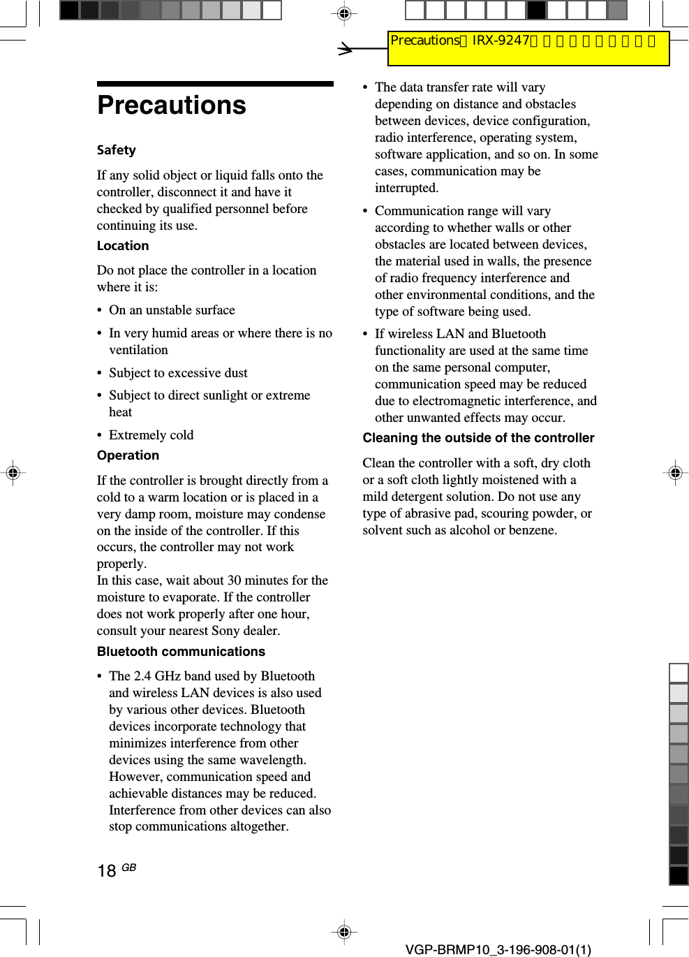 18 GB VGP-BRMP10_3-196-908-01(1)PrecautionsSafetyIf any solid object or liquid falls onto thecontroller, disconnect it and have itchecked by qualified personnel beforecontinuing its use.LocationDo not place the controller in a locationwhere it is:&bull;On an unstable surface&bull;In very humid areas or where there is noventilation&bull;Subject to excessive dust&bull;Subject to direct sunlight or extremeheat&bull;Extremely coldOperationIf the controller is brought directly from acold to a warm location or is placed in avery damp room, moisture may condenseon the inside of the controller. If thisoccurs, the controller may not workproperly.In this case, wait about 30 minutes for themoisture to evaporate. If the controllerdoes not work properly after one hour,consult your nearest Sony dealer.Bluetooth communications&bull;The 2.4 GHz band used by Bluetoothand wireless LAN devices is also usedby various other devices. Bluetoothdevices incorporate technology thatminimizes interference from otherdevices using the same wavelength.However, communication speed andachievable distances may be reduced.Interference from other devices can alsostop communications altogether.&bull;The data transfer rate will varydepending on distance and obstaclesbetween devices, device configuration,radio interference, operating system,software application, and so on. In somecases, communication may beinterrupted.&bull;Communication range will varyaccording to whether walls or otherobstacles are located between devices,the material used in walls, the presenceof radio frequency interference andother environmental conditions, and thetype of software being used.&bull; If wireless LAN and Bluetoothfunctionality are used at the same timeon the same personal computer,communication speed may be reduceddue to electromagnetic interference, andother unwanted effects may occur.Cleaning the outside of the controllerClean the controller with a soft, dry clothor a soft cloth lightly moistened with amild detergent solution. Do not use anytype of abrasive pad, scouring powder, orsolvent such as alcohol or benzene.PrecautionsはIRX-9247から流用しています。