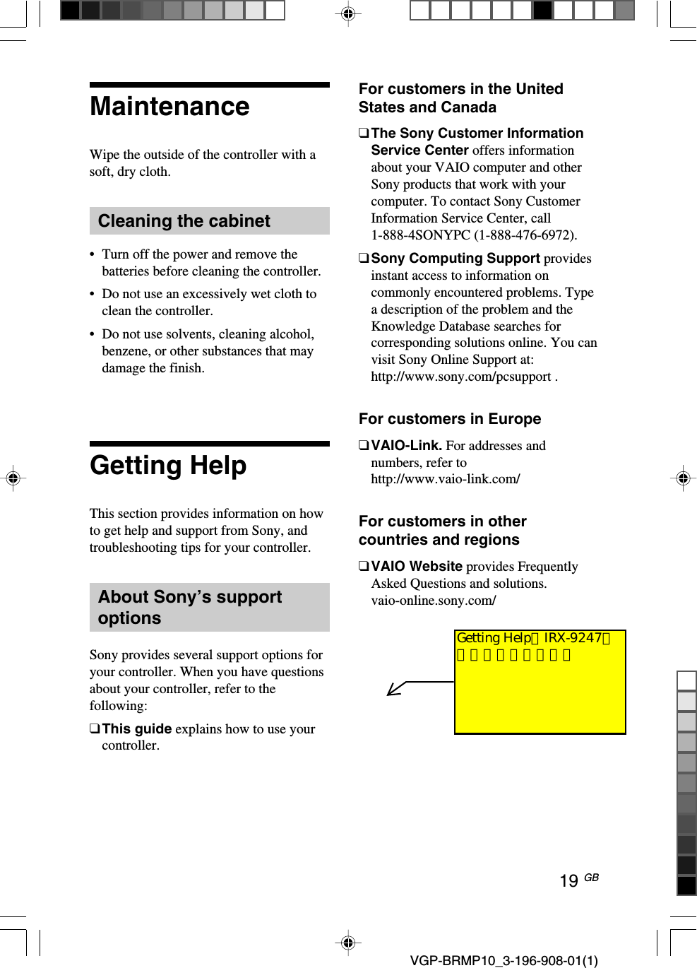 19 GB VGP-BRMP10_3-196-908-01(1)MaintenanceWipe the outside of the controller with asoft, dry cloth.Cleaning the cabinet&bull;Turn off the power and remove thebatteries before cleaning the controller.&bull;Do not use an excessively wet cloth toclean the controller.&bull;Do not use solvents, cleaning alcohol,benzene, or other substances that maydamage the finish.Getting HelpThis section provides information on howto get help and support from Sony, andtroubleshooting tips for your controller.About Sony&rsquo;s supportoptionsSony provides several support options foryour controller. When you have questionsabout your controller, refer to thefollowing:❑This guide explains how to use yourcontroller.For customers in the UnitedStates and Canada❑The Sony Customer InformationService Center offers informationabout your VAIO computer and otherSony products that work with yourcomputer. To contact Sony CustomerInformation Service Center, call1-888-4SONYPC (1-888-476-6972).❑Sony Computing Support providesinstant access to information oncommonly encountered problems. Typea description of the problem and theKnowledge Database searches forcorresponding solutions online. You canvisit Sony Online Support at:http://www.sony.com/pcsupport .For customers in Europe❑VAIO-Link. For addresses andnumbers, refer tohttp://www.vaio-link.com/For customers in othercountries and regions❑VAIO Website provides FrequentlyAsked Questions and solutions.vaio-online.sony.com/Getting HelpはIRX-9247から流用しています。