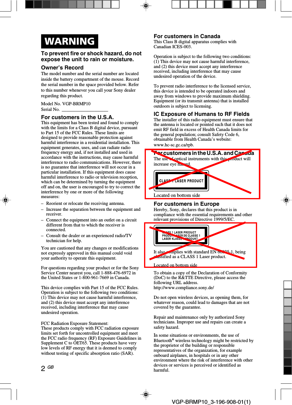  VGP-BRMP10_3-196-908-01(1)2 GBWARNINGTo prevent fire or shock hazard, do notexpose the unit to rain or moisture.Owner&rsquo;s RecordThe model number and the serial number are locatedinside the battery compartment of the mouse. Recordthe serial number in the space provided below. Referto this number whenever you call your Sony dealerregarding this product.Model No. VGP-BRMP10Serial No. ____________________For customers in the U.S.A.This equipment has been tested and found to complywith the limits for a Class B digital device, pursuantto Part 15 of the FCC Rules. These limits aredesigned to provide reasonable protection againstharmful interference in a residential installation. Thisequipment generates, uses, and can radiate radiofrequency energy and, if not installed and used inaccordance with the instructions, may cause harmfulinterference to radio communications. However, thereis no guarantee that interference will not occur in aparticular installation. If this equipment does causeharmful interference to radio or television reception,which can be determined by turning the equipmentoff and on, the user is encouraged to try to correct theinterference by one or more of the followingmeasures:&ndash;Reorient or relocate the receiving antenna.&ndash;Increase the separation between the equipment andreceiver.&ndash;Connect the equipment into an outlet on a circuitdifferent from that to which the receiver isconnected.&ndash; Consult the dealer or an experienced radio/TVtechnician for help.You are cautioned that any changes or modificationsnot expressly approved in this manual could voidyour authority to operate this equipment.For questions regarding your product or for the SonyService Center nearest you, call 1-888-476-6972 inthe United States or 1-800-961-7669 in Canada.This device complies with Part 15 of the FCC Rules.Operation is subject to the following two conditions:(1) This device may not cause harmful interference,and (2) this device must accept any interferencereceived, including interference that may causeundesired operation.FCC Radiation Exposure Statement:These products comply with FCC radiation exposurelimits set forth for uncontrolled equipment and meetthe FCC radio frequency (RF) Exposure Guidelines inSupplement C to OET65. These products have verylow levels of RF energy that it is deemed to complywithout testing of specific absorption ratio (SAR).For customers in CanadaThis Class B digital apparatus complies withCanadian ICES-003.Operation is subject to the following two conditions:(1) This device may not cause harmful interference,and (2) this device must accept any interferencereceived, including interference that may causeundesired operation of the device.To prevent radio interference to the licensed service,this device is intended to be operated indoors andaway from windows to provide maximum shielding.Equipment (or its transmit antenna) that is installedoutdoors is subject to licensing.IC Exposure of Humans to RF FieldsThe installer of this radio equipment must ensure thatthe antenna is located or pointed such that it does notemit RF field in excess of Health Canada limits forthe general population; consult Safety Code 6,obtainable from Health Canada&rsquo;s website:www.hc-sc.gc.ca/rpb.For customers in the U.S.A. and CanadaThe use of optical instruments with this product willincrease eye hazard.Located on bottom sideFor customers in EuropeHereby, Sony, declares that this product is incompliance with the essential requirements and otherrelevant provisions of Directive 1999/5/EC.It also complies with standard EN 60825-1, beingclassified as a CLASS 1 Laser product.Located on bottom sideTo obtain a copy of the Declaration of Conformity(DoC) to the R&amp;TTE Directive, please access thefollowing URL address.http://www.compliance.sony.de/Do not open wireless devices, as opening them, forwhatever reason, could lead to damages that are notcovered by the guarantee.Repair and maintenance only by authorized Sonytechnicians. Improper use and repairs can create asafety hazard.In some situations or environments, the use ofBluetooth&reg; wireless technology might be restricted bythe proprietor of the building or responsiblerepresentatives of the organization, for exampleonboard airplanes, in hospitals or in any otherenvironment where the risk of interference with otherdevices or services is perceived or identified asharmful.