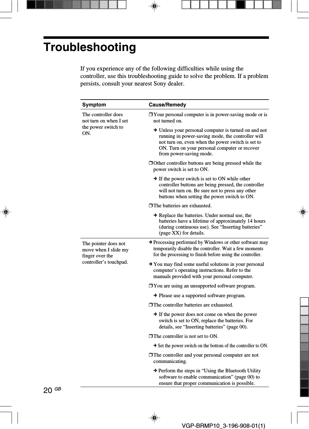 20 GB VGP-BRMP10_3-196-908-01(1)TroubleshootingIf you experience any of the following difficulties while using thecontroller, use this troubleshooting guide to solve the problem. If a problempersists, consult your nearest Sony dealer.Symptom Cause/RemedyThe controller doesnot turn on when I setthe power switch toON.The pointer does notmove when I slide myfinger over thecontroller&rsquo;s touchpad.❒Your personal computer is in power-saving mode or isnot turned on.cUnless your personal computer is turned on and notrunning in power-saving mode, the controller willnot turn on, even when the power switch is set toON. Turn on your personal computer or recoverfrom power-saving mode.❒Other controller buttons are being pressed while thepower switch is set to ON.cIf the power switch is set to ON while othercontroller buttons are being pressed, the controllerwill not turn on. Be sure not to press any otherbuttons when setting the power switch to ON.❒The batteries are exhausted.cReplace the batteries. Under normal use, thebatteries have a lifetime of approximately 14 hours(during continuous use). See &ldquo;Inserting batteries&rdquo;(page XX) for details.cProcessing performed by Windows or other software maytemporarily disable the controller. Wait a few momentsfor the processing to finish before using the controller.cYou may find some useful solutions in your personalcomputer&rsquo;s operating instructions. Refer to themanuals provided with your personal computer.❒You are using an unsupported software program.cPlease use a supported software program.❒The controller batteries are exhausted.cIf the power does not come on when the powerswitch is set to ON, replace the batteries. Fordetails, see &ldquo;Inserting batteries&rdquo; (page 00).❒The controller is not set to ON.c Set the power switch on the bottom of the controller to ON.❒The controller and your personal computer are notcommunicating.c Perform the steps in &ldquo;Using the Bluetooth Utilitysoftware to enable communication&rdquo; (page 00) toensure that proper communication is possible.