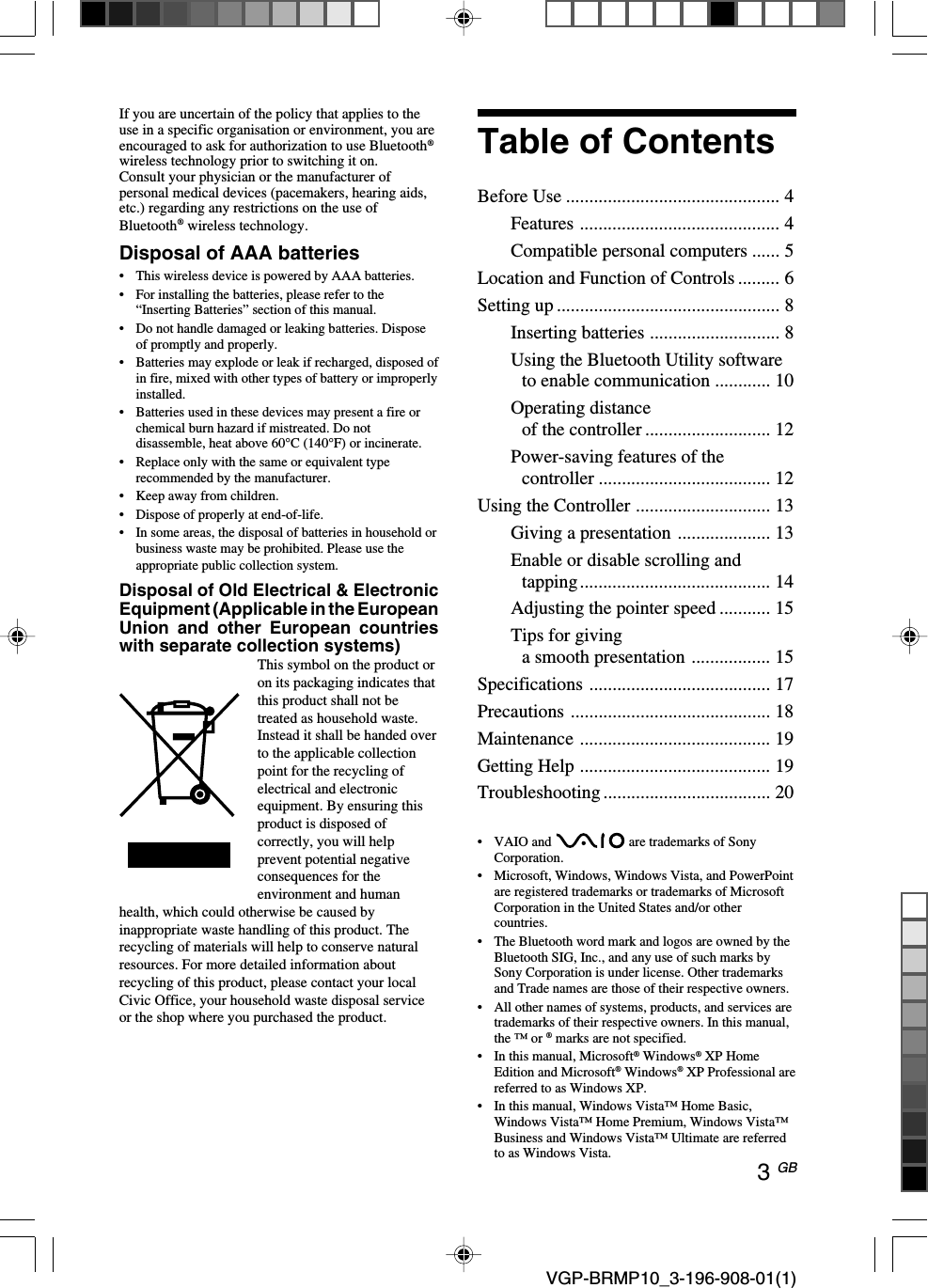 3 GB VGP-BRMP10_3-196-908-01(1)If you are uncertain of the policy that applies to theuse in a specific organisation or environment, you areencouraged to ask for authorization to use Bluetooth&reg;wireless technology prior to switching it on.Consult your physician or the manufacturer ofpersonal medical devices (pacemakers, hearing aids,etc.) regarding any restrictions on the use ofBluetooth&reg; wireless technology.Disposal of AAA batteries&bull;This wireless device is powered by AAA batteries.&bull;For installing the batteries, please refer to the&ldquo;Inserting Batteries&rdquo; section of this manual.&bull;Do not handle damaged or leaking batteries. Disposeof promptly and properly.&bull;Batteries may explode or leak if recharged, disposed ofin fire, mixed with other types of battery or improperlyinstalled.&bull;Batteries used in these devices may present a fire orchemical burn hazard if mistreated. Do notdisassemble, heat above 60&deg;C (140&deg;F) or incinerate.&bull;Replace only with the same or equivalent typerecommended by the manufacturer.&bull;Keep away from children.&bull;Dispose of properly at end-of-life.&bull; In some areas, the disposal of batteries in household orbusiness waste may be prohibited. Please use theappropriate public collection system.Disposal of Old Electrical &amp; ElectronicEquipment (Applicable in the EuropeanUnion and other European countrieswith separate collection systems)This symbol on the product oron its packaging indicates thatthis product shall not betreated as household waste.Instead it shall be handed overto the applicable collectionpoint for the recycling ofelectrical and electronicequipment. By ensuring thisproduct is disposed ofcorrectly, you will helpprevent potential negativeconsequences for theenvironment and humanhealth, which could otherwise be caused byinappropriate waste handling of this product. Therecycling of materials will help to conserve naturalresources. For more detailed information aboutrecycling of this product, please contact your localCivic Office, your household waste disposal serviceor the shop where you purchased the product.&bull; VAIO and   are trademarks of SonyCorporation.&bull;Microsoft, Windows, Windows Vista, and PowerPointare registered trademarks or trademarks of MicrosoftCorporation in the United States and/or othercountries.&bull;The Bluetooth word mark and logos are owned by theBluetooth SIG, Inc., and any use of such marks bySony Corporation is under license. Other trademarksand Trade names are those of their respective owners.&bull;All other names of systems, products, and services aretrademarks of their respective owners. In this manual,the &trade; or &reg; marks are not specified.&bull; In this manual, Microsoft&reg; Windows&reg; XP HomeEdition and Microsoft&reg; Windows&reg; XP Professional arereferred to as Windows XP.&bull;In this manual, Windows Vista&trade; Home Basic,Windows Vista&trade; Home Premium, Windows Vista&trade;Business and Windows Vista&trade; Ultimate are referredto as Windows Vista.Table of ContentsBefore Use .............................................. 4Features ........................................... 4Compatible personal computers ...... 5Location and Function of Controls ......... 6Setting up ................................................ 8Inserting batteries ............................ 8Using the Bluetooth Utility softwareto enable communication ............ 10Operating distanceof the controller ........................... 12Power-saving features of thecontroller ..................................... 12Using the Controller ............................. 13Giving a presentation .................... 13Enable or disable scrolling andtapping......................................... 14Adjusting the pointer speed ........... 15Tips for givinga smooth presentation ................. 15Specifications ....................................... 17Precautions ........................................... 18Maintenance ......................................... 19Getting Help ......................................... 19Troubleshooting .................................... 20