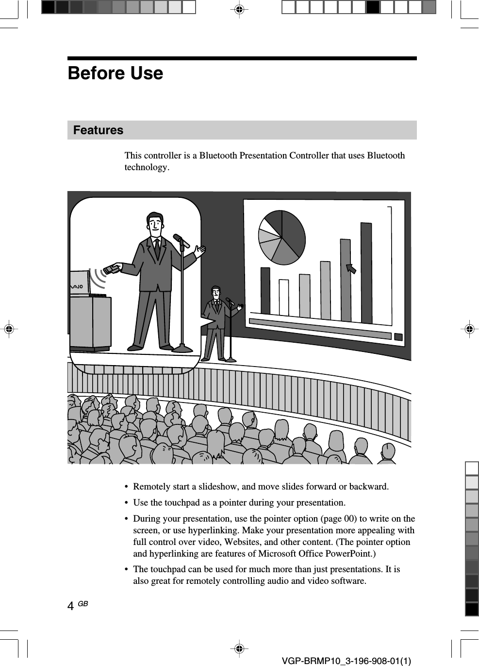 4 GB VGP-BRMP10_3-196-908-01(1)Before UseFeaturesThis controller is a Bluetooth Presentation Controller that uses Bluetoothtechnology.&bull;Remotely start a slideshow, and move slides forward or backward.&bull;Use the touchpad as a pointer during your presentation.&bull;During your presentation, use the pointer option (page 00) to write on thescreen, or use hyperlinking. Make your presentation more appealing withfull control over video, Websites, and other content. (The pointer optionand hyperlinking are features of Microsoft Office PowerPoint.)&bull;The touchpad can be used for much more than just presentations. It isalso great for remotely controlling audio and video software.