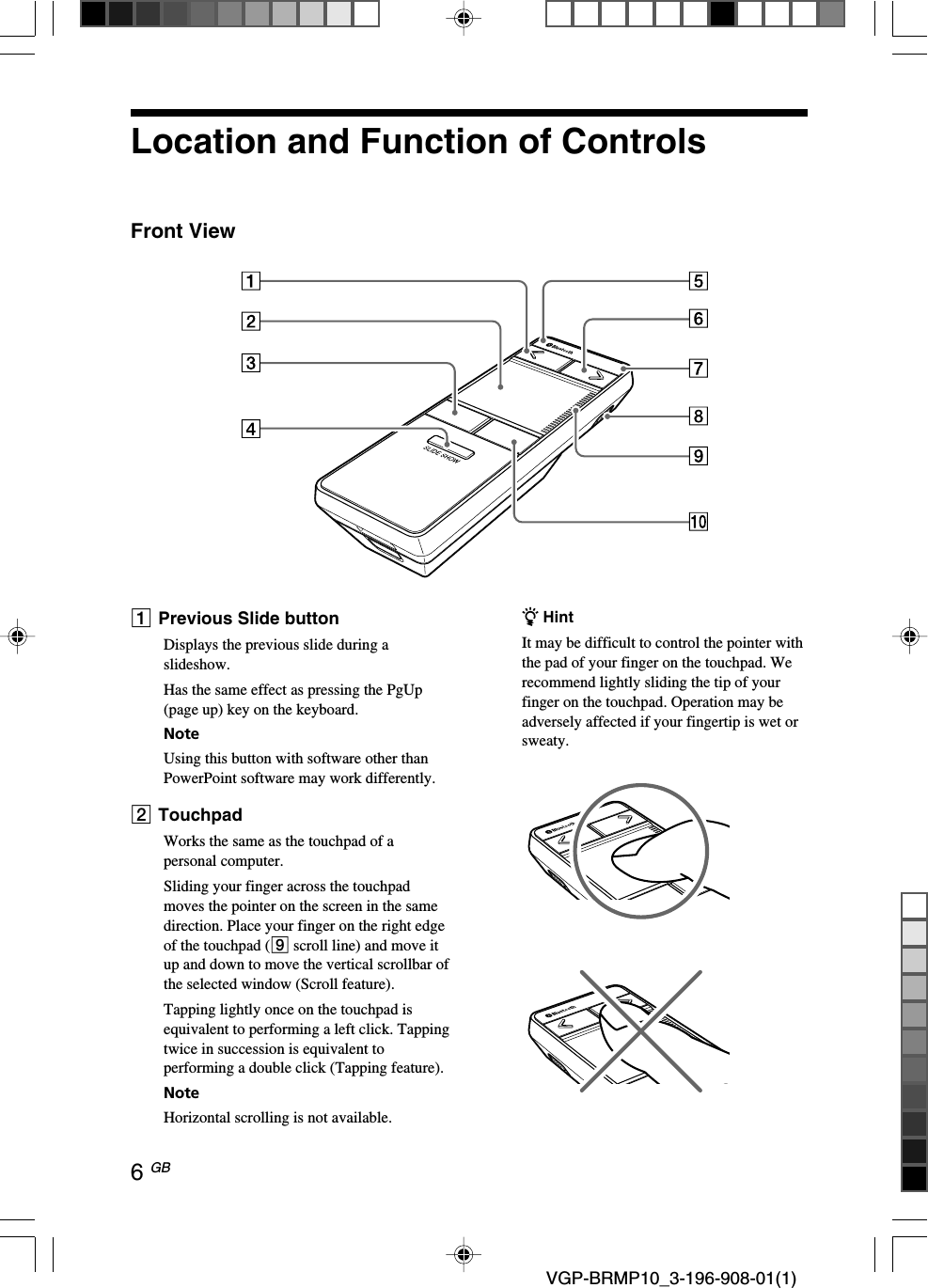6 GB VGP-BRMP10_3-196-908-01(1)Location and Function of ControlsFront View1Previous Slide buttonDisplays the previous slide during aslideshow.Has the same effect as pressing the PgUp(page up) key on the keyboard.NoteUsing this button with software other thanPowerPoint software may work differently.2TouchpadWorks the same as the touchpad of apersonal computer.Sliding your finger across the touchpadmoves the pointer on the screen in the samedirection. Place your finger on the right edgeof the touchpad (9 scroll line) and move itup and down to move the vertical scrollbar ofthe selected window (Scroll feature).Tapping lightly once on the touchpad isequivalent to performing a left click. Tappingtwice in succession is equivalent toperforming a double click (Tapping feature).NoteHorizontal scrolling is not available.z HintIt may be difficult to control the pointer withthe pad of your finger on the touchpad. Werecommend lightly sliding the tip of yourfinger on the touchpad. Operation may beadversely affected if your fingertip is wet orsweaty.