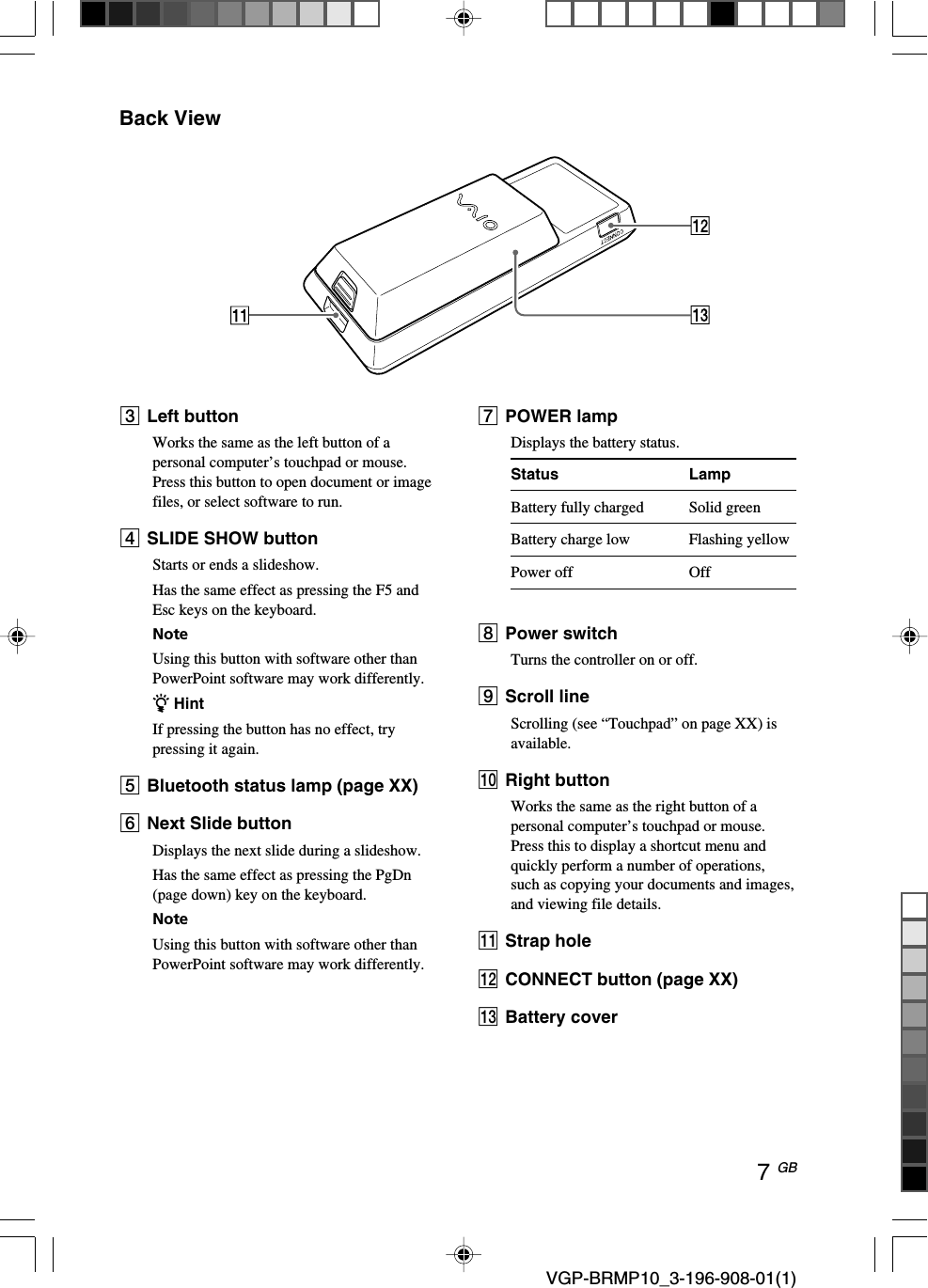 7 GB VGP-BRMP10_3-196-908-01(1)Back View3Left buttonWorks the same as the left button of apersonal computer&rsquo;s touchpad or mouse.Press this button to open document or imagefiles, or select software to run.4SLIDE SHOW buttonStarts or ends a slideshow.Has the same effect as pressing the F5 andEsc keys on the keyboard.NoteUsing this button with software other thanPowerPoint software may work differently.z HintIf pressing the button has no effect, trypressing it again.5Bluetooth status lamp (page XX)6Next Slide buttonDisplays the next slide during a slideshow.Has the same effect as pressing the PgDn(page down) key on the keyboard.NoteUsing this button with software other thanPowerPoint software may work differently.7POWER lampDisplays the battery status.Status LampBattery fully charged Solid greenBattery charge low Flashing yellowPower off Off8Power switchTurns the controller on or off.9Scroll lineScrolling (see &ldquo;Touchpad&rdquo; on page XX) isavailable.q; Right buttonWorks the same as the right button of apersonal computer&rsquo;s touchpad or mouse.Press this to display a shortcut menu andquickly perform a number of operations,such as copying your documents and images,and viewing file details.qa Strap holeqs CONNECT button (page XX)qd Battery cover