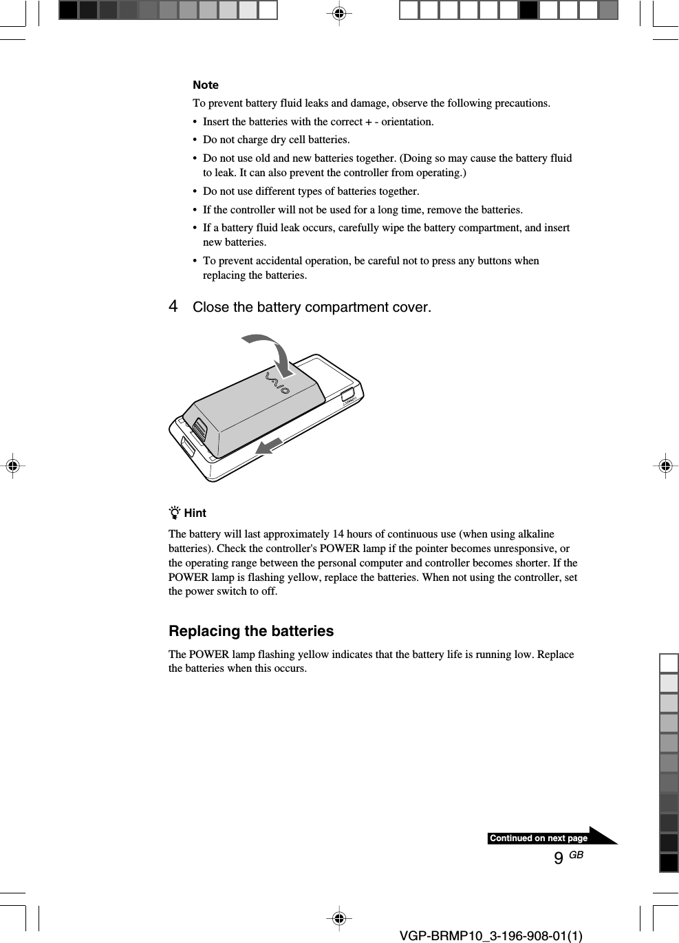 9 GB VGP-BRMP10_3-196-908-01(1)Continued on next pageNoteTo prevent battery fluid leaks and damage, observe the following precautions.&bull; Insert the batteries with the correct + - orientation.&bull;Do not charge dry cell batteries.&bull;Do not use old and new batteries together. (Doing so may cause the battery fluidto leak. It can also prevent the controller from operating.)&bull;Do not use different types of batteries together.&bull;If the controller will not be used for a long time, remove the batteries.&bull;If a battery fluid leak occurs, carefully wipe the battery compartment, and insertnew batteries.&bull;To prevent accidental operation, be careful not to press any buttons whenreplacing the batteries.4Close the battery compartment cover.z HintThe battery will last approximately 14 hours of continuous use (when using alkalinebatteries). Check the controller's POWER lamp if the pointer becomes unresponsive, orthe operating range between the personal computer and controller becomes shorter. If thePOWER lamp is flashing yellow, replace the batteries. When not using the controller, setthe power switch to off.Replacing the batteriesThe POWER lamp flashing yellow indicates that the battery life is running low. Replacethe batteries when this occurs.