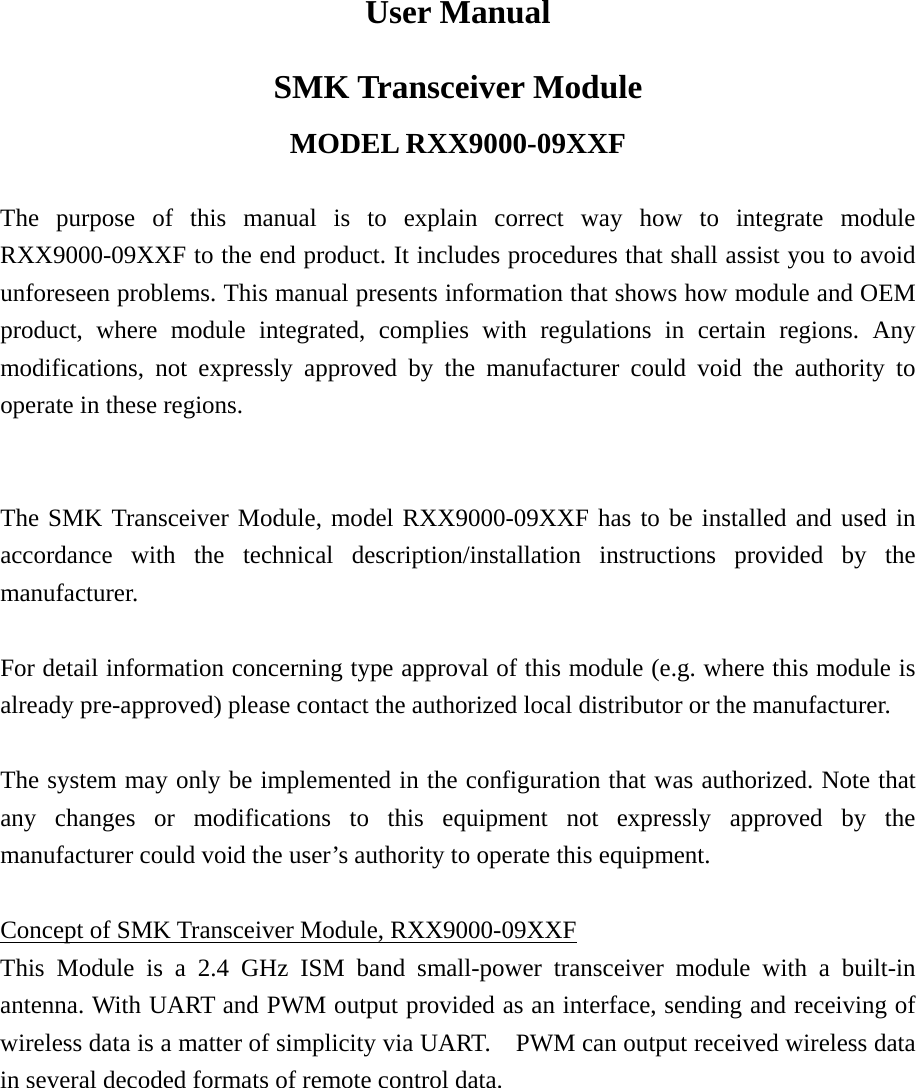 User Manual SMK Transceiver Module MODEL RXX9000-09XXF  The purpose of this manual is to explain correct way how to integrate module RXX9000-09XXF to the end product. It includes procedures that shall assist you to avoid unforeseen problems. This manual presents information that shows how module and OEM product, where module integrated, complies with regulations in certain regions. Any modifications, not expressly approved by the manufacturer could void the authority to operate in these regions.   The SMK Transceiver Module, model RXX9000-09XXF has to be installed and used in accordance with the technical description/installation instructions provided by the manufacturer.  For detail information concerning type approval of this module (e.g. where this module is already pre-approved) please contact the authorized local distributor or the manufacturer.  The system may only be implemented in the configuration that was authorized. Note that any changes or modifications to this equipment not expressly approved by the manufacturer could void the user&rsquo;s authority to operate this equipment.  Concept of SMK Transceiver Module, RXX9000-09XXF This Module is a 2.4 GHz ISM band small-power transceiver module with a built-in antenna. With UART and PWM output provided as an interface, sending and receiving of wireless data is a matter of simplicity via UART.    PWM can output received wireless data in several decoded formats of remote control data.   