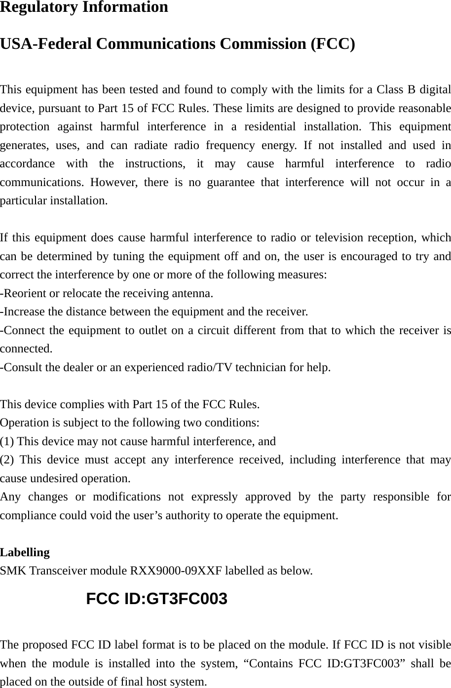 Regulatory Information USA-Federal Communications Commission (FCC)  This equipment has been tested and found to comply with the limits for a Class B digital device, pursuant to Part 15 of FCC Rules. These limits are designed to provide reasonable protection against harmful interference in a residential installation. This equipment generates, uses, and can radiate radio frequency energy. If not installed and used in accordance with the instructions, it may cause harmful interference to radio communications. However, there is no guarantee that interference will not occur in a particular installation.  If this equipment does cause harmful interference to radio or television reception, which can be determined by tuning the equipment off and on, the user is encouraged to try and correct the interference by one or more of the following measures: -Reorient or relocate the receiving antenna. -Increase the distance between the equipment and the receiver. -Connect the equipment to outlet on a circuit different from that to which the receiver is connected. -Consult the dealer or an experienced radio/TV technician for help.  This device complies with Part 15 of the FCC Rules. Operation is subject to the following two conditions: (1) This device may not cause harmful interference, and (2) This device must accept any interference received, including interference that may cause undesired operation. Any changes or modifications not expressly approved by the party responsible for compliance could void the user&rsquo;s authority to operate the equipment.  Labelling SMK Transceiver module RXX9000-09XXF labelled as below. FCC ID:GT3FC003  The proposed FCC ID label format is to be placed on the module. If FCC ID is not visible when the module is installed into the system, &ldquo;Contains FCC ID:GT3FC003&rdquo; shall be placed on the outside of final host system.   