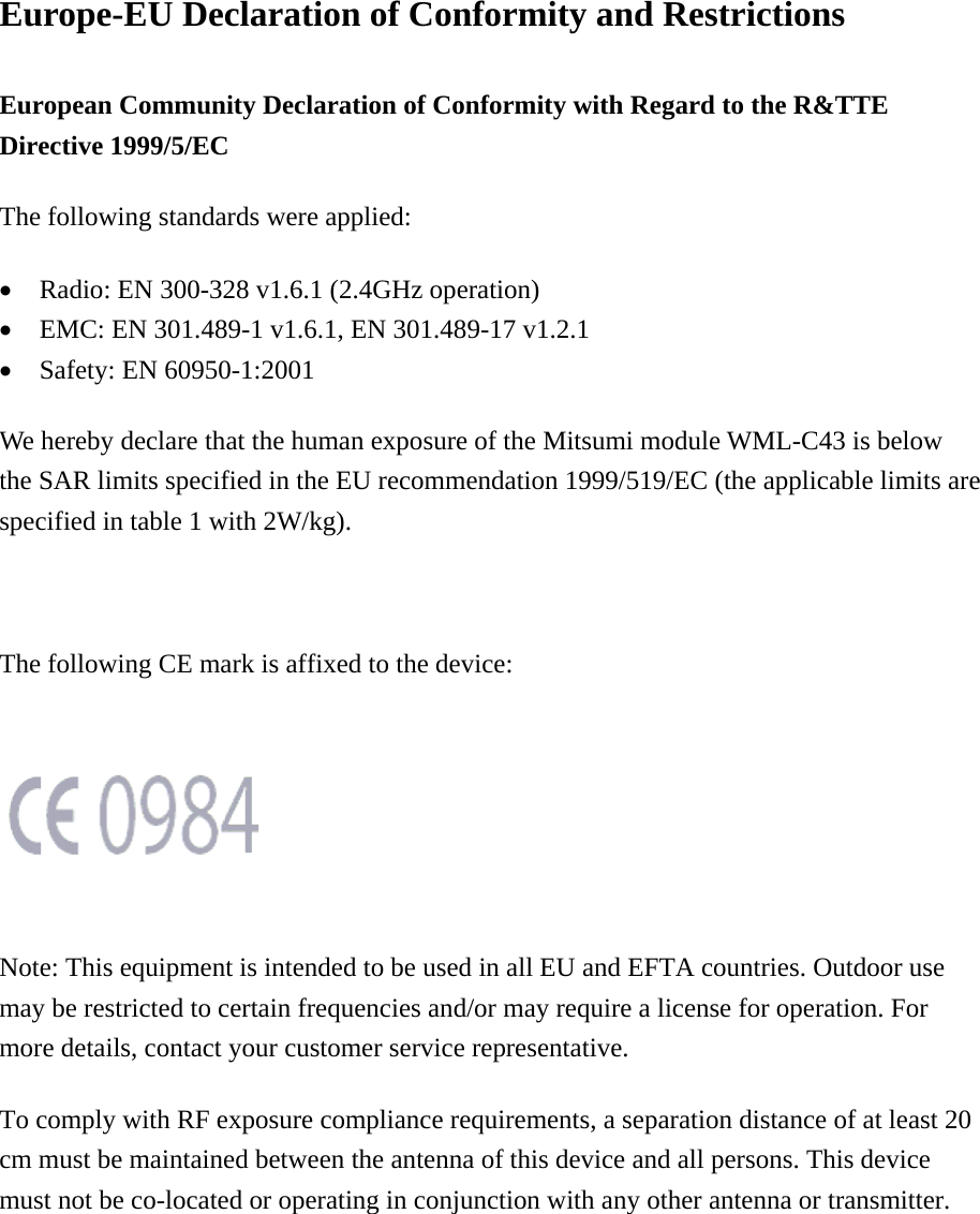 Europe-EU Declaration of Conformity and Restrictions European Community Declaration of Conformity with Regard to the R&amp;TTE Directive 1999/5/EC The following standards were applied: &bull;  Radio: EN 300-328 v1.6.1 (2.4GHz operation) &bull;  EMC: EN 301.489-1 v1.6.1, EN 301.489-17 v1.2.1   &bull;  Safety: EN 60950-1:2001 We hereby declare that the human exposure of the Mitsumi module WML-C43 is below the SAR limits specified in the EU recommendation 1999/519/EC (the applicable limits are specified in table 1 with 2W/kg).  The following CE mark is affixed to the device:      Note: This equipment is intended to be used in all EU and EFTA countries. Outdoor use may be restricted to certain frequencies and/or may require a license for operation. For more details, contact your customer service representative. To comply with RF exposure compliance requirements, a separation distance of at least 20 cm must be maintained between the antenna of this device and all persons. This device must not be co-located or operating in conjunction with any other antenna or transmitter. 