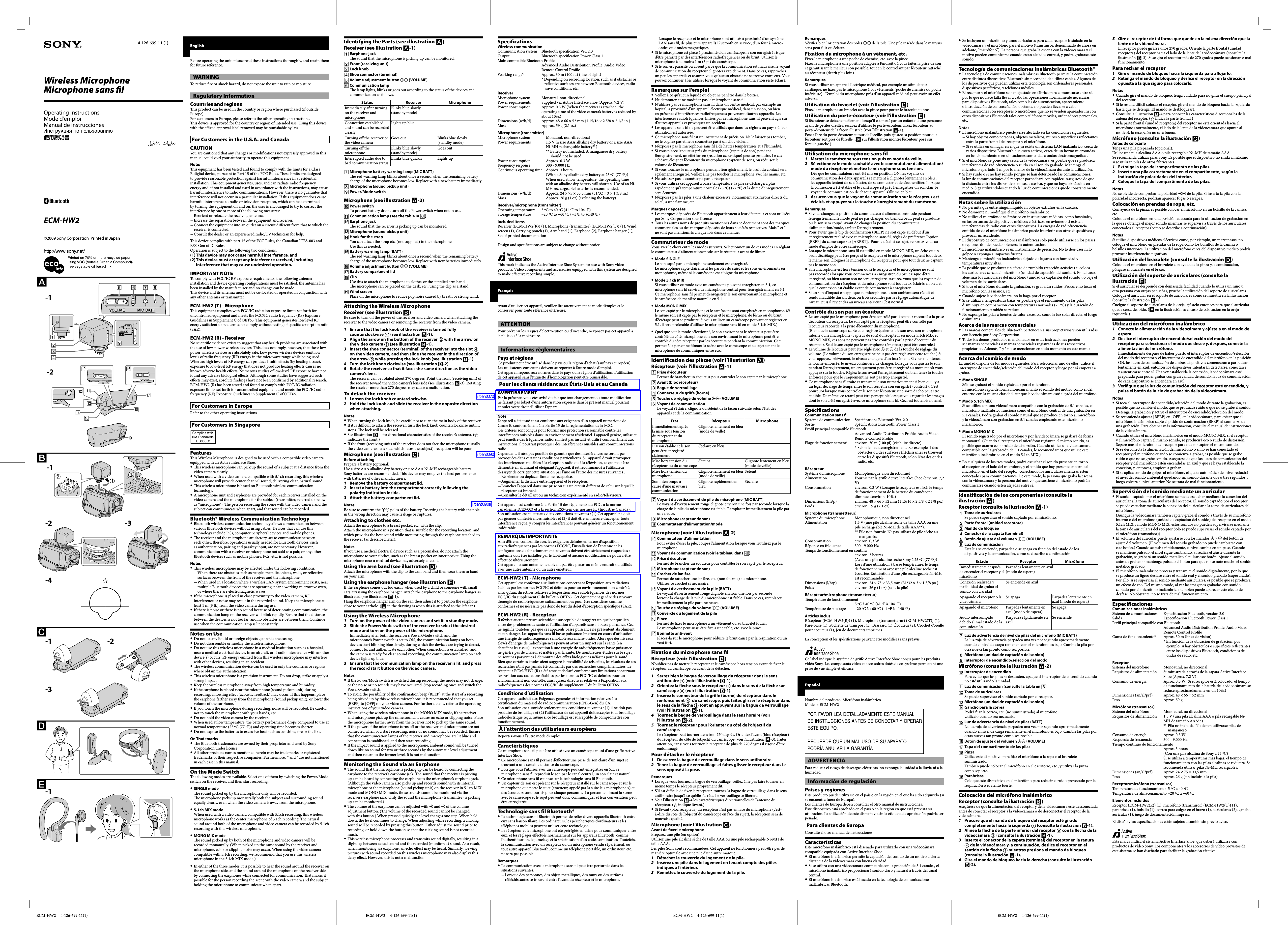 ECM-HW2     4-126-699-11(1) ECM-HW2     4-126-699-11(1) ECM-HW2     4-126-699-11(1) ECM-HW2     4-126-699-11(1)Operating InstructionsMode d&rsquo;emploiManual de instruccionesWireless MicrophoneMicrophone sans  lECM-HW24-126-699-11 (1) Identifying the Parts (see illustration )Receiver (see illustration -1) Earphone jack  e sound that the microphone is picking up can be monitored. Front (receiving unit) Lock knob Shoe connector (terminal) Volume adjustment button  (VOLUME) Communication lamp  e lamp lights, blinks or goes out according to the status of the devices and communication as follows.Status Receiver MicrophoneImmediately a er turning on the receiver and microphoneBlinks blue slowly (standby mode)Connection established and sound can be recorded clearlyLights up blueTurning o  the receiver or the video cameraGoes out Blinks blue slowly (standby mode)Turning o  the microphoneBlinks blue slowly (standby mode)Goes outInterrupted audio due to bad communication statusBlinks blue quickly Lights up Microphone battery warning lamp (MIC BATT)  e red warning lamp blinks about once a second when the remaining battery charge of the microphone becomes low. Replace with a new battery immediately. Microphone (sound pickup unit) Power/Mode switchMicrophone (see illustration -2) Power switchTo prevent battery drain, turn o  the Power switch when not in use. Communication lamp (see the table in ) Earphone jack  e sound that the receiver is picking up can be monitored. Microphone (sound pickup unit) Hook for the strapYou can attach the strap etc. (not supplied) to the microphone. Use this as needed. Battery warning lamp (BATT)  e red warning lamp blinks about once a second when the remaining battery charge of the microphone becomes low. Replace with new batteries immediately. Volume adjustment button  (VOLUME) Battery compartment lid ClipUse this to attach the microphone to clothes or the supplied arm band.   e microphone can be placed on the desk, etc., using the clip as a stand. Wind screenPlace on the microphone to reduce pop noise caused by breath or strong wind.Attaching the Wireless MicrophoneReceiver (see illustration )Be sure to turn o  the power of the receiver and video camera when attaching the receiver to the video camera or removing the receiver from the video camera.1  Ensure that the lock knob of the receiver is turned fully counterclockwise  (see illustration -1).2  Align the arrow on the bottom of the receiver  with the arrow on the video camera  (see illustration -1).3  Insert the shoe connector (terminal) of the receiver into the slot  on the video camera, and then slide the receiver in the direction of the arrow  while pressing the lock knob (see illustration -1).4  Turn the lock knob clockwise (see illustration -2).5  Rotate the receiver so that it faces the same direction as the video camera&rsquo;s lens.   e receiver can be rotated about 270 degrees. Point the front (receiving unit) of the receiver toward the video camera&rsquo;s lens side (see illustration -3). Rotating the receiver more than 270 degrees may cause a malfunction.To detach the receiver1  Loosen the lock knob counterclockwise.2  Hold the lock knob and slide the receiver in the opposite direction when attaching.NotesWhen turning the lock knob, be careful not to turn the main body of the receiver.If it is di  cult to attach the receiver, turn the lock knob counterclockwise until it stops.   e lock will be released.See illustration -4 for directional characteristics of the receiver&rsquo;s antenna. (  indicates the front.)If the front (receiving unit) of the receiver does not face the microphone (usually the video camera&rsquo;s lens side, which faces the subject), reception will be poor.Microphone (see illustration )Before attachingPrepare a battery (optional).Use a size AAA alkaline dry battery or size AAA Ni-MH rechargeable battery.Sony batteries are recommended.   is device may not give the best performance with batteries of other manufacturers.1  Remove the battery compartment lid.2  Insert a battery into the compartment correctly following the polarity indication inside.3  Attach the battery compartment lid.NotesBe sure to con rm the  poles of the battery. Inserting the battery with the pole in the wrong direction may cause leakage or ruptures.Attaching to clothes etc. Attach the microphone to a breast pocket, etc. with the clip. Attach the microphone in a position that is suitable for the recording location, and which provides the best sound while monitoring through the earphone attached to the receiver (as described later).NotesIf you use a medical electrical device such as a pacemaker, do not attach the microphone to your clothes, such as the breast pocket or inner pocket. Using the microphone near a medical device may adversely a ect it.Using the arm band (see illustration )Attach the microphone with the clip to the arm band and then wear the arm band on your arm.Using the earphone hanger (see illustration )If the earphone comes out too easily when used by a child or someone with small ears, try using the earphone hanger. Attach the earphone to the earphone hanger as illustrated (see illustration -1).Hang the earphone hanger arm on the ear, then adjust it to position the earphone close to your earhole. ( in the drawing is when this is attached to the le  ear.)Using the Wireless Microphone1  Turn on the power of the video camera and set it in standby mode.2  Slide the Power/Mode switch of the receiver to select the desired mode and turn on the power of the microphone.Immediately a er both the receiver&rsquo;s Power/Mode switch and the microphone&rsquo;s Power switch is set to ON, the communication lamps on both devices start blinking blue slowly, during which the devices are trying to detect, connect to, and authenticate each other. When connection is established, and the camera is ready for clear sound recording, the communication lamp on each device lights up blue.3  Ensure that the communication lamp on the receiver is lit, and press the record start button on the video camera.NotesIf the Power/Mode switch is switched during recording, the mode may not change, or the noise or no sounds may have occurred. Stop recording once and switch the Power/Mode switch.To avoid the possibility of the con rmation beep (BEEP) at the start of a recording being picked up by this wireless microphone, it is recommended that you set [BEEP] to [OFF] on your video camera. For further details, refer to the operating instructions of your video camera.When using the wireless microphone in the MONO MIX mode, if the receiver and microphone pick up the same sound, it causes an echo or clipping noise. Place the microphone farther away from the receiver not to pick up the same sound.If the power of the microphone turns o  or the receiver and microphone are not connected when you start recording, noise or no sound may be recorded. Ensure that the communication lamps of the receiver and microphone are lit blue and connection is established, and then start recording.If the impact sound is applied to the microphone, ambient sound will be turned down like no sound for two or three seconds by the automatic level adjustment and then return to the former level. It is not malfunction.Monitoring the Sound via an Earphone  e sound that the microphone is picking up can be heard by connecting the earphone to the receiver&rsquo;s earphone jack.   e sound that the receiver is picking up can be heard by connecting the earphone to the microphone&rsquo;s earphone jack. (Although the video camera also picks up and records sound with its internal microphone or the microphone (sound pickup unit) on the receiver in 5.1ch MIX mode and MONO MIX mode, those sounds cannot be monitored via the receiver&rsquo;s earphone jack. Only the sound the microphone (transmitter) is picking up can be monitored.)  e volume of the earphone can be adjusted with  and  of the volume adjustment button. (  e volume of the recorded sound cannot be changed with this button.) When pressed quickly, the level changes one step. When held down, the level continues to change. When adjusting while recording, a clicking sound will be recorded by pressing this button. Either adjust the sound prior to recording, or hold down the button so that the clicking sound is not recorded much.   is wireless microphone processes and transmits sound digitally, resulting in a slight lag between actual sound and the recorded (monitored) sound. As a result, when monitoring via earphone, an echo e ect may be heard. Similarly, viewing pictures with sound recorded on this wireless microphone may also display this delay e ect. However, this is not a malfunction.Speci cationsWireless communicationCommunication system  Bluetooth speci cation Ver. 2.0Output Bluetooth speci cation Power Class 1Main compatible Bluetooth Pro le Advanced Audio Distribution Pro le, Audio Video Remote Control Pro leWorking range*  Approx. 30 m (100  .) (line of sight)* Depending on recording location, such as if obstacles or re ective surfaces are between Bluetooth devices, radio wave conditions, etc.ReceiverMicrophone system  Monaural, non-directionalPower requirements   Supplied via Active Interface Shoe (Approx. 7.2 V)Power consumption  Approx. 0.3 W (When the receiver is attached, the operating time of the video camera&rsquo;s battery is reduced by about 10%.)Dimensions (w/h/d)  Approx. 48 &times; 66 &times; 52 mm (1 15/16 &times; 2 5/8 &times; 2 1/8 in.)Mass  Approx. 59 g (2.1 oz)Microphone (transmitter)Microphone system  Monaural, non-directionalPower requirements  1.5 V (a size AAA alkaline dry battery or a size AAA Ni-MH rechargeable battery**)** Battery not included. A manganese dry battery should not be used.Power consumption  Approx. 0.3 WFrequency response  300 - 9,000 HzContinuous operating time  Approx. 3 hours (With a Sony alkaline dry battery at 25 &ordm;C (77 &ordm;F))  When used at low temperature, the operating time with an alkaline dry battery will shorten. Use of an Ni-MH rechargeable batteries is recommended.Dimensions (w/h/d)  Approx. 24 &times; 75 &times; 33.5 mm (31/32 &times; 3 &times; 1 3/8 in.)Mass  Approx. 26 g (1 oz) (excluding the battery)Receiver/microphone (transmitter)Operating temperature   5 &ordm;C to 40 &ordm;C (41 &ordm;F to 104 &ordm;F)Storage temperature  &ndash;20 &ordm;C to +60 &ordm;C (&ndash;4 &ordm;F to +140 &ordm;F)Included itemsReceiver (ECM-HW2(R)) (1), Microphone (transmitter) (ECM-HW2(T)) (1), Wind screen (1), Carrying pouch (1), Arm band (1), Earphone (2), Earphone hanger (1), Set of printed documentationDesign and speci cations are subject to change without notice.  is mark indicates the Active Interface Shoe System for use with Sony video products. Video components and accessories equipped with this system are designed to make e ective recording simple.Fran&ccedil;aisAvant d&rsquo;utiliser cet appareil, veuillez lire attentivement ce mode d&rsquo;emploi et le conserver pour toute r&eacute;f&eacute;rence ult&eacute;rieure.ATTENTIONPour pr&eacute;venir les risques d&rsquo;&eacute;lectrocution ou d&rsquo;incendie, n&rsquo;exposez pas cet appareil &agrave; la pluie ou &agrave; la moisissure.Informations r&egrave;glementairesPays et r&eacute;gionsCe produit peut &ecirc;tre utilis&eacute; dans le pays ou la r&eacute;gion d&rsquo;achat (sauf pays europ&eacute;en).Les utilisateurs europ&eacute;ens doivent se reporter &agrave; l&rsquo;autre mode d&rsquo;emploi.Cet appareil r&eacute;pond aux normes dans le pays ou la r&eacute;gion d&rsquo;utilisation. L&rsquo;utilisation de cet appareil sans l&rsquo;&eacute;tiquette d&rsquo;homologation peut &ecirc;tre punissable.Pour les clients r&eacute;sidant aux &Eacute;tats-Unis et au CanadaAVERTISSEMENTPar la pr&eacute;sente, vous &ecirc;tes avis&eacute; du fait que tout changement ou toute modi cation ne faisant pas l&rsquo;objet d&rsquo;une autorisation expresse dans le pr&eacute;sent manuel pourrait annuler votre droit d&rsquo;utiliser l&rsquo;appareil.NoteL&rsquo;appareil a &eacute;t&eacute; test&eacute; et est conforme aux exigences d&rsquo;un appareil num&eacute;rique de Classe B, conform&eacute;ment &agrave; la Partie 15 de la r&eacute;glementation de la FCC.Ces crit&egrave;res sont con&ccedil;us pour fournir une protection raisonnable contre les interf&eacute;rences nuisibles dans un environnement r&eacute;sidentiel. L&rsquo;appareil g&eacute;n&egrave;re, utilise et peut &eacute;mettre des fr&eacute;quences radio; s&rsquo;il n&rsquo;est pas install&eacute; et utilis&eacute; conform&eacute;ment aux instructions, il pourrait provoquer des interf&eacute;rences nuisibles aux communications radio.Cependant, il n&rsquo;est pas possible de garantir que des interf&eacute;rences ne seront pas provoqu&eacute;es dans certaines conditions particuli&egrave;res. Si l&rsquo;appareil devait provoquer des interf&eacute;rences nuisibles &agrave; la r&eacute;ception radio ou &agrave; la t&eacute;l&eacute;vision, ce qui peut &ecirc;tre d&eacute;montr&eacute; en allumant et &eacute;teignant l&rsquo;appareil, il est recommand&eacute; &agrave; l&rsquo;utilisateur d&rsquo;essayer de corriger cette situation par l&rsquo;une ou l&rsquo;autre des mesures suivantes :R&eacute;orienter ou d&eacute;placer l&rsquo;antenne r&eacute;ceptrice.Augmenter la distance entre l&rsquo;appareil et le r&eacute;cepteur.Brancher l&rsquo;appareil dans une prise ou sur un circuit di &eacute;rent de celui sur lequel le r&eacute;cepteur est branch&eacute;.Consulter le d&eacute;taillant ou un technicien exp&eacute;riment&eacute; en radio/t&eacute;l&eacute;viseurs.Cet appareil est conforme &agrave; la Partie 15 des r&egrave;glements du FCC, &agrave; la norme canadienne ICES-003 et &agrave; la section RSS-Gen des normes IC (Industrie Canada). Son utilisation est sujette aux deux conditions suivantes : (1) Cet appareil ne doit pas g&eacute;n&eacute;rer d&rsquo;interf&eacute;rences nuisibles et (2) il doit &ecirc;tre en mesure d&rsquo;accepter toute interf&eacute;rence re&ccedil;ue, y compris les interf&eacute;rences pouvant g&eacute;n&eacute;rer un fonctionnement ind&eacute;sirable.REMARQUE IMPORTANTEA n d&rsquo;&ecirc;tre en conformit&eacute; avec les exigences d&eacute; nies en terme d&rsquo;exposition aux radiofr&eacute;quences par les normes FCC/IC, l&rsquo;installation de l&rsquo;antenne et les con gurations de fonctionnement suivantes doivent &ecirc;tre strictement respect&eacute;es : l&rsquo;antenne doit &ecirc;tre install&eacute;e par le fabricant et aucune modi cation ne pourra &ecirc;tre e ectu&eacute;e ult&eacute;rieurement.Cet appareil et son antenne ne doivent pas &ecirc;tre plac&eacute;s au m&ecirc;me endroit ou utilis&eacute;s avec une autre antenne ou un autre &eacute;metteur.ECM-HW2 (T) - MicrophoneCet appareil est conforme aux limitations concernant l&rsquo;exposition aux radiations &eacute;tablies par les normes FCC/IC et d&eacute; nies pour un environnement non contr&ocirc;l&eacute;, ainsi qu&rsquo;aux directives relatives &agrave; l&rsquo;exposition aux radiofr&eacute;quences des normes FCC/IC du suppl&eacute;ment C du bulletin OET65. Cet &eacute;quipement g&eacute;n&egrave;re des niveaux d&rsquo;&eacute;nergie de radiofr&eacute;quences su  samment bas pour &ecirc;tre consid&eacute;r&eacute;s comme conformes et ne n&eacute;cessite pas donc de test du d&eacute;bit d&rsquo;absorption sp&eacute;ci que (SAR).ECM-HW2 (R) - R&eacute;cepteurIl n&rsquo;existe aucune preuve scienti que susceptible de sugg&eacute;rer un quelconque lien entre des probl&egrave;mes de sant&eacute; et l&rsquo;utilisation d&rsquo;appareils sans  l basse puissance. Ceci ne signi e toutefois pas que ces appareils basse puissance ne pr&eacute;sentent absolument aucun danger. Les appareils sans  l basse puissance &eacute;mettent en cours d&rsquo;utilisation une &eacute;nergie de radiofr&eacute;quences semblable aux micro-ondes. Alors que des niveaux &eacute;lev&eacute;s d&rsquo;&eacute;nergie de radiofr&eacute;quences peuvent avoir un impact sur la sant&eacute; (en chau ant les tissus), l&rsquo;exposition &agrave; une &eacute;nergie de radiofr&eacute;quences basse puissance ne g&eacute;n&egrave;re pas de chaleur et n&rsquo;alt&egrave;re pas la sant&eacute;. De nombreuses &eacute;tudes sur le sujet ne sont pas parvenues &agrave; d&eacute;montrer des e ets biologiques n&eacute;fastes pour la sant&eacute;. Bien que certaines &eacute;tudes aient sugg&eacute;r&eacute; la possibilit&eacute; de tels e ets, les r&eacute;sultats de ces recherches n&rsquo;ont pas jamais &eacute;t&eacute; con rm&eacute;s par des recherches compl&eacute;mentaires. Le r&eacute;cepteur ECM-HW2 (R) a &eacute;t&eacute; test&eacute; et d&eacute;clar&eacute; conforme aux limitations concernant l&rsquo;exposition aux radiations &eacute;tablies par les normes FCC/IC et d&eacute; nies pour un environnement non contr&ocirc;l&eacute;, ainsi qu&rsquo;aux directives relatives &agrave; l&rsquo;exposition aux radiofr&eacute;quences des normes FCC/IC du suppl&eacute;ment C du bulletin OET65.Conditions d&rsquo;utilisationCet appareil satisfait aux Exigences g&eacute;n&eacute;rales et information relatives &agrave; la certi cation du mat&eacute;riel de radiocommunication (CNR-Gen) du CA.Son utilisation est autoris&eacute;e seulement aux conditions suivantes : (1) il ne doit pas produire de brouillage et (2) l&rsquo;utilisateur de cet appareil doit accepter tout brouillage radio&eacute;lectrique re&ccedil;u, m&ecirc;me si ce brouillage est susceptible de compromettre son fonctionnement.&Agrave; l&rsquo;attention des utilisateurs europ&eacute;ensReportez-vous &agrave; l&rsquo;autre mode d&rsquo;emploi.Caract&eacute;ristiquesCe microphone sans  l peut &ecirc;tre utilis&eacute; avec un cam&eacute;scope muni d&rsquo;une gri e Active Interface Shoe.Ce microphone sans  l permet d&rsquo;e ectuer une prise de son claire d&rsquo;un sujet se trouvant &agrave; une certaine distance du cam&eacute;scope. Lorsque vous l&rsquo;utilisez avec un cam&eacute;scope pouvant enregistrer en 5.1, ce microphone sans  l reproduit le son par le canal central, un son clair et naturel.Ce microphone sans  l est bas&eacute; sur la technologie sans  l Bluetooth.Un capteur de son est pr&eacute;sent sur le r&eacute;cepteur install&eacute; sur le cam&eacute;scope et sur le microphone que porte le sujet (&eacute;metteur, appel&eacute; par la suite le &laquo; microphone &raquo;) et des &eacute;couteurs sont fournis pour chaque personne.  La personne  lmant la sc&egrave;ne avec le cam&eacute;scope et le sujet peuvent donc communiquer et leur conversation peut &ecirc;tre enregistr&eacute;e.Technologie sans  l Bluetooth&reg;La technologie sans  l Bluetooth permet de relier divers appareils Bluetooth entre eux sans liaison  laire. Les ordinateurs, les p&eacute;riph&eacute;riques d&rsquo;ordinateurs et les t&eacute;l&eacute;phones mobiles peuvent utiliser cette technologie.Le r&eacute;cepteur et le microphone ont &eacute;t&eacute; pr&eacute;r&eacute;gl&eacute;s en usine pour communiquer entre eux, et les r&eacute;glages e ectu&eacute;s normalement sur les appareils Bluetooth, comme l&rsquo;authenti cation, le jumelage et la sp&eacute;ci cation d&rsquo;un code, sont inutiles. Toutefois, la communication avec un r&eacute;cepteur ou un microphone vendu s&eacute;par&eacute;ment, ou tout autre appareil Bluetooth, comme un t&eacute;l&eacute;phone portable, un ordinateur, etc. ne sera pas possible.RemarquesLa communication avec le microphone sans  l peut &ecirc;tre perturb&eacute;e dans les situations suivantes.Lorsque des personnes, des objets m&eacute;talliques, des murs ou des surfaces r&eacute; &eacute;chissantes se trouvent entre l&rsquo;avant du r&eacute;cepteur et le microphone.-2 -3-4-3 -2-1 -1-1 -2&copy;2009 Sony Corporation  Printed in JapanEnglishBefore operating the unit, please read these instructions thoroughly, and retain them for future reference.WARNINGTo reduce  re or shock hazard, do not expose the unit to rain or moisture.Regulatory InformationCountries and regions  is product can be used in the country or region where purchased (if outside Europe).For customers in Europe, please refer to the other operating instructions.  is device is approved for the country or region of intended use. Using this device with the a  xed approval label removed may be punishable by law. For Customers in the U.S.A. and CanadaCAUTIONYou are cautioned that any changes or modi cations not expressly approved in this manual could void your authority to operate this equipment.Note:  is equipment has been tested and found to comply with the limits for a Class B digital device, pursuant to Part 15 of the FCC Rules.   ese limits are designed to provide reasonable protection against harmful interference in a residential installation.   is equipment generates, uses, and can radiate radio frequency energy and, if not installed and used in accordance with the instructions, may cause harmful interference to radio communications. However, there is no guarantee that interference will not occur in a particular installation. If this equipment does cause harmful interference to radio or television reception, which can be determined by turning the equipment o  and on, the user is encouraged to try to correct the interference by one or more of the following measures:Reorient or relocate the receiving antenna.Increase the separation between the equipment and receiver.Connect the equipment into an outlet on a circuit di erent from that to which the receiver is connected.Consult the dealer or an experienced radio/TV technician for help.  is device complies with part 15 of the FCC Rules, the Canadian ICES-003 and RSS-Gen of IC Rules.Operation is subject to the following two conditions:(1) This device may not cause harmful interference, and(2) This device must accept any interference received, including interference that may cause undesired operation.IMPORTANT NOTETo comply with FCC/IC RF exposure requirements, the following antenna installation and device operating con gurations must be satis ed: the antenna has been installed by the manufacturer and no change can be made.  is device and its antenna must not be co-located or operated in conjunction with any other antenna or transmitter.ECM-HW2 (T) - Microphone  is equipment complies with FCC/IC radiation exposure limits set forth for uncontrolled equipment and meets the FCC/IC radio frequency (RF) Exposure Guidelines in Supplement C of OET65.   is equipment generates low level RF energy su  cient to be deemed to comply without testing of speci c absorption ratio (SAR).ECM-HW2 (R) - ReceiverNo scienti c evidence exists to suggest that any health problems are associated with the use of low-power wireless devices.   is does not imply, however, that these low power wireless devices are absolutely safe. Low power wireless devices emit low levels of radio frequency (RF) energy in the microwave range while being used. Whereas high levels of RF energy can produce health e ects (by heating tissue), exposure to low-level RF energy that does not produce heating e ects causes no known adverse health e ects. Numerous studies of low-level RF exposure have not found any adverse biological e ects. Although some studies have suggested such e ects may exist, absolute  ndings have not been con rmed by additional research. ECM-HW2 (R) has been tested and found to comply with FCC/IC radiation exposure limits set forth for uncontrolled equipment and meets the FCC/IC radio frequency (RF) Exposure Guidelines in Supplement C of OET65.For Customers in EuropeRefer to the other operating instructions.For Customers in SingaporeFeatures  is Wireless Microphone is designed to be used with a compatible video camera equipped with an Active Interface Shoe.  is wireless microphone can pick up the sound of a subject at a distance from the video camera clearly.When used with a video camera compatible with 5.1ch recording, this wireless microphone will provide center channel sound, delivering clear, natural sound.  is wireless microphone is based on Bluetooth wireless communication technology.A microphone unit and earphones are provided for each receiver installed on the video camera and the microphone for the subject (transmitter, referred to below as &ldquo;microphone&rdquo;).   e person recording the scene with the video camera and the subject can communicate when apart, and that sound can be recorded. Bluetooth&reg; Wireless Communication TechnologyBluetooth wireless communication technology allows communication between various Bluetooth devices without using cables. Devices that can use this technology include PCs, computer peripheral devices and mobile phones.  e receiver and the microphone are factory-set to communicate between each other, therefore, operations usually needed for Bluetooth devices, such as authentication, pairing and passkey input, are not necessary. However, communication with a receiver or microphone not sold as a pair, or any other Bluetooth devices such as mobile phones, PCs, etc., is not possible.Notes  is wireless microphone may be a ected under the following conditions.When there are obstacles such as people, metallic objects, walls, or re ective surfaces between the front of the receiver and the microphone.When used in a location where a wireless LAN system environment exists, near multiple Bluetooth devices that are operating, near a working microwave oven, or where there are electromagnetic waves.If the microphone is placed in close proximity to the video camera, RF interference or noise may result in the recorded sound. Keep the microphone at least 1 m (3  .) from the video camera during use.If there is noise or there is no sound because of deteriorating communication, the communication lamp on the receiver will blink rapidly. Ensure that the distance between the devices is not too far, and no obstacles are between them. Continue use when the communication lamp is lit constantly.Notes on UseDo not let any liquid or foreign objects get inside the casing.Do not disassemble or modify the wireless microphone.Do not use this wireless microphone in a medical institution such as a hospital, near a medical electrical device, in an aircra , or if radio interference with another device(s) occurs. RF energy emitted from this wireless microphone may interfere with other devices, resulting in an accident.  e wireless communication device can be used in only the countries or regions where obtain the authentication.  is wireless microphone is a precision instrument. Do not drop, strike or apply a strong impact.Keep the wireless microphone away from high temperature and humidity.If the earphone is placed near the microphone (sound pickup unit) during recording, a howling e ect (acoustic feedback) may occur. If this happens, place the earphone farther away from the microphone (sound pickup unit), or lower the volume of the earphone.If you touch the microphone during recording, noise will be recorded. Be careful not to touch the microphone with your hands, etc.Do not hold the video camera by the receiver.When used at low temperature, the battery performance drops compared to use at normal temperature (25 &ordm;C (77 &ordm;F)) and operating time becomes shorter.Do not expose the batteries to excessive heat such as sunshine,  re or the like.On Trademarks  e Bluetooth trademarks are owned by their proprietor and used by Sony Corporation under license.All other products names mentioned herein may be trademarks or registered trademarks of their respective companies. Furthermore, &trade; and &reg; are not mentioned in each case in this manual.On the Mode Switch  e following modes are available. Select one of them by switching the Power/Mode switch on the receiver, and then start recording.SINGLE mode  e sound picked up by the microphone only will be recorded.   e microphone picks up monaurally both the subject and surrounding sound equally clearly, even when the video camera is away from the microphone.5.1ch MIX modeWhen used with a video camera compatible with 5.1ch recording, this wireless microphone works as the center microphone of 5.1ch recording.  e natural sound around both of the microphone and video camera can be recorded by 5.1ch recording with this wireless microphone.MONO MIX mode  e sound picked up by both of the microphone and video camera will be recorded monaurally. (When picked up the same sound by the receiver and microphone, echo or clipping noise may occur. When using the video camera compatible with 5.1ch recording, we recommend that you use this wireless microphone in the 5.1ch MIX mode.)In either of the three modes, it is possible to hear the sound around the receiver on the microphone side, and the sound around the microphone on the receiver side by connecting the earphones while connected for communication.   at makes it possible for the person recording the scene with the video camera and the subject holding the microphone to communicate when apart. -1Lorsque le r&eacute;cepteur et le microphone sont utilis&eacute;s &agrave; proximit&eacute; d&rsquo;un syst&egrave;me LAN sans  l, de plusieurs appareils Bluetooth en service, d&rsquo;un four &agrave; micro-ondes ou d&rsquo;ondes magn&eacute;tiques. Si le microphone est plac&eacute; &agrave; proximit&eacute; d&rsquo;un cam&eacute;scope, le son enregistr&eacute; risque d&rsquo;&ecirc;tre parasit&eacute; par des interf&eacute;rences radiofr&eacute;quences ou du bruit. Utilisez le microphone &agrave; au moins 1 m (3 pi) du cam&eacute;scope.Si le son est parasit&eacute; ou absent parce que la communication est mauvaise, le voyant de communication du r&eacute;cepteur clignotera rapidement. Dans ce cas, rapprochez un peu les appareils et assurez-vous qu&rsquo;aucun obstacle ne se trouve entre eux. Vous pouvez continuer &agrave; les utiliser lorsque le voyant de communication reste &eacute;clair&eacute;.Remarques sur l&rsquo;emploiVeillez &agrave; ce qu&rsquo;aucun liquide ou objet ne p&eacute;n&egrave;tre dans le bo&icirc;tier.Ne d&eacute;montez et ne modi ez pas le microphone sans  l.N&rsquo;utilisez pas ce microphone sans  l dans un centre m&eacute;dical, par exemple un h&ocirc;pital, &agrave; proximit&eacute; d&rsquo;un appareil &eacute;lectrique m&eacute;dical, dans un avion, ou bien en pr&eacute;sence d&rsquo;interf&eacute;rences radiofr&eacute;quences provenant d&rsquo;autres appareils. Les interf&eacute;rences radiofr&eacute;quences &eacute;mises par ce microphone sans  l peuvent agir sur d&rsquo;autres appareils et provoquer un accident. Les appareils sans  l ne peuvent &ecirc;tre utilis&eacute;s que dans les r&eacute;gions ou pays o&ugrave; leur utilisation est autoris&eacute;e.Ce microphone sans  l est un instrument de pr&eacute;cision. Ne le laissez pas tomber, ne le cognez pas et ne le soumettez pas &agrave; un choc violent. N&rsquo;exposez pas le microphone sans  l &agrave; de hautes temp&eacute;ratures et &agrave; l&rsquo;humidit&eacute;. Si vous placez l&rsquo;&eacute;couteur pr&egrave;s du microphone (capteur de son) pendant l&rsquo;enregistrement, un e et larsen (r&eacute;action acoustique) peut se produire. Le cas &eacute;ch&eacute;ant, &eacute;loignez l&rsquo;&eacute;couteur du microphone (capteur de son), ou r&eacute;duisez le volume de l&rsquo;&eacute;couteur. Si vous touchez le microphone pendant l&rsquo;enregistrement, le bruit du contact sera &eacute;galement enregistr&eacute;. Veillez &agrave; ne pas toucher le microphone avec les mains, etc.Ne saisissez pas le cam&eacute;scope par le r&eacute;cepteur.Si vous utilisez cet appareil &agrave; basse temp&eacute;rature, la pile se d&eacute;chargera plus rapidement qu&rsquo;&agrave; temp&eacute;rature normale (25 &ordm;C) (77 &deg;F) et la dur&eacute;e d&rsquo;enregistrement sera &eacute;court&eacute;e. N&rsquo;exposez pas les piles &agrave; une chaleur excessive, notamment aux rayons directs du soleil, &agrave; une  amme, etc.Marques d&eacute;pos&eacute;esLes marques d&eacute;pos&eacute;es de Bluetooth appartiennent &agrave; leur d&eacute;tenteur et sont utilis&eacute;es par Sony Corporation sous licence.Tous les autres noms de produits mentionn&eacute;s dans ce document sont des marques commerciales ou des marques d&eacute;pos&eacute;es de leurs soci&eacute;t&eacute;s respectives. Mais &trade; et &reg; ne sont pas mentionn&eacute;s chaque fois dans ce manuel.Commutateur de modeVous avez le choix entre les modes suivants. S&eacute;lectionnez un de ces modes en r&eacute;glant le commutateur d&rsquo;alimentation/mode sur le r&eacute;cepteur avant de  lmer.Mode SINGLELe son capt&eacute; par le microphone seulement est enregistr&eacute;.Le microphone capte clairement les paroles du sujet et les sons environnants en monophonie, m&ecirc;me si le cam&eacute;scope est &eacute;loign&eacute; du microphone. Mode 5.1ch MIXSi vous utilisez ce mode avec un cam&eacute;scope pouvant enregistrer en 5.1, ce microphone sans  l servira de microphone central pour l&rsquo;enregistrement en 5.1.  Ce microphone sans  l permet d&rsquo;enregistrer le son environnant le microphone et le cam&eacute;scope de mani&egrave;re naturelle en 5.1.Mode MONO MIXLe son capt&eacute; par le microphone et le cam&eacute;scope sont enregistr&eacute;s en monophonie. (Si le m&ecirc;me son est capt&eacute; par le r&eacute;cepteur et le microphone, de l&rsquo;&eacute;cho ou du bruit d&rsquo;&eacute;cr&ecirc;tage peut se produire. Si vous utilisez un cam&eacute;scope pouvant enregistrer en 5.1, il sera pr&eacute;f&eacute;rable d&rsquo;utiliser le microphone sans  l en mode 5.1ch MIX.)Quel que soit le mode s&eacute;lectionn&eacute;, le son environnant le r&eacute;cepteur peut &ecirc;tre contr&ocirc;l&eacute; du c&ocirc;t&eacute; microphone et le son environnant le microphone peut &ecirc;tre contr&ocirc;l&eacute; du c&ocirc;t&eacute; r&eacute;cepteur par les &eacute;couteurs pendant la communication. Ceci permet &agrave; la personne  lmant la sc&egrave;ne avec le cam&eacute;scope et au sujet tenant le microphone de communiquer entre eux.Identi cation des pi&egrave;ces (voir l&rsquo;illustration )R&eacute;cepteur (voir l&rsquo;illustration -1) Prise d&rsquo;&eacute;couteurPermet de brancher un &eacute;couteur pour contr&ocirc;ler le son capt&eacute; par le microphone. Avant (bloc r&eacute;cepteur) Bague de verrouillage Connecteur de gri e (borne) Touche de r&eacute;glage du volume  (VOLUME) Voyant de communicationLe voyant s&rsquo;&eacute;claire, clignote ou s&rsquo;&eacute;teint de la fa&ccedil;on suivante selon l&rsquo;&eacute;tat des appareils et de la communication.&Eacute;tat R&eacute;cepteur MicrophoneImm&eacute;diatement apr&egrave;s la mise sous tension du r&eacute;cepteur et du microphoneClignote lentement en bleu (mode de veille)Liaison &eacute;tablie et le son peut &ecirc;tre enregistr&eacute; clairementS&rsquo;&eacute;claire en bleuMise hors tension du r&eacute;cepteur ou du cam&eacute;scopeS&rsquo;&eacute;teint Clignote lentement en bleu (mode de veille)Mise hors tension du microphoneClignote lentement en bleu (mode de veille)S&rsquo;&eacute;teintSon interrompu &agrave; cause d&rsquo;une mauvaise communicationClignote rapidement en bleu S&rsquo;&eacute;claire Voyant d&rsquo;avertissement de pile du microphone (MIC BATT)Le voyant d&rsquo;avertissement rouge clignote environ une fois par seconde lorsque la charge de la pile du microphone est faible. Remplacez imm&eacute;diatement la pile par une neuve. Microphone (capteur de son) Commutateur d&rsquo;alimentation/modeMicrophone (voir l&rsquo;illustration -2) Commutateur d&rsquo;alimentationPour &eacute;viter d&rsquo;user la pile, coupez l&rsquo;alimentation lorsque vous n&rsquo;utilisez pas le microphone. Voyant de communication (voir le tableau dans ) Prise d&rsquo;&eacute;couteurPermet de brancher un &eacute;couteur pour contr&ocirc;ler le son capt&eacute; par le r&eacute;cepteur. Microphone (capteur de son) Crochet de lani&egrave;rePermet de rattacher une lani&egrave;re, etc. (non fournie) au microphone.Utilisez ce crochet si n&eacute;cessaire. Voyant d&rsquo;avertissement de la pile (BATT)Le voyant d&rsquo;avertissement rouge clignote environ une fois par seconde lorsque la charge de la pile du microphone est faible. Dans ce cas, remplacez imm&eacute;diatement la pile par une neuve. Touche de r&eacute;glage du volume  (VOLUME) Couvercle du logement de la pile PincePermet de  xer le microphone &agrave; un v&ecirc;tement ou au bracelet fourni.Le microphone peut aussi &ecirc;tre  x&eacute; &agrave; une table, etc. avec la pince.  Bonnette anti-ventPlacez-la sur le microphone pour r&eacute;duire le bruit caus&eacute; par la respiration ou un vent fort.Fixation du microphone sans  lR&eacute;cepteur (voir l&rsquo;illustration )N&rsquo;oubliez pas de mettre le r&eacute;cepteur et le cam&eacute;scope hors tension avant de  xer le r&eacute;cepteur au cam&eacute;scope ou avant de le d&eacute;tacher. 1  Serrez bien la bague de verrouillage du r&eacute;cepteur dans le sens antihoraire  (voir l&rsquo;illustration -1).2  Orientez la  &egrave;che sous le r&eacute;cepteur  dans le sens de la  &egrave;che sur cam&eacute;scope  (voir l&rsquo;illustration -1). 3  Ins&eacute;rez le connecteur de la gri e (borne) du r&eacute;cepteur dans le renfoncement   du cam&eacute;scope, puis faites glisser le r&eacute;cepteur dans le sens de la  &egrave;che  tout en appuyant sur la bague de verrouillage (voir l&rsquo;illustration -1).4  Tournez la bague de verrouillage dans le sens horaire (voir l&rsquo;illustration -2).5  Tournez le r&eacute;cepteur pour l&rsquo;orienter du c&ocirc;t&eacute; de l&rsquo;objectif du cam&eacute;scope. Le r&eacute;cepteur peut tourner d&rsquo;environ 270 degr&eacute;s. Orientez l&rsquo;avant (bloc r&eacute;cepteur) du r&eacute;cepteur du c&ocirc;t&eacute; de l&rsquo;objectif du cam&eacute;scope (voir l&rsquo;illustration -3). Faites attention, car si vous tournez le r&eacute;cepteur de plus de 270 degr&eacute;s il risque d&rsquo;&ecirc;tre endommag&eacute;.Pour d&eacute;tacher le r&eacute;cepteur1  Desserrez la bague de verrouillage dans le sens antihoraire.2  Tenez la bague de verrouillage et faites glisser le r&eacute;cepteur dans le sens oppos&eacute; &agrave; la pose.RemarquesLorsque vous tournez la bague de verrouillage, veillez &agrave; ne pas faire tourner en m&ecirc;me temps le r&eacute;cepteur proprement dit.S&rsquo;il est di  cile de  xer le r&eacute;cepteur, tournez la bague de verrouillage dans le sens antihoraire jusqu&rsquo;&agrave; ce qu&rsquo;elle s&rsquo;arr&ecirc;te. Le verrouillage se lib&eacute;rera.Voir l&rsquo;illustration -4 les caract&eacute;ristiques directionnelles de l&rsquo;antenne du r&eacute;cepteur. (  indique l&rsquo;avant.)Si l&rsquo;avant (bloc r&eacute;cepteur) du r&eacute;cepteur n&rsquo;est pas en face du microphone (c&rsquo;est-&agrave;-dire du c&ocirc;t&eacute; de l&rsquo;objectif du cam&eacute;scope en face du sujet), la r&eacute;ception sera de mauvaise qualit&eacute;.Microphone (voir l&rsquo;illustration )Avant de  xer le microphonePr&eacute;parez une pile (en option).Utilisez une pile alcaline s&egrave;che de taille AAA ou une pile rechargeable Ni-MH de taille AAA.Les piles Sony sont recommand&eacute;es. Cet appareil ne fonctionnera peut-&ecirc;tre pas de mani&egrave;re optimale avec une pile d&rsquo;une autre marque.1  D&eacute;tachez le couvercle du logement de la pile.2  Ins&eacute;rez une pile dans le logement en tenant compte des p&ocirc;les indiqu&eacute;s &agrave; l&rsquo;int&eacute;rieur.3  Remettez le couvercle du logement de la pile.RemarquesV&eacute;ri ez bien l&rsquo;orientation des p&ocirc;les  de la pile. Une pile ins&eacute;r&eacute;e dans le mauvais sens peut fuir ou &eacute;clater.Fixation du microphone &agrave; un v&ecirc;tement, etc.Fixez le microphone &agrave; une poche de chemise, etc. avec la pince.Fixez le microphone &agrave; une position adapt&eacute;e &agrave; l&rsquo;endroit o&ugrave; vous faites la prise de son et garantissant le meilleur son possible, tout en le contr&ocirc;lant par l&rsquo;&eacute;couteur rattach&eacute; au r&eacute;cepteur (d&eacute;crit plus loin).RemarquesSi vous utilisez un appareil &eacute;lectrique m&eacute;dical, par exemple un stimulateur cardiaque, ne  xez pas le microphone &agrave; vos v&ecirc;tements (poche de chemise ou poche int&eacute;rieure).  L&rsquo;emploi du microphone pr&egrave;s d&rsquo;un appareil m&eacute;dical peut avoir un e et adverse.Utilisation du bracelet (voir l&rsquo;illustration )Fixez le microphone au bracelet avec la pince pour porter le bracelet au bras.Utilisation du porte-&eacute;couteur (voir l&rsquo;illustration )Si l&rsquo;&eacute;couteur se d&eacute;tache facilement lorsqu&rsquo;il est port&eacute; par un enfant ou une personne ayant de petites oreilles, essayez d&rsquo;utiliser le porte-&eacute;couteur. Fixez l&rsquo;&eacute;couteur au porte-&eacute;couteur de la fa&ccedil;on illustr&eacute;e (voir l&rsquo;illustration -1).Posez l&rsquo;arc du porte-&eacute;couteur autour de l&rsquo;oreille, puis ajustez sa position pour que l&rsquo;&eacute;couteur soit pr&egrave;s de l&rsquo;oreille. ( sur l&rsquo;illustration montre l&rsquo;&eacute;couteur pos&eacute; sur l&rsquo;oreille gauche.)Utilisation du microphone sans  l1  Mettez le cam&eacute;scope sous tension puis en mode de veille.2  S&eacute;lectionnez le mode souhait&eacute; avec le commutateur d&rsquo;alimentation/mode du r&eacute;cepteur et mettez le microphone sous tension.D&egrave;s que les commutateurs ont &eacute;t&eacute; mis en position ON, les voyants de communication des deux appareils se mettent &agrave; clignoter lentement en bleu : les appareils tentent de se d&eacute;tecter, de se connecter et de s&rsquo;authenti er. Lorsque la connexion a &eacute;t&eacute; &eacute;tablie et le cam&eacute;scope est pr&ecirc;t &agrave; enregistrer un son clair, le voyant de communication de chaque appareil s&rsquo;allume en bleu. 3  Assurez-vous que le voyant de communication sur le r&eacute;cepteur est &eacute;clair&eacute;, et appuyez sur la touche d&rsquo;enregistrement du cam&eacute;scope.RemarquesSi vous changez la position du commutateur d&rsquo;alimentation/mode pendant l&rsquo;enregistrement, le mode peut ne pas changer, ou bien du bruit peut se produire ou le son sera coup&eacute;. Avant de changer la position du commutateur d&rsquo;alimentation/mode, arr&ecirc;tez l&rsquo;enregistrement.Pour &eacute;viter que le bip de con rmation (BEEP) ne soit capt&eacute; au d&eacute;but d&rsquo;un enregistrement r&eacute;alis&eacute; avec ce microphone sans  l, r&eacute;glez de pr&eacute;f&eacute;rence l&rsquo;option [BEEP] du cam&eacute;scope sur [ARRET].  Pour le d&eacute;tail &agrave; ce sujet, reportez-vous au mode d&rsquo;emploi de votre cam&eacute;scope. Lorsque le microphone sans  l est utilis&eacute; en mode MONO MIX, un &eacute;cho ou un bruit d&rsquo;&eacute;cr&ecirc;tage peut &ecirc;tre per&ccedil;u si le r&eacute;cepteur et le microphone captent tout deux le m&ecirc;me son. &Eacute;loignez le microphone du r&eacute;cepteur pour que tout deux ne captent pas le m&ecirc;me son.Si le microphone est hors tension ou si le r&eacute;cepteur et le microphone ne sont pas raccord&eacute;s lorsque vous commencez &agrave; enregistrer, du bruit risque d&rsquo;&ecirc;tre enregistr&eacute;, ou bien aucun son ne sera enregistr&eacute;. Assurez-vous que les voyants de communication du r&eacute;cepteur et du microphone sont tout deux &eacute;clair&eacute;s en bleu et que la connexion est &eacute;tablie avant de commencer &agrave; enregistrer.Si un son d&rsquo;impact est appliqu&eacute; au microphone, le son ambiant sera r&eacute;duit et rendu inaudible durant deux ou trois secondes par le r&eacute;glage automatique de niveau, puis il reviendra au niveau ant&eacute;rieur. C&rsquo;est normal.Contr&ocirc;le du son par un &eacute;couteurLe son capt&eacute; par le microphone peut &ecirc;tre contr&ocirc;l&eacute; par l&rsquo;&eacute;couteur raccord&eacute; &agrave; la prise d&rsquo;&eacute;couteur du r&eacute;cepteur. Le son capt&eacute; par le r&eacute;cepteur peut &ecirc;tre contr&ocirc;l&eacute; par l&rsquo;&eacute;couteur raccord&eacute; &agrave; la prise d&rsquo;&eacute;couteur du microphone.(Bien que le cam&eacute;scope capte et enregistre &eacute;galement le son avec son microphone interne ou le microphone (capteur de son) du r&eacute;cepteur en mode 5.1ch MIX et MONO MIX, ces sons ne peuvent pas &ecirc;tre contr&ocirc;l&eacute;s par la prise d&rsquo;&eacute;couteur du r&eacute;cepteur. Seul le son capt&eacute; par le microphone (&eacute;metteur) peut &ecirc;tre contr&ocirc;l&eacute;.) Le volume de l&rsquo;&eacute;couteur peut &ecirc;tre r&eacute;gl&eacute; avec  et  de la touche de r&eacute;glage du volume. (Le volume du son enregistr&eacute; ne peut pas &ecirc;tre r&eacute;gl&eacute; avec cette touche.) Si vous appuyez bri&egrave;vement, le niveau changera d&rsquo;un incr&eacute;ment. Si vous maintenez la touche enfonc&eacute;e, le niveau continuera de changer. Lorsque vous ajustez le son pendant l&rsquo;enregistrement, un craquement peut &ecirc;tre enregistr&eacute; au moment o&ugrave; vous appuyez sur la touche. R&eacute;glez le son avant l&rsquo;enregistrement ou bien tenez la touche enfonc&eacute;e pour que le craquement ne soit pas trop enregistr&eacute;.Ce microphone sans  l traite et transmet le son num&eacute;riquement si bien qu&rsquo;il y a un l&eacute;ger d&eacute;calage de temps entre le son r&eacute;el et le son enregistr&eacute; (contr&ocirc;l&eacute;). C&rsquo;est pourquoi lorsque vous contr&ocirc;lez le son par l&rsquo;&eacute;couteur, une sorte d&rsquo;&eacute;cho peut &ecirc;tre audible. De m&ecirc;me, ce retard peut &ecirc;tre perceptible lorsque vous regardez les images dont le son a &eacute;t&eacute; enregistr&eacute; avec ce microphone sans  l. Ceci est toutefois normal.Sp&eacute;ci cationsCommunication sans  lSyst&egrave;me de communication  Sp&eacute;ci cations Bluetooth Ver. 2.0Sortie Sp&eacute;ci cations Bluetooth  Power Class 1Pro l principal compatible Bluetooth  Advanced Audio Distribution Pro le, Audio Video  Remote Control Pro lePlage de fonctionnement*  environ. 30 m (100 pi) (visibilit&eacute; directe)* Selon le lieu d&rsquo;enregistrement, par exemple si des obstacles ou des surfaces r&eacute; &eacute;chissantes se trouvent entre les dispositifs Bluetooth, selon l&rsquo;&eacute;tat des ondes radio, etc. R&eacute;cepteurSyst&egrave;me du microphone  Monophonique, non directionnelAlimentation  Fournie par la gri e Active Interface Shoe (environ. 7,2  V)Consommation  environ. 0,3 W (Lorsque le r&eacute;cepteur est  x&eacute;, le temps   de fonctionnement de la batterie du cam&eacute;scope   diminue d&rsquo;environ  10%.)Dimensions (l/h/p)  environ. 48 &times; 66 &times; 52 mm (1 15/16 &times; 2 5/8 &times; 2 1/8 po.)Poids  environ. 59 g (2,1 oz)Microphone (transmetterur)Syst&egrave;me du microphone  Monophonique, non directionnelAlimentation  1,5 V (une pile alcaline s&egrave;che de taille AAA ou une   pile rechargeable Ni-MH de taille AAA**).** Pile non fournie. Ne pas utiliser de pile s&egrave;che au mangan&egrave;se.Consommation  environ. 0,3 WR&eacute;ponse en fr&eacute;quence  300 - 9 000 HzTemps de fonctionnement en continu  environ. 3 heures (Avec une pile alcaline s&egrave;che Sony &agrave; 25 &ordm;C (77 &ordm;F))Lors d&rsquo;une utilisation &agrave; basse temp&eacute;rature, le temps de fonctionnement avec une pile alcaline s&egrave;che est &eacute;court&eacute;e. L&rsquo;utilisation d&rsquo;une pile rechargeable Ni-MH est recommand&eacute;e. Dimensions (l/h/p)  environ. 24 &times; 75 &times; 33,5 mm (31/32 &times; 3 &times; 1 3/8 po.)Poids  environ. 26 g (1 oz) (sans la pile)R&eacute;cepteur/microphone (transmetterur)Temp&eacute;rature de fonctionnement  5 &ordm;C &agrave; 40 &ordm;C (41 &ordm;F &agrave; 104 &ordm;F)Temp&eacute;rature de stockage  &ndash;20 &ordm;C &agrave; +60 &ordm;C (&ndash;4 &ordm;F &agrave; +140 &ordm;F)Articles inclusR&eacute;cepteur (ECM-HW2(R)) (1), Microphone (transmetterur) (ECM-HW2(T)) (1), Pare-brise (1), Pochette de transport (1), Brassard (1), &Eacute;couteur (2), Crochet d&rsquo;oreille pour &eacute;couteur (1), Jeu de documents imprim&eacute;sLa conception et les sp&eacute;ci cations peuvent &ecirc;tre modi &eacute;es sans pr&eacute;avis.Ce label indique le syst&egrave;me de gri e Active Interface Shoe con&ccedil;u pour les produits vid&eacute;o Sony. Les composants vid&eacute;o et accessoires dot&eacute;s de ce syst&egrave;me permettent une prise de vue simple et e  cace.Espa&ntilde;olNombre del producto: Micr&oacute;fono inal&aacute;mbricoModelo: ECM-HW2ADVERTENCIAPara reducir el riesgo de descargas el&eacute;ctricas, no exponga la unidad a la lluvia ni a la humedad.Informaci&oacute;n de regulaci&oacute;nPa&iacute;ses y regionesEste producto puede utilizarse en el pa&iacute;s o en la regi&oacute;n en el que ha sido adquirido (si se encuentra fuera de Europa).Los clientes de Europa deben consultar el otro manual de instrucciones.Este dispositivo est&aacute; aprobado en el pa&iacute;s o en la regi&oacute;n en que est&aacute; prevista su utilizaci&oacute;n. La utilizaci&oacute;n de este dispositivo sin la etiqueta de aprobaci&oacute;n podr&iacute;a ser penado.Para clientes de EuropaConsulte el otro manual de instrucciones.Caracter&iacute;sticasEste micr&oacute;fono inal&aacute;mbrico est&aacute; dise&ntilde;ado para utilizarlo con una videoc&aacute;mara compatible equipada con Active Interface Shoe.El micr&oacute;fono inal&aacute;mbrico permite la captaci&oacute;n del sonido de un motivo a cierta distancia de la videoc&aacute;mara con buena claridad.Si se utiliza con una videoc&aacute;mara compatible con la grabaci&oacute;n de 5.1 canales, el micr&oacute;fono inal&aacute;mbrico proporcionar&aacute; sonido claro y natural a trav&eacute;s del canal central.El micr&oacute;fono inal&aacute;mbrico est&aacute; basado en la tecnolog&iacute;a de comunicaciones inal&aacute;mbricas Bluetooth.Se incluyen un micr&oacute;fono y unos auriculares para cada receptor instalado en la videoc&aacute;mara y el micr&oacute;fono para el motivo (transmisor, denominado de ahora en adelante, &ldquo;micr&oacute;fono&rdquo;). La persona que graba la escena con la videoc&aacute;mara y el motivo pueden comunicarse cuando est&aacute;n alejados entre s&iacute;, y podr&aacute; grabarse este sonido.Tecnolog&iacute;a de comunicaciones inal&aacute;mbricas Bluetooth&reg;La tecnolog&iacute;a de comunicaciones inal&aacute;mbricas Bluetooth permite la comunicaci&oacute;n entre distintos dispositivos Bluetooth sin necesidad de utilizar cables. Algunos de los dispositivos que pueden utilizar esta tecnolog&iacute;a son ordenadores personales, dispositivos perif&eacute;ricos, y tel&eacute;fonos m&oacute;viles.El receptor y el micr&oacute;fono se han ajustado en f&aacute;brica para comunicarse entre s&iacute;, por lo que no hace falta llevar a cabo las operaciones normalmente necesarias para dispositivos Bluetooth, tales como las de autenticaci&oacute;n, apareamiento o introducci&oacute;n de contrase&ntilde;a. No obstante, no pueden llevarse a cabo comunicaciones con receptores o micr&oacute;fonos que no se venden apareados, ni con otros dispositivos Bluetooth tales como tel&eacute;fonos m&oacute;viles, ordenadores personales, etc.NotasEl micr&oacute;fono inal&aacute;mbrico puede verse afectado en las condiciones siguientes.Si hay objetos como personas, objetos met&aacute;licos, muros o super cies re ectantes entre la parte frontal del receptor y el micr&oacute;fono.Si se utiliza en un lugar en el que ya existe un sistema LAN inal&aacute;mbrico, cerca de varios dispositivos Bluetooth que est&eacute;n activos, cerca de un horno microondas en funcionamiento o en ubicaciones sometidas a ondas electromagn&eacute;ticas.Si el micr&oacute;fono se pone muy cerca de la videoc&aacute;mara, es posible que se produzca interferencia de radiofrecuencia o ruido en el sonido grabado. Mantenga el micr&oacute;fono apartado 1 m por lo menos de la videoc&aacute;mara durante la utilizaci&oacute;n.Si hay ruido o si no hay sonido porque se han deteriorado las comunicaciones, la luz de comunicaciones del receptor parpadear&aacute; con rapidez. Aseg&uacute;rese de que la distancia entre los dispositivos no sea excesiva, y que no haya obst&aacute;culos en medio. Siga utiliz&aacute;ndolos cuando la luz de comunicaciones quede constantemente encendida.Notas sobre la utilizaci&oacute;nNo permita que entre ning&uacute;n l&iacute;quido ni objetos extra&ntilde;os en la carcasa.No desmonte ni modi que el micr&oacute;fono inal&aacute;mbrico.No utilice el micr&oacute;fono inal&aacute;mbrico en instituciones m&eacute;dicas, como hospitales, en las cercan&iacute;as de dispositivos m&eacute;dicos el&eacute;ctricos, en aviones o si existen interferencias de radio con otros dispositivos. La energ&iacute;a de radiofrecuencia emitida desde el micr&oacute;fono inal&aacute;mbrico puede interferir con otros dispositivos y provocar un accidente.El dispositivo de comunicaciones inal&aacute;mbricas s&oacute;lo puede utilizarse en los pa&iacute;ses o regiones donde pueda obtenerse la autenticaci&oacute;n.El micr&oacute;fono inal&aacute;mbrico es un instrumento de precisi&oacute;n. No lo deje caer ni lo golpee o exponga a impactos fuertes.Mantenga el micr&oacute;fono inal&aacute;mbrico alejado de lugares con humedad y temperaturas muy altas.Es posible que se produzca un efecto de zumbido (reacci&oacute;n ac&uacute;stica) si coloca los auriculares cerca del micr&oacute;fono (unidad de captaci&oacute;n del sonido). En tal caso, aleje m&aacute;s los auriculares del micr&oacute;fono (unidad de captaci&oacute;n del sonido), o baje el volumen de los auriculares.Si toca el micr&oacute;fono durante la grabaci&oacute;n, se grabar&aacute;n ruidos. Procure no tocar el micr&oacute;fono con las manos, etc.Cuando sujete la videoc&aacute;mara, no lo haga por el receptor.Si se utiliza a temperaturas bajas, es posible que el rendimiento de las pilas disminuya en comparaci&oacute;n con temperaturas normales (25 &ordm;C) y la duraci&oacute;n de funcionamiento tambi&eacute;n se reduce.No exponga las pilas a fuentes de calor excesivo, como la luz solar directa, el fuego o similares.Acerca de las marcas comercialesLas marcas comerciales de Bluetooth pertenecen a sus propietarios y son utilizadas con licencia por Sony Corporation.Todos los dem&aacute;s productos mencionados en estas instrucciones pueden ser marcas comerciales o marcas comerciales registradas de sus respectivos propietarios. Adem&aacute;s, &trade; y &reg; no se mencionan en todo momento en este manual.Acerca del cambio de modoLa unidad dispone de los modos siguientes. Para seleccionar uno de ellos, utilice el interruptor de encendido/selecci&oacute;n del modo del receptor, y luego podr&aacute; empezar a grabar.Modo SINGLES&oacute;lo se grabar&aacute; el sonido registrado por el micr&oacute;fono.El micr&oacute;fono capta de forma monoaural tanto el sonido del motivo como el del entorno con la misma claridad, aunque la videoc&aacute;mara est&eacute; alejada del micr&oacute;fono.Modo 5.1ch MIXSi se utiliza con una videoc&aacute;mara compatible con la grabaci&oacute;n de 5.1 canales, el micr&oacute;fono inal&aacute;mbrico funciona como el micr&oacute;fono central de una grabaci&oacute;n en 5.1 canales. Podr&aacute; grabar el sonido natural que se produce en torno al micr&oacute;fono y la videoc&aacute;mara con grabaci&oacute;n en 5.1 canales empleando este micr&oacute;fono inal&aacute;mbrico.Modo MONO MIXEl sonido registrado por el micr&oacute;fono y por la videoc&aacute;mara se grabar&aacute; de forma monoaural. (Cuando el receptor y el micr&oacute;fono registran el mismo sonido, es posible que ocurra eco o ruido de distorsi&oacute;n. Cuando utilice una videoc&aacute;mara compatible con la grabaci&oacute;n de 5.1 canales, le recomendamos que utilice este micr&oacute;fono inal&aacute;mbrico en el modo 5.1ch MIX.)En cualquiera de los tres modos, podr&aacute; escuchar el sonido presente en torno al receptor, en el lado del micr&oacute;fono, y el sonido que hay presente en torno al micr&oacute;fono, en el lado del receptor, conectando los auriculares mientras est&eacute;n conectados para comunicaciones. De este modo, la persona que graba la escena con la videoc&aacute;mara y la persona del motivo que sostiene el micr&oacute;fono podr&aacute;n comunicarse cuando est&eacute;n alejadas entre s&iacute;.Identi caci&oacute;n de los componentes (consulte la ilustraci&oacute;n )Receptor (consulte la ilustraci&oacute;n -1) Toma de auricularesSe puede supervisar el sonido captado por el micr&oacute;fono. Parte frontal (unidad receptora) Mando de bloqueo Conector de la zapata (terminal) Bot&oacute;n de ajuste del volumen  (VOLUME) Luz de comunicaci&oacute;nEsta luz se enciende, parpadea o se apaga en funci&oacute;n del estado de los dispositivos y la comunicaci&oacute;n, como se describe a continuaci&oacute;n.Estado Receptor Micr&oacute;fonoInmediatamente despu&eacute;s de encender el receptor y el micr&oacute;fonoParpadea lentamente en azul (modo de espera)Conexi&oacute;n realizada y posibilidad de grabar el sonido con claridadSe enciende en azulApagando el receptor o la videoc&aacute;maraSe apaga Parpadea lentamente en azul (modo de espera)Apagando el micr&oacute;fono Parpadea lentamente en azul (modo de espera)Se apagaAudio interrumpido debido al mal estado de la comunicaci&oacute;nParpadea r&aacute;pidamente en azulSe enciende Luz de advertencia de nivel de pilas del micr&oacute;fono (MIC BATT)La luz roja de advertencia parpadea una vez por segundo aproximadamente cuando el nivel de carga remanente en el micr&oacute;fono es bajo. Cambie la pila por otra nueva tan pronto como sea posible. Micr&oacute;fono (unidad de captaci&oacute;n del sonido) Interruptor de encendido/selecci&oacute;n del modoMicr&oacute;fono (consulte la ilustraci&oacute;n -2) Interruptor de encendidoPara evitar que las pilas se desgasten, apague el interruptor de encendido cuando no est&eacute; utilizando la unidad. Luz de comunicaci&oacute;n (consulte la tabla en ) Toma de auricularesSe puede supervisar el sonido captado por el receptor. Micr&oacute;fono (unidad de captaci&oacute;n del sonido) Gancho para la correaPodr&aacute;  jar la correa, etc. (no suministrada) al micr&oacute;fono.Util&iacute;celo cuando sea necesario. Luz de advertencia de nivel de pilas (BATT)La luz roja de advertencia parpadea una vez por segundo aproximadamente cuando el nivel de carga remanente en el micr&oacute;fono es bajo. Cambie las pilas por otras nuevas tan pronto como sea posible. Bot&oacute;n de ajuste del volumen  (VOLUME) Tapa del compartimento de las pilas PinzaUtilice este dispositivo para  jar el micr&oacute;fono a la ropa o al brazalete suministrado.Tambi&eacute;n puede colocar el micr&oacute;fono en el escritorio, etc., y utilizar la pinza como soporte. ParabrisasColoque este dispositivo en el micr&oacute;fono para reducir el ruido provocado por la respiraci&oacute;n o el viento fuerte.Colocaci&oacute;n del micr&oacute;fono inal&aacute;mbricoReceptor (consulte la ilustraci&oacute;n )Aseg&uacute;rese de que la alimentaci&oacute;n del receptor y de la videoc&aacute;mara est&eacute; desconectada antes de conectar el receptor a la videoc&aacute;mara o de desconectar el receptor de la videoc&aacute;mara.1  Procure que el mando de bloqueo del receptor est&eacute; girado completamente hacia la izquierda  (consulte la ilustraci&oacute;n -1).2  Alinee la  echa de la parte inferior del receptor  con la  echa de la videoc&aacute;mara  (consulte la ilustraci&oacute;n -1).3  Inserte el conector de la zapata (terminal) del receptor en la ranura  de la videoc&aacute;mara y, a continuaci&oacute;n, deslice el receptor en el sentido de la  echa  mientras presiona el mando de bloqueo (consulte la ilustraci&oacute;n -1).4  Gire el mando de bloqueo hacia la derecha (consulte la ilustraci&oacute;n -2).5  Gire el receptor de tal forma que quede en la misma direcci&oacute;n que la lente de la videoc&aacute;mara.El receptor puede girarse unos 270 grados. Oriente la parte frontal (unidad receptora) del receptor hacia el lado de la lente de la videoc&aacute;mara (consulte la ilustraci&oacute;n -3). Si se gira el receptor m&aacute;s de 270 grados puede ocasionarse mal funcionamiento.Para retirar el receptor1  Gire el mando de bloqueo hacia la izquierda para a ojarlo.2  Retenga el mando de bloqueo y deslice el receptor en la direcci&oacute;n opuesta a la que sigui&oacute; para colocarlo.NotasCuando gire el mando de bloqueo, tenga cuidado para no girar el cuerpo principal del receptor.Si le resulta dif&iacute;cil colocar el receptor, gire el mando de bloqueo hacia la izquierda hasta que se detenga. El mando se desbloquear&aacute;.Consulte la ilustraci&oacute;n -4 para conocer las caracter&iacute;sticas direccionales de la antena del receptor. (  indica la parte frontal.)Si la parte frontal (unidad receptora) del receptor no est&aacute; orientada hacia el micr&oacute;fono (normalmente, el lado de la lente de la videoc&aacute;mara que apunta al motivo), la recepci&oacute;n no ser&aacute; buena.Micr&oacute;fono (consulte la ilustraci&oacute;n )Antes de colocarloTenga una pila preparada (opcional).Utilice una pila alcalina AAA o pila recargable Ni-MH de tama&ntilde;o AAA.Se recomienda utilizar pilas Sony. Es posible que el dispositivo no rinda al m&aacute;ximo si se utilizan pilas de otros fabricantes.1  Extraiga la tapa del compartimento de las pilas.2  Inserte una pila correctamente en el compartimento, seg&uacute;n la indicaci&oacute;n de polaridades del interior.3  Coloque la tapa del compartimento de las pilas.NotasNo se olvide de comprobar la polaridad  de la pila. Si inserta la pila con la polaridad incorrecta, podr&iacute;an aparecer fugas o escapes.Colocaci&oacute;n en prendas de ropa, etc.Con ayuda de la pinza, es posible colocar el micr&oacute;fono en un bolsillo de la camisa, etc.Coloque el micr&oacute;fono en una posici&oacute;n adecuada para la ubicaci&oacute;n de grabaci&oacute;n en la que se obtenga el mejor sonido mientras se supervisa a trav&eacute;s de los auriculares conectados al receptor (como se describe a continuaci&oacute;n).NotasSi utiliza dispositivos m&eacute;dicos el&eacute;ctricos como, por ejemplo, un marcapasos, no coloque el micr&oacute;fono en prendas de la ropa como los bolsillos de la camisa o bolsillos interiores. La utilizaci&oacute;n del micr&oacute;fono cerca del dispositivo m&eacute;dico podr&iacute;a provocar interferencias negativas.Utilizaci&oacute;n del brazalete (consulte la ilustraci&oacute;n )Coloque el micr&oacute;fono en el brazalete con ayuda de la pinza y, a continuaci&oacute;n, p&oacute;ngase el brazalete en el brazo.Utilizaci&oacute;n del soporte de auriculares (consulte la ilustraci&oacute;n )Si el auricular se desprende con demasiada facilidad cuando lo utiliza un ni&ntilde;o u otra persona con orejas peque&ntilde;as, pruebe la utilizaci&oacute;n del soporte de auriculares. Coloque el auricular en el soporte de auriculares como se muestra en la ilustraci&oacute;n (consulte la ilustraci&oacute;n -1).Cuelgue el soporte de auriculares de la oreja, aj&uacute;stelo entonces para que el auricular quede cerca del o&iacute;do. ( en la ilustraci&oacute;n es el caso de colocaci&oacute;n en la oreja izquierda.)Utilizaci&oacute;n del micr&oacute;fono inal&aacute;mbrico1  Conecte la alimentaci&oacute;n de la videoc&aacute;mara y aj&uacute;stela en el modo de espera.2  Deslice el interruptor de encendido/selecci&oacute;n del modo del receptor para seleccionar el modo que desee y, despu&eacute;s, conecte la alimentaci&oacute;n del micr&oacute;fono.Inmediatamente despu&eacute;s de haber puesto el interruptor de encendido/selecci&oacute;n del modo del receptor y el interruptor de encendido del micr&oacute;fono en la posici&oacute;n ON, las luces de comunicaci&oacute;n de ambos dispositivos comenzar&aacute;n a parpadear lentamente en azul, entonces los dispositivos intentar&aacute;n detectarse, conectarse y autenticarse entre s&iacute;. Una vez establecida la conexi&oacute;n, la videoc&aacute;mara est&eacute; preparada para poder grabar con gran calidad de sonido, la luz de comunicaci&oacute;n de cada dispositivo se encender&aacute; en azul.3 Veri que que la luz de comunicaci&oacute;n del receptor est&eacute; encendida, y pulse el bot&oacute;n de inicio de grabaci&oacute;n de la videoc&aacute;mara.NotasSi toca el interruptor de encendido/selecci&oacute;n del modo durante la grabaci&oacute;n, es posible que no cambie el modo, que se produzca ruido o que no se grabe el sonido. Detenga la grabaci&oacute;n y active el interruptor de encendido/selecci&oacute;n del modo.Se recomienda ajustar [BEEP] en [OFF] en la videoc&aacute;mara, para evitar que el micr&oacute;fono inal&aacute;mbrico capte el pitido de con rmaci&oacute;n (BEEP) al comienzo de una grabaci&oacute;n. Para obtener m&aacute;s informaci&oacute;n, consulte el manual de instrucciones de la videoc&aacute;mara.Cuando utiliza el micr&oacute;fono inal&aacute;mbrico en el modo MONO MIX, si el receptor y el micr&oacute;fono captan el mismo sonido, se producir&aacute; eco o ruido de distorsi&oacute;n. Separe m&aacute;s el micr&oacute;fono del receptor para que no capten el mismo sonido.Si se desconecta la alimentaci&oacute;n del micr&oacute;fono o si no se han conectado el receptor y el micr&oacute;fono cuando se comienza a grabar, es posible que se grabe ruido o que no se grabe sonido. Aseg&uacute;rese de que las luces de comunicaci&oacute;n del receptor y del micr&oacute;fono est&eacute;n encendidas en azul y que se haya establecido la conexi&oacute;n, y, entonces, empiece a grabar.Si se aplica sonido de golpes al micr&oacute;fono, el ajuste autom&aacute;tico del nivel reducir&aacute; el nivel del sonido ambiental quedando sin sonido durante dos o tres segundos y luego volver&aacute; al nivel anterior. No se trata de mal funcionamiento.Supervisi&oacute;n del sonido mediante un auricularEl sonido captado por el micr&oacute;fono se puede escuchar mediante la conexi&oacute;n del auricular a la toma de auriculares del receptor. El sonido captado por el receptor se puede escuchar mediante la conexi&oacute;n del auricular a la toma de auriculares del micr&oacute;fono.(Aunque la videoc&aacute;mara tambi&eacute;n capta y graba el sonido a trav&eacute;s de su micr&oacute;fono interno o del micr&oacute;fono (unidad de captaci&oacute;n del sonido) del receptor en el modo 5.1ch MIX y modo MONO MIX, estos sonidos no pueden supervisarse mediante la toma de auriculares del receptor S&oacute;lo se puede supervisar el sonido captado por el micr&oacute;fono (transmisor)).El volumen del auricular puede ajustarse con los mandos  y  del bot&oacute;n de ajuste del volumen. (El volumen del sonido grabado no puede cambiarse con este bot&oacute;n.) Cuando se pulsa r&aacute;pidamente, el nivel cambia en un paso. Cuando se mantiene pulsado, el nivel sigue cambiando. Si realiza el ajuste durante la grabaci&oacute;n, se grabar&aacute; un sonido met&aacute;lico al pulsar este bot&oacute;n. Ajuste el sonido antes de grabar, o mantenga pulsado el bot&oacute;n para que no se note mucho el sonido met&aacute;lico grabado.El micr&oacute;fono inal&aacute;mbrico procesa y transmite el sonido digitalmente, por lo que se produce un ligero desfase entre el sonido real y el sonido grabado (supervisado). Por ello, si se supervisa el sonido mediante auriculares, es posible que se produzca un efecto de eco. Del mismo modo, al ver las im&aacute;genes grabadas con sonido captado por el micr&oacute;fono inal&aacute;mbrico, tambi&eacute;n puede aparecer este efecto de desfase. No obstante, no se trata de mal funcionamiento.Especi cacionesComunicaciones inal&aacute;mbricasSistema de comunicaciones  Especi caci&oacute;n Bluetooth, versi&oacute;n 2.0Salida Especi caci&oacute;n Bluetooth Power Class 1Per l principal compatible con Bluetooth  Advanced Audio Distribution Pro le, Audio Video  Remote Control Pro leGama de funcionamiento*  Aprox. 30 m (l&iacute;nea de visi&oacute;n)* En funci&oacute;n de la ubicaci&oacute;n de grabaci&oacute;n, por ejemplo, si hay obst&aacute;culos o super cies re ectantes entre los dispositivos Bluetooth, condiciones de ondas de radio, etc.ReceptorSistema del micr&oacute;fono  Monoaural, no direccionalRequisitos de alimentaci&oacute;n  Suministrada a trav&eacute;s de la zapata Active Interface   Shoe (Aprox. 7,2 V)Consumo de energ&iacute;a  Aprox. 0,3 W (Si el receptor est&aacute; colocado, el tiempo de funcionamiento de la bater&iacute;a de la videoc&aacute;mara se reduce aproximadamente en un 10%.)Dimensiones (an/al/prf)  Aprox. 48 &times; 66 &times; 52 mmPeso  Aprox. 59 g Micr&oacute;fono (transmisor)Sistema del micr&oacute;fono  Monoaural, no direccionalRequisitos de alimentaci&oacute;n  1,5 V (una pila alcalina AAA o pila recargable Ni-  MH de tama&ntilde;o AAA**)** Pila no incluida. No deben utilizarse pilas de manganeso.Consumo de energ&iacute;a  Aprox. 0,3 WRespuesta de frecuencia  300 - 9.000 HzTiempo continuo de funcionamiento  Aprox. 3 horas   (Con una pila alcalina de Sony a 25 &ordm;C)Si se utiliza a temperaturas m&aacute;s bajas, el tiempo de funcionamiento con las pilas alcalinas se reducir&aacute;. Se recomienda utilizar pilas Ni-MH recargables.Dimensiones (an/al/prf)  Aprox. 24 &times; 75 &times; 33,5 mmPeso  Aprox. 26 g (sin incluir la la pila)Receptor/micr&oacute;fono (transmisor)Temperatura de funcionamiento  5 &ordm;C a 40 &ordm;CTemperatura de almacenamiento &ndash;20 &ordm;C a +60 &ordm;CElementos incluidosReceptor (ECM-HW2(R)) (1), micr&oacute;fono (transmisor) (ECM-HW2(T)) (1), parabrisas (1), bolsillo (1), correa para colgar en el brazo (1), auriculares (2), gancho auricular (1), juego de documentaci&oacute;n impresaEl dise&ntilde;o y las especi caciones est&aacute;n sujetos a cambio sin previo aviso.Esta marca indica el sistema Active Interface Shoe, que deber&aacute; utilizarse con productos de v&iacute;deo Sony. Los componentes y los accesorios de v&iacute;deo provistos de este sistema se han dise&ntilde;ado para facilitar la grabaci&oacute;n efectiva.item0070item0090item0090a