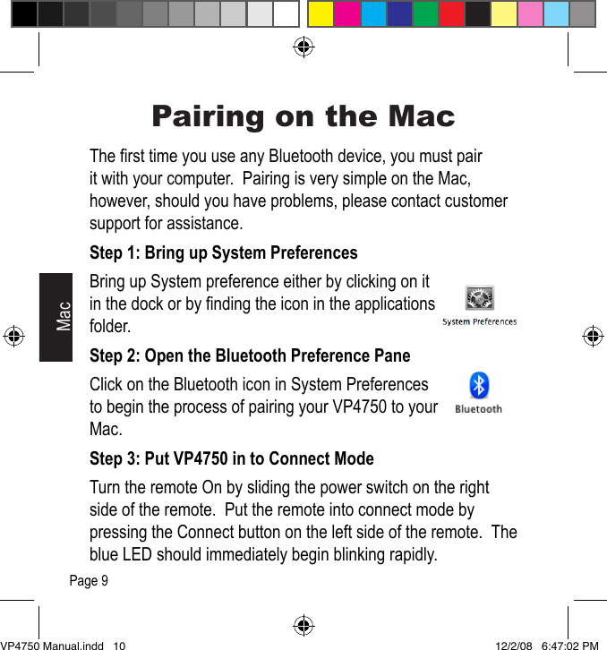 Pairing on the MacThe rst time you use any Bluetooth device, you must pair it with your computer.  Pairing is very simple on the Mac, however, should you have problems, please contact customer support for assistance.Step 1: Bring up System PreferencesBring up System preference either by clicking on it in the dock or by nding the icon in the applications folder.Step 2: Open the Bluetooth Preference PaneClick on the Bluetooth icon in System Preferences to begin the process of pairing your VP4750 to your Mac.Step 3: Put VP4750 in to Connect ModeTurn the remote On by sliding the power switch on the right side of the remote.  Put the remote into connect mode by pressing the Connect button on the left side of the remote.  The blue LED should immediately begin blinking rapidly.MacPage 9VP4750 Manual.indd   10 12/2/08   6:47:02 PM