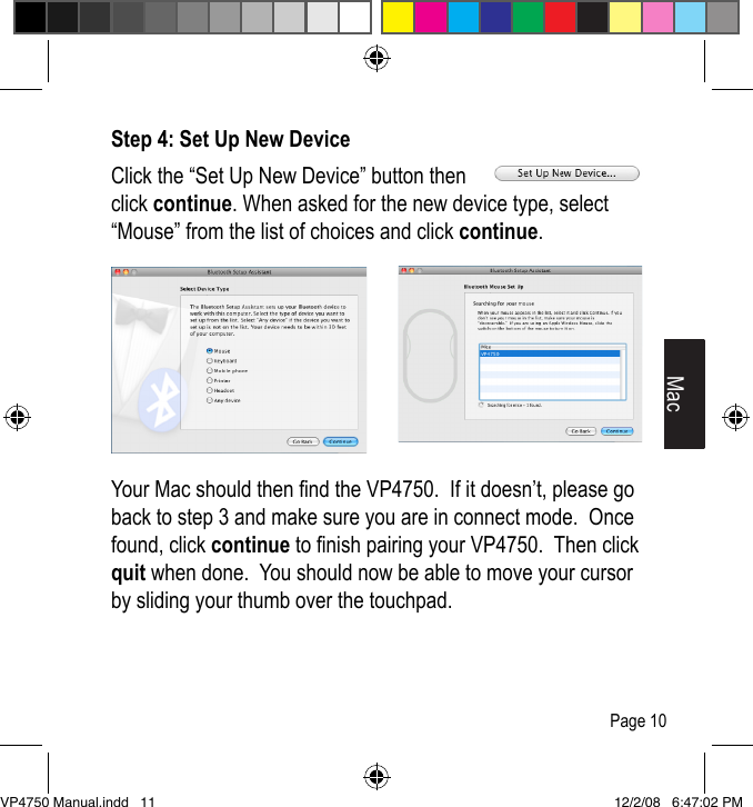 Step 4: Set Up New DeviceClick the &ldquo;Set Up New Device&rdquo; button then click continue. When asked for the new device type, select &ldquo;Mouse&rdquo; from the list of choices and click continue.Your Mac should then nd the VP4750.  If it doesn&rsquo;t, please go back to step 3 and make sure you are in connect mode.  Once found, click continue to nish pairing your VP4750.  Then click quit when done.  You should now be able to move your cursor by sliding your thumb over the touchpad.MacPage 10VP4750 Manual.indd   11 12/2/08   6:47:02 PM