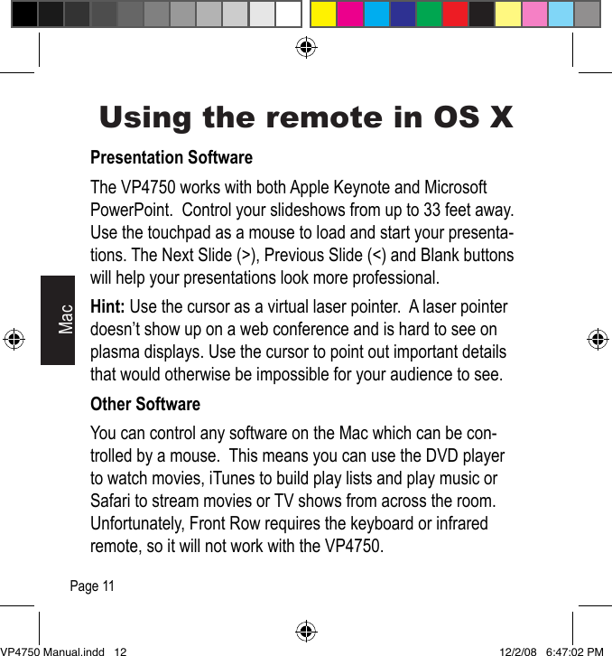 Using the remote in OS XPresentation SoftwareThe VP4750 works with both Apple Keynote and Microsoft PowerPoint.  Control your slideshows from up to 33 feet away.  Use the touchpad as a mouse to load and start your presenta-tions. The Next Slide (>), Previous Slide (<) and Blank buttons will help your presentations look more professional.Hint: Use the cursor as a virtual laser pointer.  A laser pointer doesn&rsquo;t show up on a web conference and is hard to see on plasma displays. Use the cursor to point out important details that would otherwise be impossible for your audience to see.Other SoftwareYou can control any software on the Mac which can be con-trolled by a mouse.  This means you can use the DVD player to watch movies, iTunes to build play lists and play music or Safari to stream movies or TV shows from across the room.  Unfortunately, Front Row requires the keyboard or infrared remote, so it will not work with the VP4750.MacPage 11VP4750 Manual.indd   12 12/2/08   6:47:02 PM