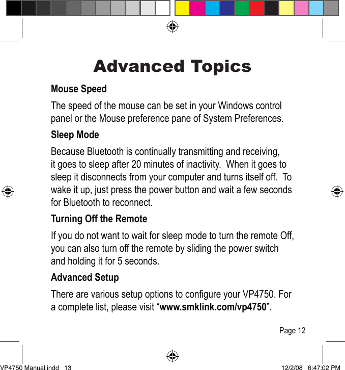 Advanced TopicsMouse SpeedThe speed of the mouse can be set in your Windows control panel or the Mouse preference pane of System Preferences.  Sleep ModeBecause Bluetooth is continually transmitting and receiving, it goes to sleep after 20 minutes of inactivity.  When it goes to sleep it disconnects from your computer and turns itself off.  To wake it up, just press the power button and wait a few seconds for Bluetooth to reconnect.Turning Off the RemoteIf you do not want to wait for sleep mode to turn the remote Off, you can also turn off the remote by sliding the power switch and holding it for 5 seconds.Advanced SetupThere are various setup options to congure your VP4750. For a complete list, please visit &ldquo;www.smklink.com/vp4750&rdquo;.Page 12VP4750 Manual.indd   13 12/2/08   6:47:02 PM
