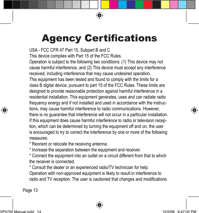 Agency CerticationsUSA - FCC CFR 47 Part 15, Subpart B and C This device complies with Part 15 of the FCC Rules.Operation is subject to the following two conditions: (1) This device may not cause harmful interference, and (2) This device must accept any interference received, including interference that may cause undesired operation.This equipment has been tested and found to comply with the limits for a class B digital device, pursuant to part 15 of the FCC Rules. These limits are designed to provide reasonable protection against harmful interference in a residential installation. This equipment generates, uses and can radiate radio frequency energy and if not installed and used in accordance with the instruc-tions, may cause harmful interference to radio communications. However, there is no guarantee that interference will not occur in a particular installation. If this equipment does cause harmful interference to radio or television recep-tion, which can be determined by turning the equipment off and on, the user is encouraged to try to correct the interference by one or more of the following measures:* Reorient or relocate the receiving antenna.* Increase the separation between the equipment and receiver.* Connect the equipment into an outlet on a circuit different from that to which the receiver is connected.* Consult the dealer or an experienced radio/TV technician for help.Operation with non-approved equipment is likely to result in interference to radio and TV reception. The user is cautioned that changes and modications Page 13VP4750 Manual.indd   14 12/2/08   6:47:02 PM