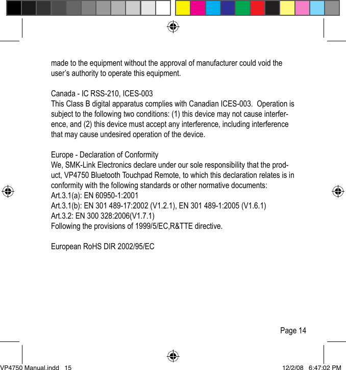made to the equipment without the approval of manufacturer could void the user&rsquo;s authority to operate this equipment.Canada - IC RSS-210, ICES-003 This Class B digital apparatus complies with Canadian ICES-003.  Operation is subject to the following two conditions: (1) this device may not cause interfer-ence, and (2) this device must accept any interference, including interference that may cause undesired operation of the device.Europe - Declaration of Conformity We, SMK-Link Electronics declare under our sole responsibility that the prod-uct, VP4750 Bluetooth Touchpad Remote, to which this declaration relates is in conformity with the following standards or other normative documents:Art.3.1(a): EN 60950-1:2001Art.3.1(b): EN 301 489-17:2002 (V1.2.1), EN 301 489-1:2005 (V1.6.1)Art.3.2: EN 300 328:2006(V1.7.1)Following the provisions of 1999/5/EC,R&amp;TTE directive.European RoHS DIR 2002/95/ECPage 14VP4750 Manual.indd   15 12/2/08   6:47:02 PM