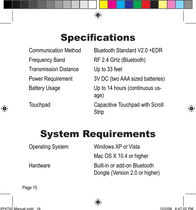 SpecicationsCommunication Method  Bluetooth Standard V2.0 +EDRFrequency Band  RF 2.4 GHz (Bluetooth)Transmission Distance  Up to 33 feet Power Requirement  3V DC (two AAA sized batteries)Battery Usage  Up to 14 hours (continuous us-age)Touchpad  Capacitive Touchpad with Scroll StripSystem RequirementsOperating System  Windows XP or Vista  Mac OS X 10.4 or higherHardware  Built-in or add-on Bluetooth Dongle (Version 2.0 or higher)Page 15VP4750 Manual.indd   16 12/2/08   6:47:02 PM