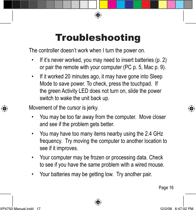 TroubleshootingThe controller doesn&rsquo;t work when I turn the power on.   &bull;  If it&rsquo;s never worked, you may need to insert batteries (p. 2) or pair the remote with your computer (PC p. 5, Mac p. 9).  &bull;  If it worked 20 minutes ago, it may have gone into Sleep Mode to save power. To check, press the touchpad.  If the green Activity LED does not turn on, slide the power switch to wake the unit back up.Movement of the cursor is jerky.  &bull;  You may be too far away from the computer.  Move closer and see if the problem gets better.  &bull;  You may have too many items nearby using the 2.4 GHz frequency.  Try moving the computer to another location to see if it improves.  &bull;  Your computer may be frozen or processing data. Check to see if you have the same problem with a wired mouse.  &bull;  Your batteries may be getting low.  Try another pair.Page 16VP4750 Manual.indd   17 12/2/08   6:47:02 PM