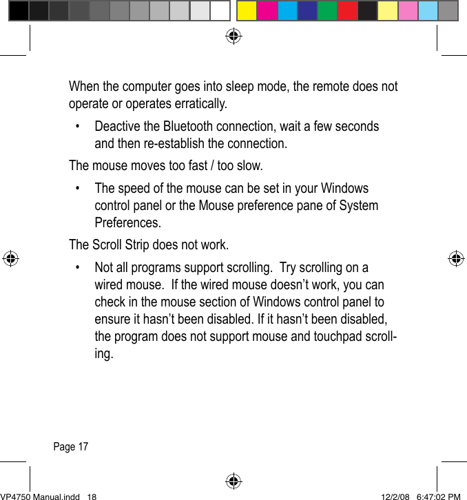 Page 17When the computer goes into sleep mode, the remote does not operate or operates erratically.  &bull;  Deactive the Bluetooth connection, wait a few seconds and then re-establish the connection.The mouse moves too fast / too slow.  &bull;  The speed of the mouse can be set in your Windows control panel or the Mouse preference pane of System Preferences. The Scroll Strip does not work.  &bull;  Not all programs support scrolling.  Try scrolling on a wired mouse.  If the wired mouse doesn&rsquo;t work, you can check in the mouse section of Windows control panel to ensure it hasn&rsquo;t been disabled. If it hasn&rsquo;t been disabled, the program does not support mouse and touchpad scroll-ing.VP4750 Manual.indd   18 12/2/08   6:47:02 PM
