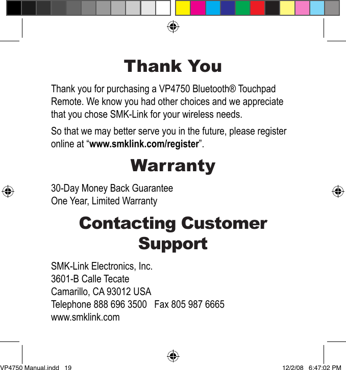 Thank YouThank you for purchasing a VP4750 Bluetooth&reg; Touchpad Remote. We know you had other choices and we appreciate that you chose SMK-Link for your wireless needs.So that we may better serve you in the future, please register online at &ldquo;www.smklink.com/register&rdquo;.Warranty30-Day Money Back GuaranteeOne Year, Limited WarrantyContacting Customer SupportSMK-Link Electronics, Inc.3601-B Calle TecateCamarillo, CA 93012 USATelephone 888 696 3500   Fax 805 987 6665www.smklink.comVP4750 Manual.indd   19 12/2/08   6:47:02 PM