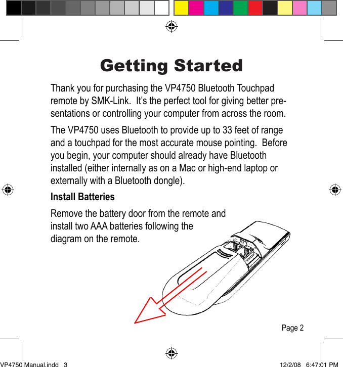 Getting StartedThank you for purchasing the VP4750 Bluetooth Touchpad remote by SMK-Link.  It&rsquo;s the perfect tool for giving better pre-sentations or controlling your computer from across the room.The VP4750 uses Bluetooth to provide up to 33 feet of range and a touchpad for the most accurate mouse pointing.  Before you begin, your computer should already have Bluetooth installed (either internally as on a Mac or high-end laptop or externally with a Bluetooth dongle).Install BatteriesRemove the battery door from the remote and install two AAA batteries following the diagram on the remote.Page 2VP4750 Manual.indd   3 12/2/08   6:47:01 PM