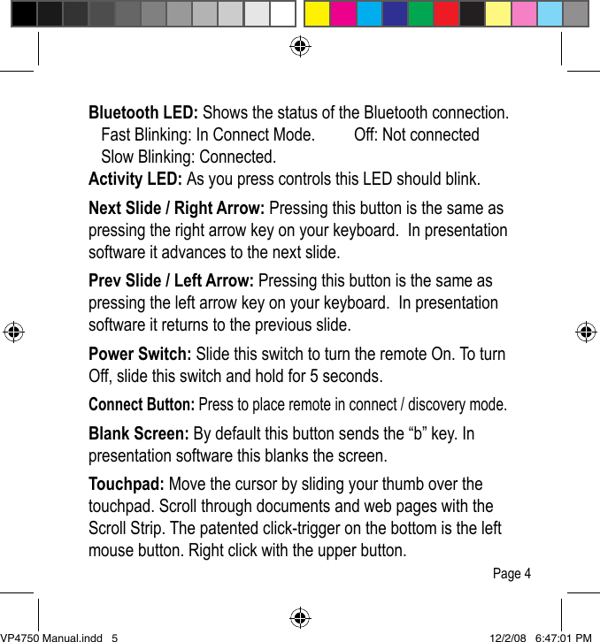 Activity LEDNext Slide / Right ArrowPower SwitchScroll StripBluetooth LED: Shows the status of the Bluetooth connection.    Fast Blinking: In Connect Mode.   Off: Not connected   Slow Blinking: Connected.    Activity LED: As you press controls this LED should blink.Next Slide / Right Arrow: Pressing this button is the same as pressing the right arrow key on your keyboard.  In presentation software it advances to the next slide.Prev Slide / Left Arrow: Pressing this button is the same as pressing the left arrow key on your keyboard.  In presentation software it returns to the previous slide.Power Switch: Slide this switch to turn the remote On. To turn Off, slide this switch and hold for 5 seconds.Connect Button: Press to place remote in connect / discovery mode.Blank Screen: By default this button sends the &ldquo;b&rdquo; key. In presentation software this blanks the screen.Touchpad: Move the cursor by sliding your thumb over the touchpad. Scroll through documents and web pages with the Scroll Strip. The patented click-trigger on the bottom is the left mouse button. Right click with the upper button.Page 4VP4750 Manual.indd   5 12/2/08   6:47:01 PM