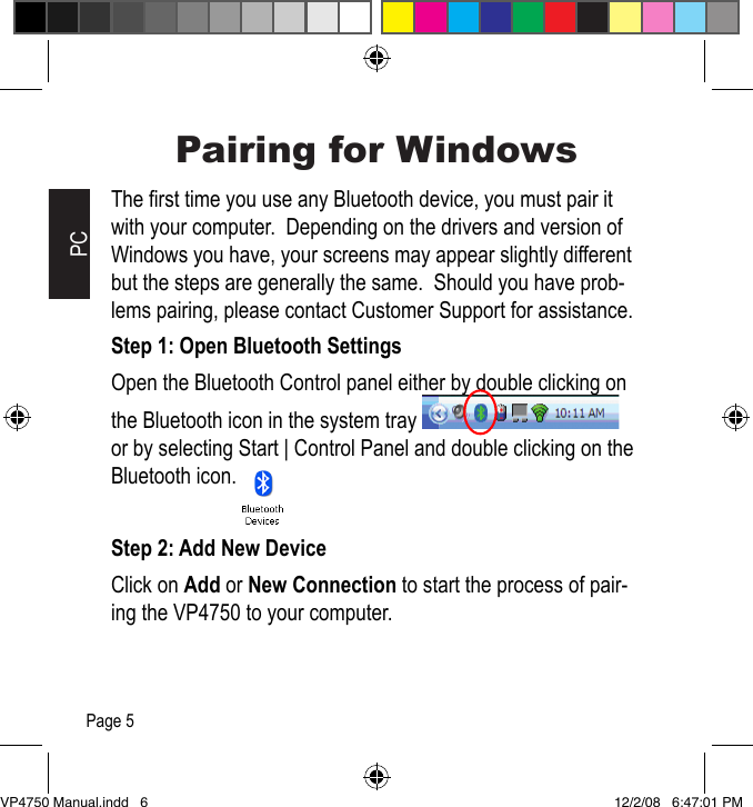 Pairing for WindowsThe rst time you use any Bluetooth device, you must pair it with your computer.  Depending on the drivers and version of Windows you have, your screens may appear slightly different but the steps are generally the same.  Should you have prob-lems pairing, please contact Customer Support for assistance.Step 1: Open Bluetooth SettingsOpen the Bluetooth Control panel either by double clicking on the Bluetooth icon in the system tray    or by selecting Start | Control Panel and double clicking on the Bluetooth icon.Step 2: Add New DeviceClick on Add or New Connection to start the process of pair-ing the VP4750 to your computer.PCPage 5VP4750 Manual.indd   6 12/2/08   6:47:01 PM
