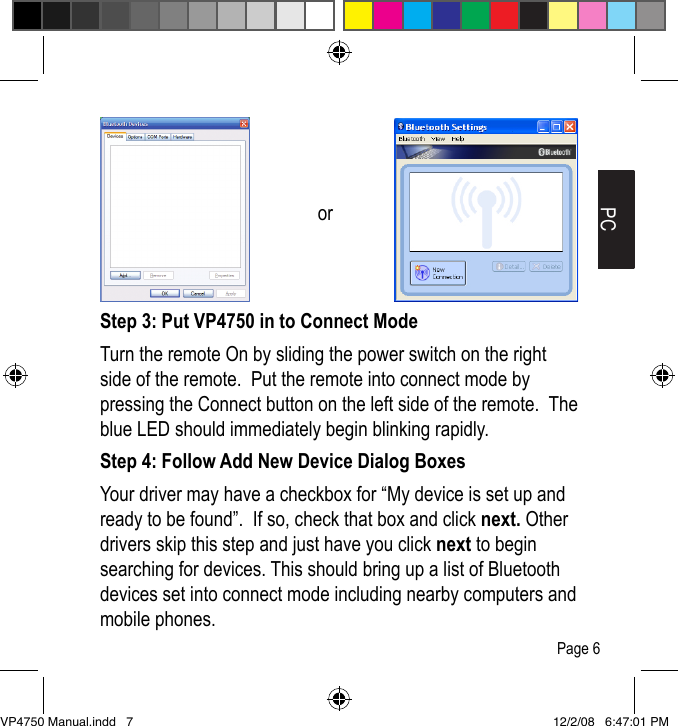 Step 3: Put VP4750 in to Connect ModeTurn the remote On by sliding the power switch on the right side of the remote.  Put the remote into connect mode by pressing the Connect button on the left side of the remote.  The blue LED should immediately begin blinking rapidly.Step 4: Follow Add New Device Dialog BoxesYour driver may have a checkbox for &ldquo;My device is set up and ready to be found&rdquo;.  If so, check that box and click next. Other drivers skip this step and just have you click next to begin searching for devices. This should bring up a list of Bluetooth devices set into connect mode including nearby computers and mobile phones.PCorPage 6VP4750 Manual.indd   7 12/2/08   6:47:01 PM