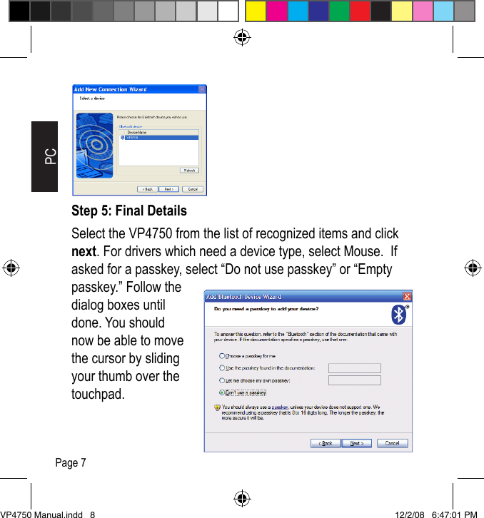 Step 5: Final DetailsSelect the VP4750 from the list of recognized items and click next. For drivers which need a device type, select Mouse.  If asked for a passkey, select &ldquo;Do not use passkey&rdquo; or &ldquo;Empty passkey.&rdquo; Follow the dialog boxes until done. You should now be able to move the cursor by sliding your thumb over the touchpad.PCPage 7VP4750 Manual.indd   8 12/2/08   6:47:01 PM