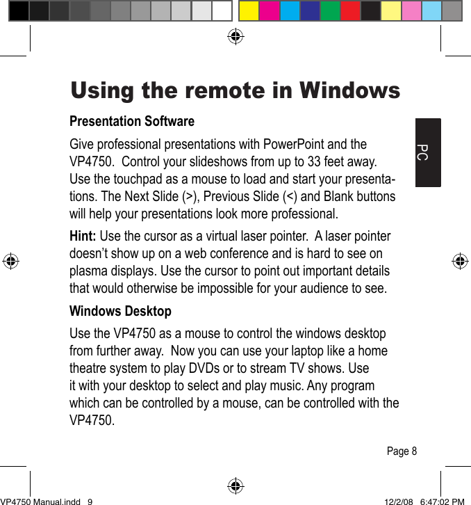 PCUsing the remote in WindowsPresentation SoftwareGive professional presentations with PowerPoint and the VP4750.  Control your slideshows from up to 33 feet away.  Use the touchpad as a mouse to load and start your presenta-tions. The Next Slide (>), Previous Slide (<) and Blank buttons will help your presentations look more professional.Hint: Use the cursor as a virtual laser pointer.  A laser pointer doesn&rsquo;t show up on a web conference and is hard to see on plasma displays. Use the cursor to point out important details that would otherwise be impossible for your audience to see.Windows DesktopUse the VP4750 as a mouse to control the windows desktop from further away.  Now you can use your laptop like a home theatre system to play DVDs or to stream TV shows. Use it with your desktop to select and play music. Any program which can be controlled by a mouse, can be controlled with the VP4750.Page 8VP4750 Manual.indd   9 12/2/08   6:47:02 PM