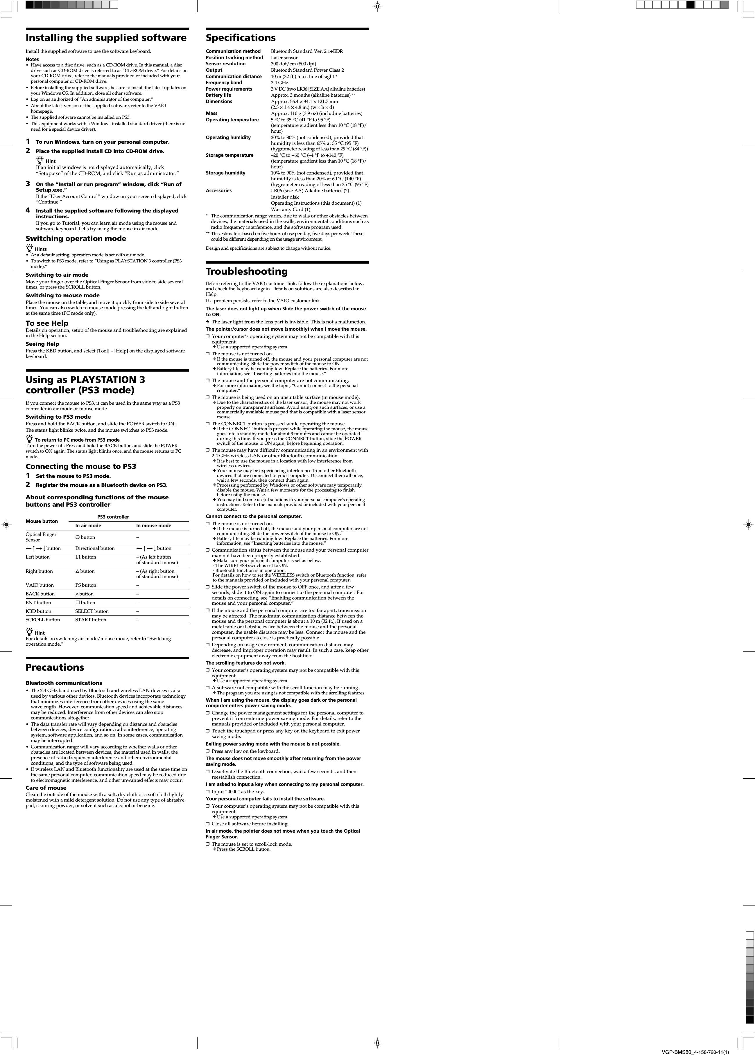 VGP-BMS80_4-158-720-11(1)Installing the supplied softwareInstall the supplied software to use the software keyboard.Notes&bull;Have access to a disc drive, such as a CD-ROM drive. In this manual, a discdrive such as CD-ROM drive is referred to as &ldquo;CD-ROM drive.&rdquo; For details onyour CD-ROM drive, refer to the manuals provided or included with yourpersonal computer or CD-ROM drive.&bull;Before installing the supplied software, be sure to install the latest updates onyour Windows OS. In addition, close all other software.&bull;Log on as authorized of &ldquo;An administrator of the computer.&rdquo;&bull;About the latest version of the supplied software, refer to the VAIOhomepage.&bull;The supplied software cannot be installed on PS3.&bull;This equipment works with a Windows-installed standard driver (there is noneed for a special device driver).1To run Windows, turn on your personal computer.2Place the supplied install CD into CD-ROM drive.z HintIf an initial window is not displayed automatically, click&ldquo;Setup.exe&rdquo; of the CD-ROM, and click &ldquo;Run as administrator.&rdquo;3On the &ldquo;Install or run program&rdquo; window, click &ldquo;Run ofSetup.exe.&rdquo;If the &ldquo;User Account Control&rdquo; window on your screen displayed, click&ldquo;Continue.&rdquo;4Install the supplied software following the displayedinstructions.If you go to Tutorial, you can learn air mode using the mouse andsoftware keyboard. Let&rsquo;s try using the mouse in air mode.Switching operation modez Hints&bull;At a default setting, operation mode is set with air mode.&bull;To switch to PS3 mode, refer to &ldquo;Using as PLAYSTATION 3 controller (PS3mode).&rdquo;Switching to air modeMove your finger over the Optical Finger Sensor from side to side severaltimes, or press the SCROLL button.Switching to mouse modePlace the mouse on the table, and move it quickly from side to side severaltimes. You can also switch to mouse mode pressing the left and right buttonat the same time (PC mode only).To see HelpDetails on operation, setup of the mouse and troubleshooting are explainedin the Help section.Seeing HelpPress the KBD button, and select [Tool] &ndash; [Help] on the displayed softwarekeyboard.Using as PLAYSTATION 3controller (PS3 mode)If you connect the mouse to PS3, it can be used in the same way as a PS3controller in air mode or mouse mode.Switching to PS3 modePress and hold the BACK button, and slide the POWER switch to ON.The status light blinks twice, and the mouse switches to PS3 mode.z To return to PC mode from PS3 modeTurn the power off. Press and hold the BACK button, and slide the POWERswitch to ON again. The status light blinks once, and the mouse returns to PCmode.Connecting the mouse to PS31Set the mouse to PS3 mode.2Register the mouse as a Bluetooth device on PS3.About corresponding functions of the mousebuttons and PS3 controllerMouse button PS3 controllerIn air mode In mouse modeOptical Finger a button &ndash;SensorT R t r button Directional button T R t r buttonLeft button L1 button &ndash; (As left buttonof standard mouse)Right button f button &ndash; (As right buttonof standard mouse)VAIO button PS button &ndash;BACK button &times; button &ndash;ENT button s button &ndash;KBD button SELECT button &ndash;SCROLL button START button &ndash;z HintFor details on switching air mode/mouse mode, refer to &ldquo;Switchingoperation mode.&rdquo;PrecautionsBluetooth communications&bull;The 2.4 GHz band used by Bluetooth and wireless LAN devices is alsoused by various other devices. Bluetooth devices incorporate technologythat minimizes interference from other devices using the samewavelength. However, communication speed and achievable distancesmay be reduced. Interference from other devices can also stopcommunications altogether.&bull;The data transfer rate will vary depending on distance and obstaclesbetween devices, device configuration, radio interference, operatingsystem, software application, and so on. In some cases, communicationmay be interrupted.&bull;Communication range will vary according to whether walls or otherobstacles are located between devices, the material used in walls, thepresence of radio frequency interference and other environmentalconditions, and the type of software being used.&bull; If wireless LAN and Bluetooth functionality are used at the same time onthe same personal computer, communication speed may be reduced dueto electromagnetic interference, and other unwanted effects may occur.Care of mouseClean the outside of the mouse with a soft, dry cloth or a soft cloth lightlymoistened with a mild detergent solution. Do not use any type of abrasivepad, scouring powder, or solvent such as alcohol or benzine.SpecificationsCommunication method Bluetooth Standard Ver. 2.1+EDRPosition tracking method Laser sensorSensor resolution 300 dot/cm (800 dpi)Output Bluetooth Standard Power Class 2Communication distance 10 m (32 ft.) max. line of sight *Frequency band 2.4 GHzPower requirements 3 V DC (two LR06 [SIZE AA] alkaline batteries)Battery life Approx. 3 months (alkaline batteries) **Dimensions Approx. 56.4 &times; 34.1 &times; 121.7 mm(2.3 &times; 1.4 &times; 4.8 in.) (w &times; h &times; d)Mass Approx. 110 g (3.9 oz) (including batteries)Operating temperature 5 &deg;C to 35 &deg;C (41 &deg;F to 95 &deg;F)(temperature gradient less than 10 &deg;C (18 &deg;F)/hour)Operating humidity 20% to 80% (not condensed), provided thathumidity is less than 65% at 35 &deg;C (95 &deg;F)(hygrometer reading of less than 29 &deg;C (84 &deg;F))Storage temperature &ndash;20 &deg;C to +60 &deg;C (&ndash;4 &deg;F to +140 &deg;F)(temperature gradient less than 10 &deg;C (18 &deg;F)/hour)Storage humidity 10% to 90% (not condensed), provided thathumidity is less than 20% at 60 &deg;C (140 &deg;F)(hygrometer reading of less than 35 &deg;C (95 &deg;F)Accessories LR06 (size AA) Alkaline batteries (2)Installer diskOperating Instructions (this document) (1)Warranty Card (1)*The communication range varies, due to walls or other obstacles betweendevices, the materials used in the walls, environmental conditions such asradio frequency interference, and the software program used.** This estimate is based on five hours of use per day, five days per week. Thesecould be different depending on the usage environment.Design and specifications are subject to change without notice.TroubleshootingBefore refering to the VAIO customer link, follow the explanations below,and check the keyboard again. Details on solutions are also described inHelp.If a problem persists, refer to the VAIO customer link.The laser does not light up when Slide the power switch of the mouseto ON.cThe laser light from the lens part is invisible. This is not a malfunction.The pointer/cursor does not move (smoothly) when I move the mouse.❒Your computer&rsquo;s operating system may not be compatible with thisequipment.cUse a supported operating system.❒The mouse is not turned on.cIf the mouse is turned off, the mouse and your personal computer are notcommunicating. Slide the power switch of the mouse to ON.cBattery life may be running low. Replace the batteries. For moreinformation, see &ldquo;Inserting batteries into the mouse.&rdquo;❒The mouse and the personal computer are not communicating.c For more information, see the topic, &ldquo;Cannot connect to the personalcomputer.&rdquo;❒The mouse is being used on an unsuitable surface (in mouse mode).c Due to the characteristics of the laser sensor, the mouse may not workproperly on transparent surfaces. Avoid using on such surfaces, or use acommercially available mouse pad that is compatible with a laser sensormouse.❒The CONNECT button is pressed while operating the mouse.c If the CONNECT button is pressed while operating the mouse, the mousegoes into a standby mode for about 3 minutes and cannot be operatedduring this time. If you press the CONNECT button, slide the POWERswitch of the mouse to ON again, before beginning operation.❒The mouse may have difficulty communicating in an environment with2.4 GHz wireless LAN or other Bluetooth communication.c It is best to use the mouse in a location with low interference fromwireless devices.c Your mouse may be experiencing interference from other Bluetoothdevices that are connected to your computer. Disconnect them all once,wait a few seconds, then connect them again.c Processing performed by Windows or other software may temporarilydisable the mouse. Wait a few moments for the processing to finishbefore using the mouse.c You may find some useful solutions in your personal computer&rsquo;s operatinginstructions. Refer to the manuals provided or included with your personalcomputer.Cannot connect to the personal computer.❒The mouse is not turned on.c If the mouse is turned off, the mouse and your personal computer are notcommunicating. Slide the power switch of the mouse to ON.cBattery life may be running low. Replace the batteries. For moreinformation, see &ldquo;Inserting batteries into the mouse.&rdquo;❒Communication status between the mouse and your personal computermay not have been properly established.cMake sure your personal computer is set as below.- The WIRELESS switch is set to ON.- Bluetooth function is in operation.For details on how to set the WIRELESS switch or Bluetooth function, referto the manuals provided or included with your personal computer.❒Slide the power switch of the mouse to OFF once, and after a fewseconds, slide it to ON again to connect to the personal computer. Fordetails on connecting, see &ldquo;Enabling communication between themouse and your personal computer.&rdquo;❒If the mouse and the personal computer are too far apart, transmissionmay be affected. The maximum communication distance between themouse and the personal computer is about a 10 m (32 ft.). If used on ametal table or if obstacles are between the mouse and the personalcomputer, the usable distance may be less. Connect the mouse and thepersonal computer as close is practically possible.❒Depending on usage environment, communication distance maydecrease, and improper operation may result. In such a case, keep otherelectronic equipment away from the host field.The scrolling features do not work.❒Your computer&rsquo;s operating system may not be compatible with thisequipment.cUse a supported operating system.❒A software not compatible with the scroll function may be running.cThe program you are using is not compatible with the scrolling features.When I am using the mouse, the display goes dark or the personalcomputer enters power saving mode.❒Change the power management settings for the personal computer toprevent it from entering power saving mode. For details, refer to themanuals provided or included with your personal computer.❒Touch the touchpad or press any key on the keyboard to exit powersaving mode.Exiting power saving mode with the mouse is not possible.❒Press any key on the keyboard.The mouse does not move smoothly after returning from the powersaving mode.❒Deactivate the Bluetooth connection, wait a few seconds, and thenreestablish connection.I am asked to input a key when connecting to my personal computer.❒Input &ldquo;0000&rdquo; as the key.Your personal computer fails to install the software.❒Your computer&rsquo;s operating system may not be compatible with thisequipment.cUse a supported operating system.❒Close all software before installing.In air mode, the pointer does not move when you touch the OpticalFinger Sensor.❒The mouse is set to scroll-lock mode.cPress the SCROLL button.