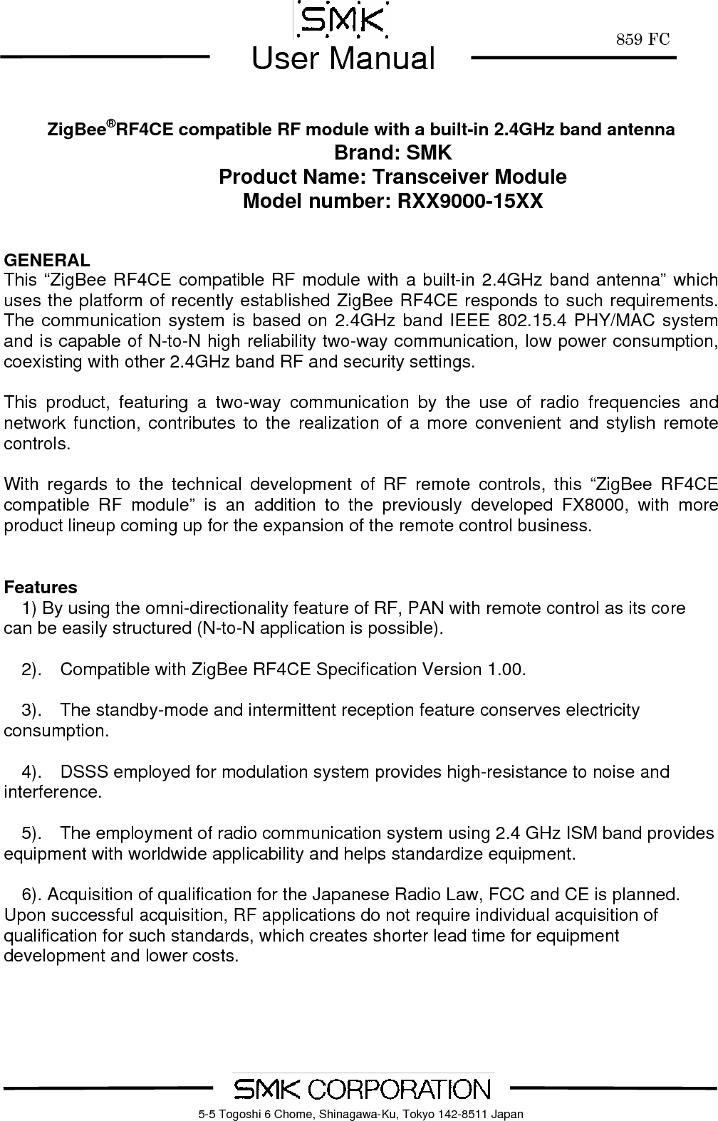        859 FCUser Manual    5-5 Togoshi 6 Chome, Shinagawa-Ku, Tokyo 142-8511 Japan     ZigBee&reg;RF4CE compatible RF module with a built-in 2.4GHz band antenna Brand: SMK Product Name: Transceiver Module Model number: RXX9000-15XX   GENERAL This &ldquo;ZigBee RF4CE compatible RF module with a built-in 2.4GHz band antenna&rdquo; which uses the platform of recently established ZigBee RF4CE responds to such requirements.  The communication system is based on 2.4GHz band IEEE 802.15.4 PHY/MAC system and is capable of N-to-N high reliability two-way communication, low power consumption, coexisting with other 2.4GHz band RF and security settings.      This product, featuring a two-way communication by the use of radio frequencies and network function, contributes to the realization of a more convenient and stylish remote controls.    With regards to the technical development of RF remote controls, this &ldquo;ZigBee RF4CE compatible RF module&rdquo; is an addition to the previously developed FX8000, with more product lineup coming up for the expansion of the remote control business.         Features     1) By using the omni-directionality feature of RF, PAN with remote control as its core can be easily structured (N-to-N application is possible).    2).  Compatible with ZigBee RF4CE Specification Version 1.00.      3).  The standby-mode and intermittent reception feature conserves electricity consumption.      4).  DSSS employed for modulation system provides high-resistance to noise and interference.      5).  The employment of radio communication system using 2.4 GHz ISM band provides equipment with worldwide applicability and helps standardize equipment.    6). Acquisition of qualification for the Japanese Radio Law, FCC and CE is planned. Upon successful acquisition, RF applications do not require individual acquisition of qualification for such standards, which creates shorter lead time for equipment development and lower costs.  