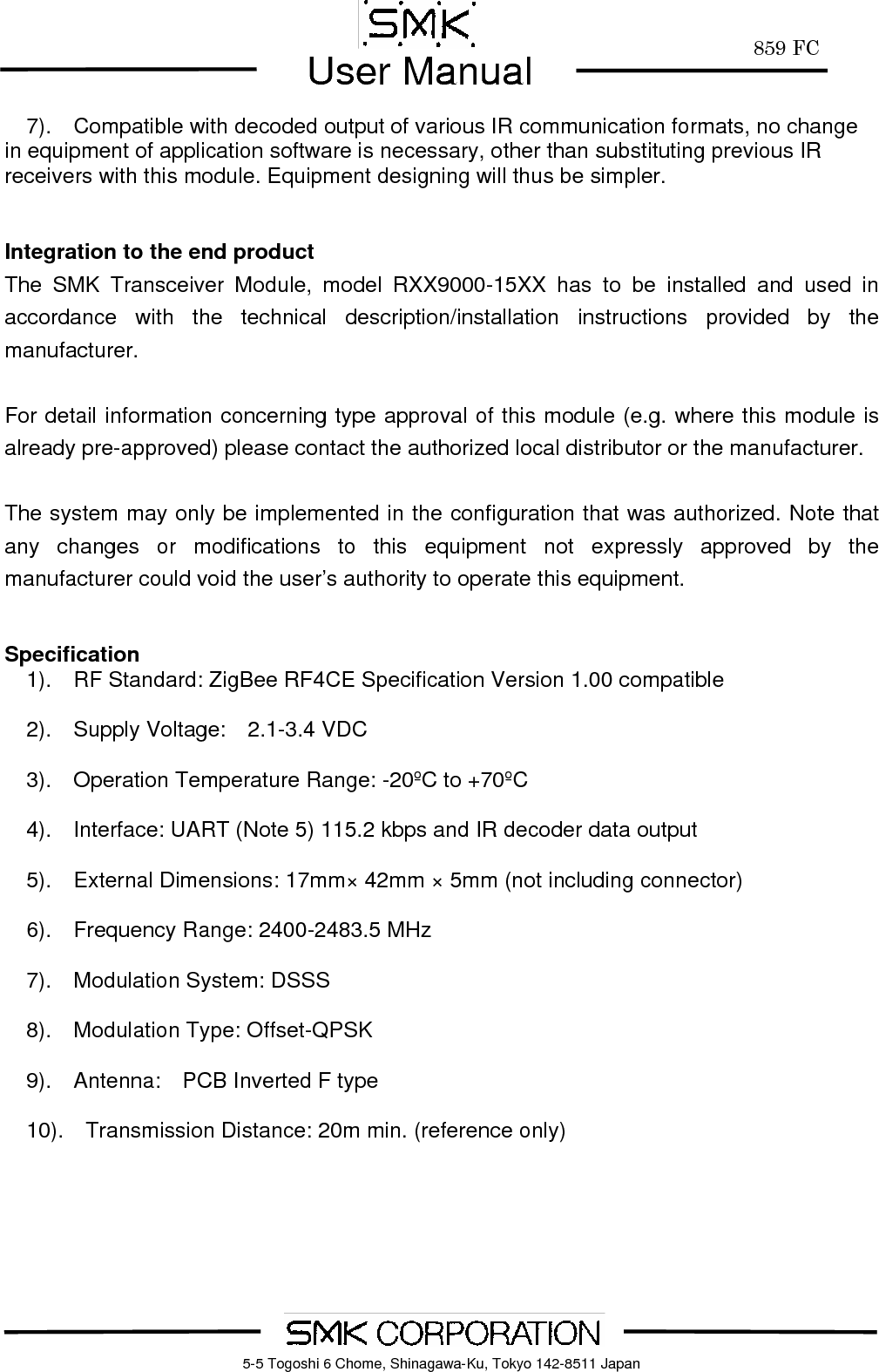        859 FCUser Manual    5-5 Togoshi 6 Chome, Shinagawa-Ku, Tokyo 142-8511 Japan7).    Compatible with decoded output of various IR communication formats, no change in equipment of application software is necessary, other than substituting previous IR receivers with this module. Equipment designing will thus be simpler.   Integration to the end product The SMK Transceiver Module, model RXX9000-15XX has to be installed and used in accordance with the technical description/installation instructions provided by the manufacturer.  For detail information concerning type approval of this module (e.g. where this module is already pre-approved) please contact the authorized local distributor or the manufacturer.  The system may only be implemented in the configuration that was authorized. Note that any changes or modifications to this equipment not expressly approved by the manufacturer could void the user&rsquo;s authority to operate this equipment.   Specification   1).  RF Standard: ZigBee RF4CE Specification Version 1.00 compatible    2).  Supply Voltage:  2.1-3.4 VDC     3).  Operation Temperature Range: -20&ordm;C to +70&ordm;C      4).    Interface: UART (Note 5) 115.2 kbps and IR decoder data output    5).  External Dimensions: 17mm&times; 42mm &times; 5mm (not including connector)    6).  Frequency Range: 2400-2483.5 MHz    7).  Modulation System: DSSS    8).  Modulation Type: Offset-QPSK    9).  Antenna:  PCB Inverted F type      10).    Transmission Distance: 20m min. (reference only)  