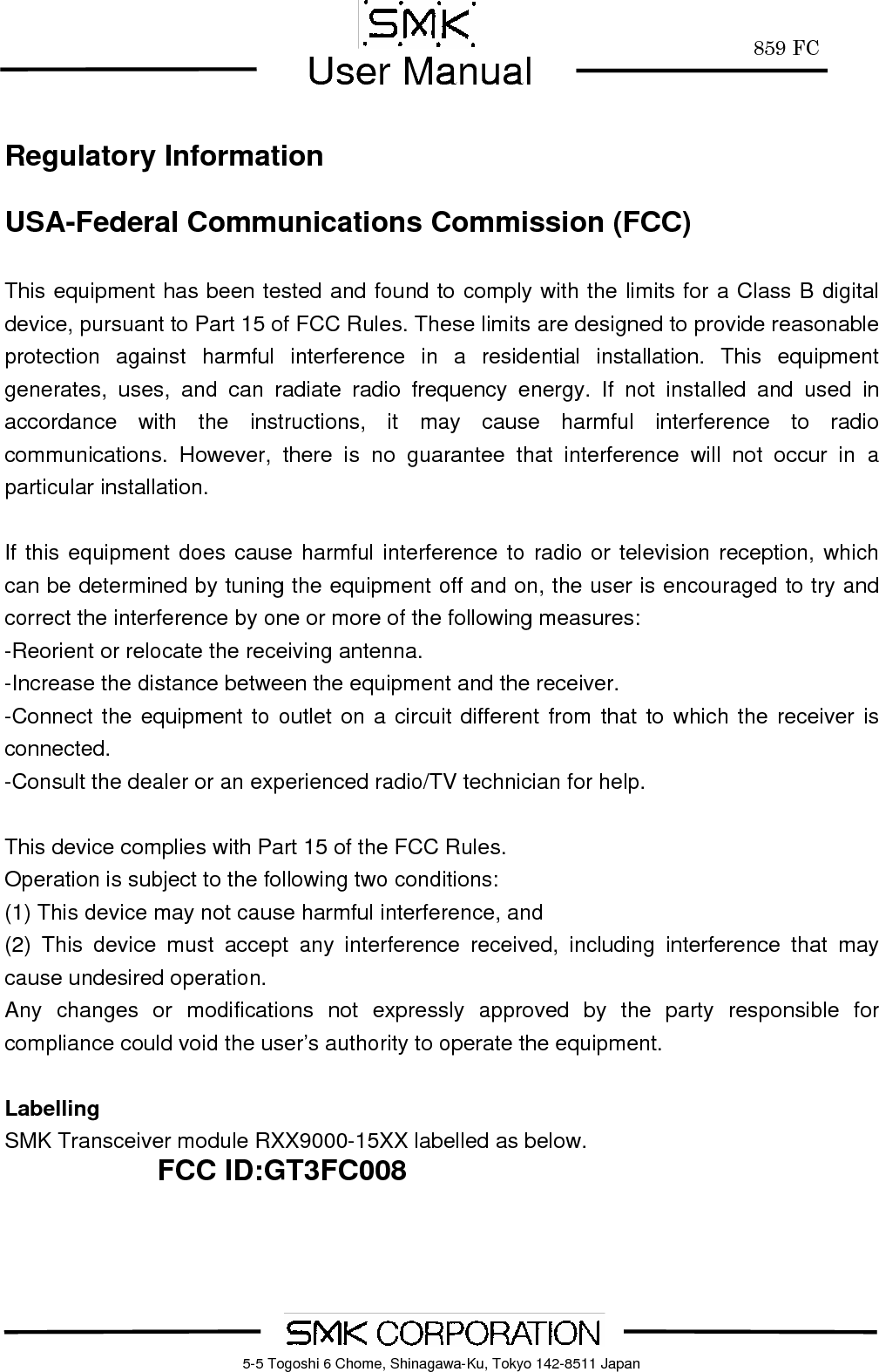        859 FCUser Manual    5-5 Togoshi 6 Chome, Shinagawa-Ku, Tokyo 142-8511 Japan Regulatory Information  USA-Federal Communications Commission (FCC)  This equipment has been tested and found to comply with the limits for a Class B digital device, pursuant to Part 15 of FCC Rules. These limits are designed to provide reasonable protection against harmful interference in a residential installation. This equipment generates, uses, and can radiate radio frequency energy. If not installed and used in accordance with the instructions, it may cause harmful interference to radio communications. However, there is no guarantee that interference will not occur in a particular installation.  If this equipment does cause harmful interference to radio or television reception, which can be determined by tuning the equipment off and on, the user is encouraged to try and correct the interference by one or more of the following measures: -Reorient or relocate the receiving antenna. -Increase the distance between the equipment and the receiver. -Connect the equipment to outlet on a circuit different from that to which the receiver is connected. -Consult the dealer or an experienced radio/TV technician for help.  This device complies with Part 15 of the FCC Rules. Operation is subject to the following two conditions: (1) This device may not cause harmful interference, and (2) This device must accept any interference received, including interference that may cause undesired operation. Any changes or modifications not expressly approved by the party responsible for compliance could void the user&rsquo;s authority to operate the equipment.  Labelling SMK Transceiver module RXX9000-15XX labelled as below. FCC ID:GT3FC008  