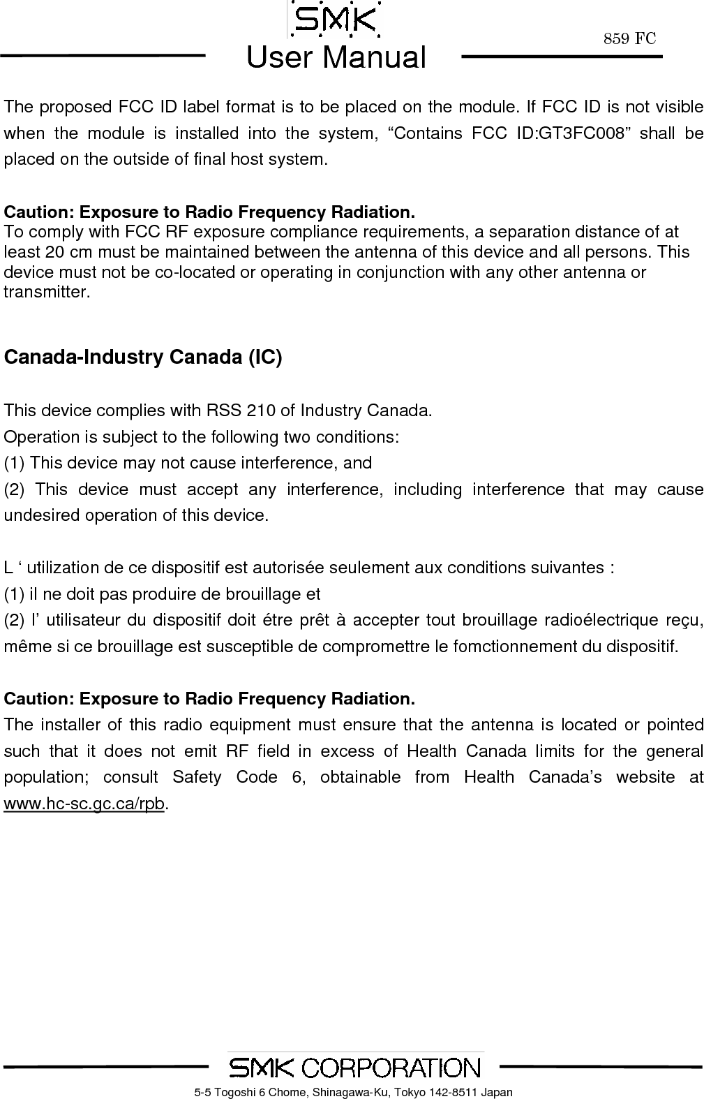        859 FCUser Manual    5-5 Togoshi 6 Chome, Shinagawa-Ku, Tokyo 142-8511 JapanThe proposed FCC ID label format is to be placed on the module. If FCC ID is not visible when the module is installed into the system, &ldquo;Contains FCC ID:GT3FC008&rdquo; shall be placed on the outside of final host system.   Caution: Exposure to Radio Frequency Radiation. To comply with FCC RF exposure compliance requirements, a separation distance of at least 20 cm must be maintained between the antenna of this device and all persons. This device must not be co-located or operating in conjunction with any other antenna or transmitter.   Canada-Industry Canada (IC)  This device complies with RSS 210 of Industry Canada. Operation is subject to the following two conditions: (1) This device may not cause interference, and (2) This device must accept any interference, including interference that may cause undesired operation of this device.  L &lsquo; utilization de ce dispositif est autoris&eacute;e seulement aux conditions suivantes : (1) il ne doit pas produire de brouillage et (2) l&rsquo; utilisateur du dispositif doit &eacute;tre pr&ecirc;t &agrave; accepter tout brouillage radio&eacute;lectrique re&ccedil;u, m&ecirc;me si ce brouillage est susceptible de compromettre le fomctionnement du dispositif.  Caution: Exposure to Radio Frequency Radiation. The installer of this radio equipment must ensure that the antenna is located or pointed such that it does not emit RF field in excess of Health Canada limits for the general population; consult Safety Code 6, obtainable from Health Canada&rsquo;s website at www.hc-sc.gc.ca/rpb.   