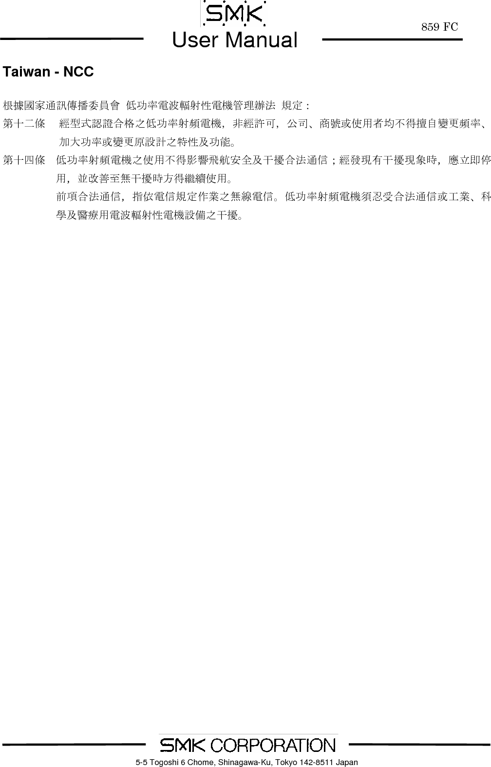        859 FCUser Manual    5-5 Togoshi 6 Chome, Shinagawa-Ku, Tokyo 142-8511 JapanTaiwan - NCC  根據國家通訊傳播委員會 低功率電波輻射性電機管理辦法 規定： 第十二條 經型式認證合格之低功率射頻電機，非經許可，公司、商號或使用者均不得擅自變更頻率、加大功率或變更原設計之特性及功能。 第十四條 低功率射頻電機之使用不得影響飛航安全及干擾合法通信；經發現有干擾現象時，應立即停用，並改善至無干擾時方得繼續使用。 前項合法通信，指依電信規定作業之無線電信。低功率射頻電機須忍受合法通信或工業、科學及醫療用電波輻射性電機設備之干擾。  