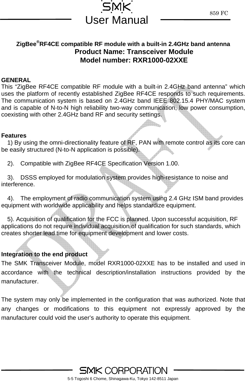        859 FCUser Manual    5-5 Togoshi 6 Chome, Shinagawa-Ku, Tokyo 142-8511 Japan     ZigBee&reg;RF4CE compatible RF module with a built-in 2.4GHz band antenna Product Name: Transceiver Module Model number: RXR1000-02XXE   GENERAL This &ldquo;ZigBee RF4CE compatible RF module with a built-in 2.4GHz band antenna&rdquo; which uses the platform of recently established ZigBee RF4CE responds to such requirements.  The communication system is based on 2.4GHz band IEEE 802.15.4 PHY/MAC system and is capable of N-to-N high reliability two-way communication, low power consumption, coexisting with other 2.4GHz band RF and security settings.       Features     1) By using the omni-directionality feature of RF, PAN with remote control as its core can be easily structured (N-to-N application is possible).     2).  Compatible with ZigBee RF4CE Specification Version 1.00.      3).  DSSS employed for modulation system provides high-resistance to noise and interference.      4).  The employment of radio communication system using 2.4 GHz ISM band provides equipment with worldwide applicability and helps standardize equipment.    5). Acquisition of qualification for the FCC is planned. Upon successful acquisition, RF applications do not require individual acquisition of qualification for such standards, which creates shorter lead time for equipment development and lower costs.   Integration to the end product The SMK Transceiver Module, model RXR1000-02XXE has to be installed and used in accordance with the technical description/installation instructions provided by the manufacturer.  The system may only be implemented in the configuration that was authorized. Note that any changes or modifications to this equipment not expressly approved by the manufacturer could void the user&rsquo;s authority to operate this equipment.    