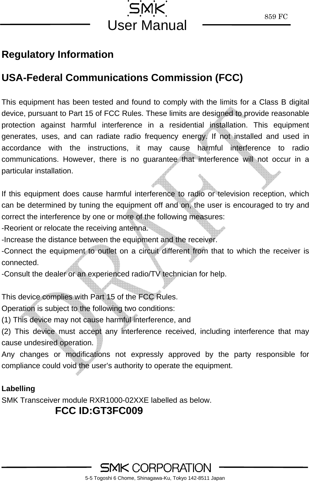        859 FCUser Manual    5-5 Togoshi 6 Chome, Shinagawa-Ku, Tokyo 142-8511 Japan Regulatory Information  USA-Federal Communications Commission (FCC)  This equipment has been tested and found to comply with the limits for a Class B digital device, pursuant to Part 15 of FCC Rules. These limits are designed to provide reasonable protection against harmful interference in a residential installation. This equipment generates, uses, and can radiate radio frequency energy. If not installed and used in accordance with the instructions, it may cause harmful interference to radio communications. However, there is no guarantee that interference will not occur in a particular installation.  If this equipment does cause harmful interference to radio or television reception, which can be determined by tuning the equipment off and on, the user is encouraged to try and correct the interference by one or more of the following measures: -Reorient or relocate the receiving antenna. -Increase the distance between the equipment and the receiver. -Connect the equipment to outlet on a circuit different from that to which the receiver is connected. -Consult the dealer or an experienced radio/TV technician for help.  This device complies with Part 15 of the FCC Rules. Operation is subject to the following two conditions: (1) This device may not cause harmful interference, and (2) This device must accept any interference received, including interference that may cause undesired operation. Any changes or modifications not expressly approved by the party responsible for compliance could void the user&rsquo;s authority to operate the equipment.  Labelling SMK Transceiver module RXR1000-02XXE labelled as below. FCC ID:GT3FC009  