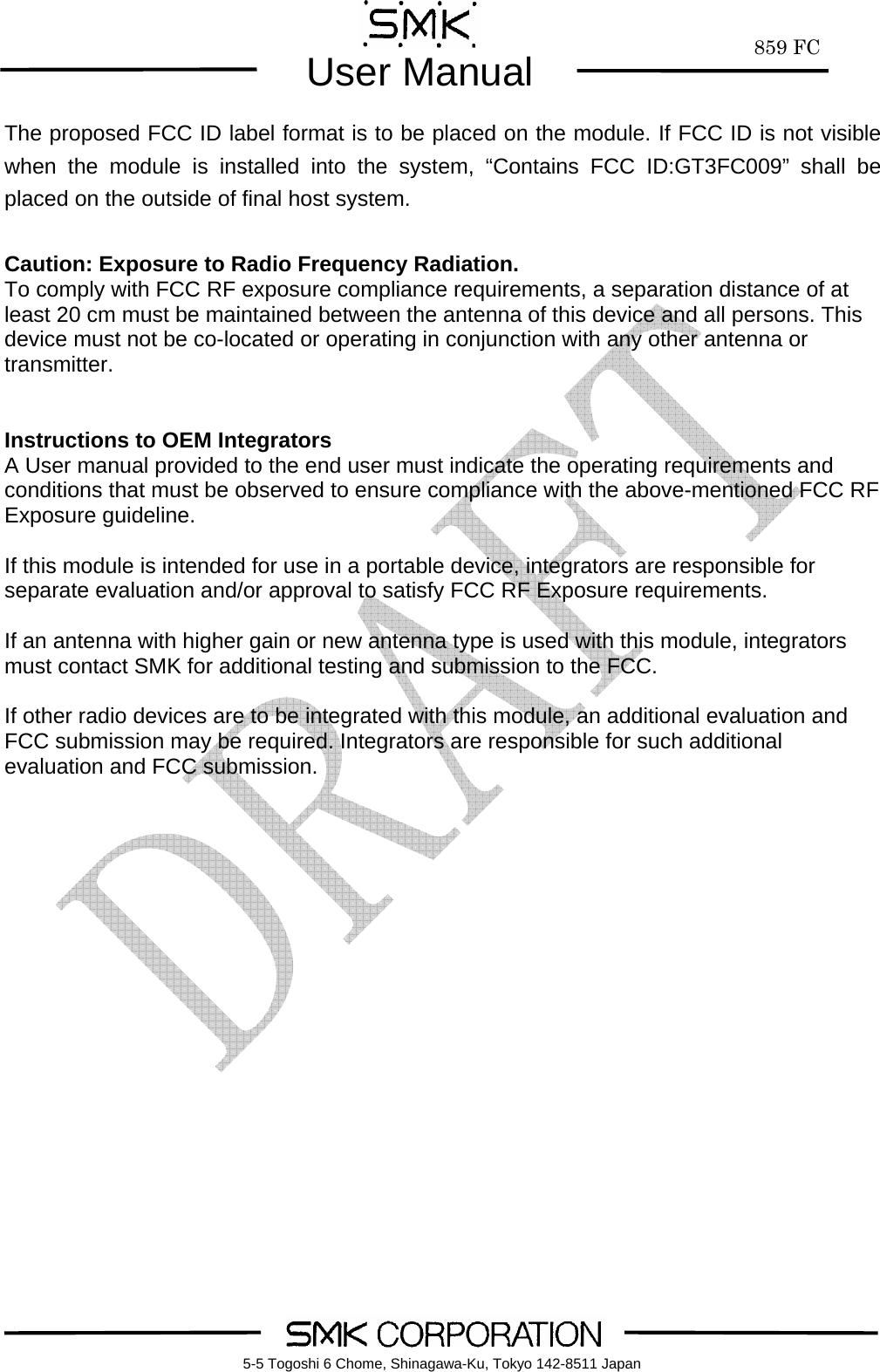        859 FCUser Manual    5-5 Togoshi 6 Chome, Shinagawa-Ku, Tokyo 142-8511 JapanThe proposed FCC ID label format is to be placed on the module. If FCC ID is not visible when the module is installed into the system, &ldquo;Contains FCC ID:GT3FC009&rdquo; shall be placed on the outside of final host system.   Caution: Exposure to Radio Frequency Radiation. To comply with FCC RF exposure compliance requirements, a separation distance of at least 20 cm must be maintained between the antenna of this device and all persons. This device must not be co-located or operating in conjunction with any other antenna or transmitter.   Instructions to OEM Integrators A User manual provided to the end user must indicate the operating requirements and conditions that must be observed to ensure compliance with the above-mentioned FCC RF Exposure guideline.    If this module is intended for use in a portable device, integrators are responsible for separate evaluation and/or approval to satisfy FCC RF Exposure requirements.    If an antenna with higher gain or new antenna type is used with this module, integrators must contact SMK for additional testing and submission to the FCC.  If other radio devices are to be integrated with this module, an additional evaluation and FCC submission may be required. Integrators are responsible for such additional evaluation and FCC submission.     