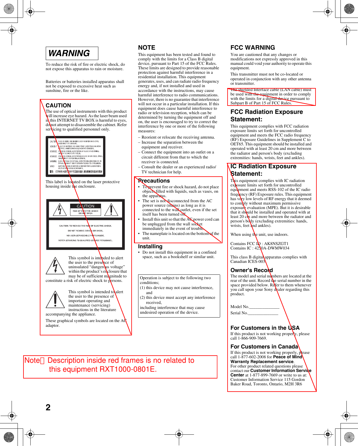 2To reduce the risk of fire or electric shock, do not expose this apparatus to rain or moisture.Batteries or batteries installed apparatus shall not be exposed to excessive heat such as sunshine, fire or the like.CAUTIONThe use of optical instruments with this product will increase eye hazard. As the laser beam used in this INTERNET TV BOX is harmful to eyes, do not attempt to disassemble the cabinet. Refer servicing to qualified personnel only.This label is located on the laser protective housing inside the enclosure.This symbol is intended to alert the user to the presence of uninsulated &ldquo;dangerous voltage&rdquo; within the product&rsquo;s enclosure that may be of sufficient magnitude to constitute a risk of electric shock to persons.This symbol is intended to alert the user to the presence of important operating and maintenance (servicing) instructions in the literature accompanying the appliance.These graphical symbols are located on the AC adaptor.NOTEThis equipment has been tested and found to comply with the limits for a Class B digital device, pursuant to Part 15 of the FCC Rules. These limits are designed to provide reasonable protection against harmful interference in a residential installation. This equipment generates, uses, and can radiate radio frequency energy and, if not installed and used in accordance with the instructions, may cause harmful interference to radio communications. However, there is no guarantee that interference will not occur in a particular installation. If this equipment does cause harmful interference to radio or television reception, which can be determined by turning the equipment off and on, the user is encouraged to try to correct the interference by one or more of the following measures:&ndash;Reorient or relocate the receiving antenna.&ndash;Increase the separation between the equipment and receiver.&ndash;Connect the equipment into an outlet on a circuit different from that to which the receiver is connected.&ndash;Consult the dealer or an experienced radio/TV technician for help.Precautions&bull;To prevent fire or shock hazard, do not place objects filled with liquids, such as vases, on the apparatus.&bull;The set is not disconnected from the AC power source (mains) as long as it is connected to the wall outlet, even if the set itself has been turned off.&bull;Install this unit so that the AC power cord can be unplugged from the wall socket immediately in the event of trouble.&bull;The nameplate is located on the bottom of the unit.Installing&bull;Do not install this equipment in a confined space, such as a bookshelf or similar unit.FCC WARNINGYou are cautioned that any changes or modifications not expressly approved in this manual could void your authority to operate this equipment.This transmitter must not be co-located or operated in conjunction with any other antenna or transmitter.The shielded Interface cable (LAN cable) must be used with the equipment in order to comply with the limits for a digital device pursuant to Subpart B of Part 15 of FCC Rules.FCC Radiation Exposure Statement:This equipment complies with FCC radiation exposure limits set forth for uncontrolled equipment and meets the FCC radio frequency (RF) Exposure Guidelines in Supplement C to OET65. This equipment should be installed and operated with at least 20 cm and more between the radiator and person's body (excluding extremities: hands, wrists, feet and ankles).IC Radiation Exposure Statement:This equipment complies with IC radiation exposure limits set forth for uncontrolled equipment and meets RSS-102 of the IC radio frequency (RF) Exposure rules. This equipment has very low levels of RF energy that it deemed to comply without maximum permissive exposure evaluation (MPE). But it is desirable that it should be installed and operated with at least 20 cm and more between the radiator and person's body (excluding extremities: hands, wrists, feet and ankles).When using the unit, use indoors.Contains FCC ID : AK8NSZGT1Contains IC : 4250A-DWMW034This class B digital apparatus complies with Canadian ICES-003.Owner's RecordThe model and serial numbers are located at the rear of the unit. Record the serial number in the space provided below. Refer to them whenever you call upon your Sony dealer regarding this product.Model No.______________Serial No.______________For Customers in the USAIf this product is not working properly, please call 1-866-909-7669.For Customers in CanadaIf this product is not working properly, please call 1-877-602-2008 for Peace of Mind Warranty Replacement service.For other product related questions please contact our Customer Information Service Center at 1-877-899-7669 or write to us at: Customer Information Service 115 Gordon Baker Road, Toronto, Ontario, M2H 3R6WARNINGOperation is subject to the following two conditions;(1) this device may not cause interference, and(2) this device must accept any interference received,including interference that may cause undesired operation of the device.Note：Description inside red frames is no related to              this equipment RXT1000-0801E.