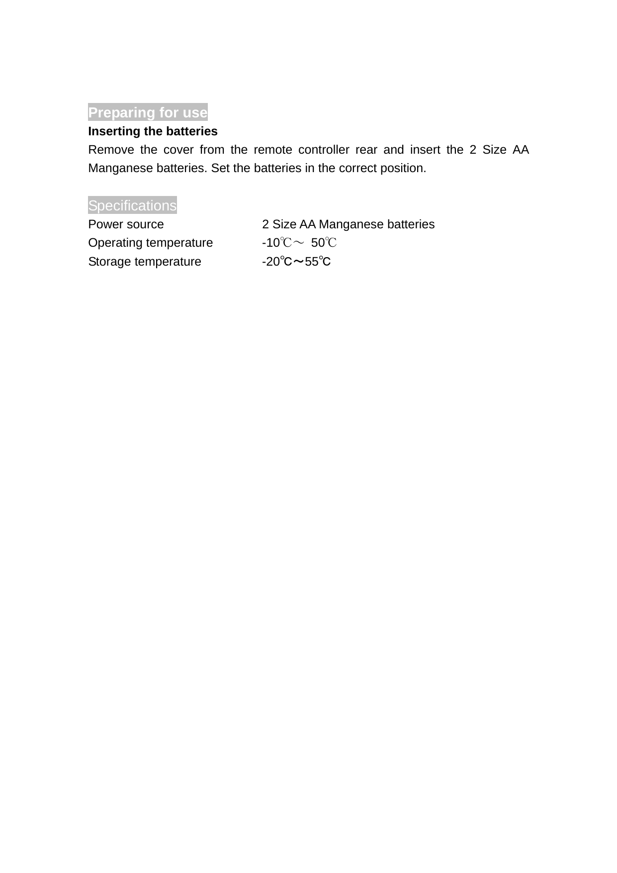 Preparing for use                  Inserting the batteries Remove the cover from the remote controller rear and insert the 2 Size AA Manganese batteries. Set the batteries in the correct position.    Specifications Power source      2 Size AA Manganese batteries Operating temperature    -10℃～ 50℃ Storage temperature    -20℃～55℃   