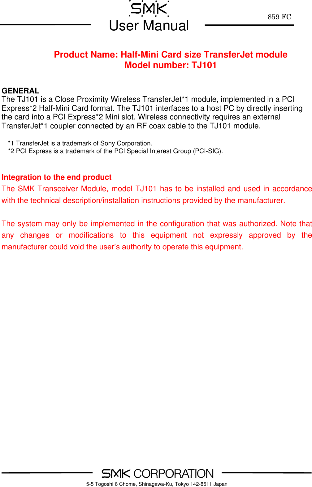         859 FC  User Manual     5-5 Togoshi 6 Chome, Shinagawa-Ku, Tokyo 142-8511 Japan      Product Name: Half-Mini Card size TransferJet module Model number: TJ101   GENERAL The TJ101 is a Close Proximity Wireless TransferJet*1 module, implemented in a PCI Express*2 Half-Mini Card format. The TJ101 interfaces to a host PC by directly inserting the card into a PCI Express*2 Mini slot. Wireless connectivity requires an external TransferJet*1 coupler connected by an RF coax cable to the TJ101 module.  *1 TransferJet is a trademark of Sony Corporation. *2 PCI Express is a trademark of the PCI Special Interest Group (PCI-SIG).   Integration to the end product The SMK Transceiver Module, model TJ101 has to be installed and used in accordance with the technical description/installation instructions provided by the manufacturer.  The system may only be implemented in the configuration that was authorized. Note that any  changes  or  modifications  to  this  equipment  not  expressly  approved  by  the manufacturer could void the user&rsquo;s authority to operate this equipment.      
